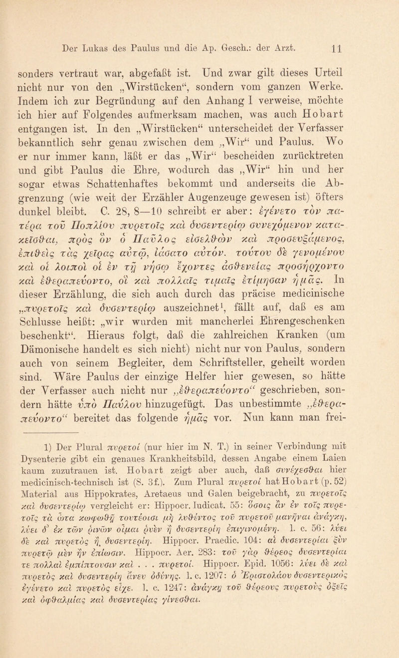 sonders vertraut war, abgefaßt ist. Und zwar gilt dieses Urteil nicht nur von den „Wirstücken“, sondern vom ganzen Werke. Indem ich zur Begründung auf den Anhang 1 verweise, möchte ich hier auf Folgendes aufmerksam machen, was auch Ho hart entgangen ist. In den „Wirstücken“ unterscheidet der Verfasser bekanntlich sehr genau zwischen dem ^,Wir“ und Paulus. Wo er nur immer kann, läßt er das „Wir“ bescheiden zurücktreten und gibt Paulus die Ehre, wodurch das „Wir“ hin und her sogar etwas Schattenhaftes bekommt und anderseits die Ab¬ grenzung (wie weit der Erzähler Augenzeuge gewesen ist) öfters dunkel bleibt. C. 28, 8—10 schreibt er aber: eyevETo tov Jia- Ttga TOV IIojiUov jcvQsroTg xal övosvrsQiw öwexofispov xara- xelodai, JtQog ov 6 Ilavlog siösld’cov xal JZQoösv^afisvog, BJiid^slg rag xslgag avrw, idoaro avrdv. rovrov öh ysvofisvov xal oc XotJiol ol 8V rfi vrjöq) exovrsg doßsvslag jiQoöriQX^ovro xal eß'BQajisvovTo, ot xal Jiollalg Tipialg Briiirjöav riiidg, ln dieser Erzählung, die sich auch durch das präcise medicinische ^^jivQBTolg xal övöevTSQlcp auszeichnet \ fällt auf, daß es am Schlüsse heißt: „wir wurden mit mancherlei Ehrengeschenken beschenkt“. Hieraus folgt, daß die zahlreichen Kranken (um Dämonische handelt es sich nicht) nicht nur von Paulus, sondern auch von seinem Begleiter, dem Schriftsteller, geheilt worden sind. Wäre Paulus der einzige Helfer hier gewesen, so hätte der Verfasser auch nicht nur ,,ed'eQajiBvovTo^‘ geschrieben, son¬ dern hätte vjto Ilavlov hinzugefügt. Das unbestimmte ,,8d'£Qa- ji8vovTO^‘ bereitet das folgende rjiiäg vor. Nun kann man frei- 1) Der Plural TtvQexoL (nur hier im N. T.) in seiner Yerhindung mit Dysenterie gibt ein genaues Krankheitsbild, dessen Angabe einem Laien kaum zuzutrauen ist. Hobart zeigt aber auch, daß hier medicinisch-technisch ist (S. 3f.). Zum Plural nvQexoi bat Hob art (p. 52) Material aus Hippokrates, Aretaeus und Galen beigebracht, zu nvQExotg xal 6voevx£(jio) vergleicht er: Hippocr. ludicat. 55: oGoig av £v xoXg tcvqe- xolq xä wxa xojcpco&f] xovxsolGl fiX] XvQ-evxoq xov tcvqexov ixav^vai ävdyx?], 7.V8L A EX xwv QLvXbv oLfÄaL ^VEV T] övGEVXEQh] ETtiyLVO1. c. 56: Ivel <5h xal nvQEXöq övoevxeqIt]. Hippocr. Praedic. 104: al övGEvxEQlai ^vv TivQEXoj (JLEV r/v ETtloJGiv. Hippocr. Aer. 283: xov yaQ d-sgEog övGEVXEQiai XE TCoXXal EfATtinxovGLV xal . . . tcvqexo'l. Hippocr. Epid. 1056: Xvel öe xal TCVQExbq xal övGEVXEoixj dvEv öövvTjq. 1. c. 1207: b ^EQLGxoXäov övGEVXEQixoq iysvEXO xal nvQExbq Elyß. 1. c. 1247: dvdyxi^ xov XXtQEOvq nvQEXOvq ö^Elq xal ocpd-aljilaq xal övGEvxEQiaq yLvEGQ-ai.