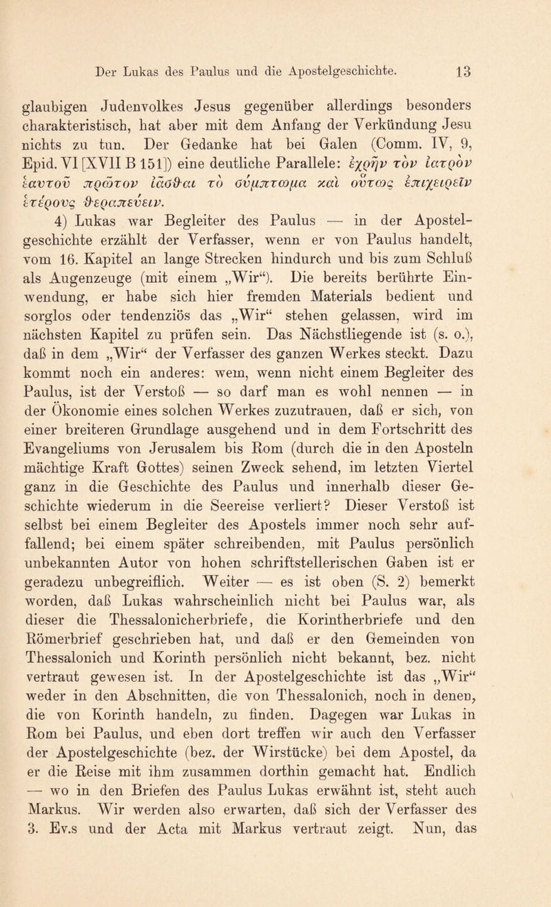 gläubigen Judenvolkes Jesus gegenüber allerdings besonders charakteristisch, bat aber mit dem Anfang der Verkündung Jesu nichts zu tun. Der Gedanke hat bei Galen (Comm. IV, 9, Epid. VI [XVII B 151]) eine deutliche Parallele: sxQ^v 'tov iaxQOV tavTov jüQCQTov läöd^ai ro övfijiTWfta zal ovtcog ejtixetQHV ereQovg d^egansveLV. 4) Lukas war Begleiter des Paulus — in der Apostel¬ geschichte erzählt der Verfasser, wenn er von Paulus handelt, vom 16. Kapitel an lange Strecken hindurch und bis zum Schluß als Augenzeuge (mit einem „Wir“). Die bereits berührte Ein¬ wendung, er habe sich hier fremden Materials bedient und sorglos oder tendenziös das „Wir“ stehen gelassen, wird im nächsten Kapitel zu prüfen sein. Das Nächstliegende ist (s. o.), daß in dem „Wir“ der Verfasser des ganzen Werkes steckt. Dazu kommt noch ein anderes: wem, wenn nicht einem Begleiter des Paulus, ist der Verstoß — so darf man es wohl nennen — in der Ökonomie eines solchen Werkes zuzutrauen, daß er sieh, von einer breiteren Grundlage ausgehend und in dem Fortschritt des Evangeliums von Jerusalem bis Rom (durch die in den Aposteln mächtige Kraft Gottes) seinen Zweck sehend, im letzten Viertel ganz in die Geschichte des Paulus und innerhalb dieser Ge¬ schichte wiederum in die Seereise verliert? Dieser Verstoß ist selbst bei einem Begleiter des Apostels immer noch sehr auf¬ fallend; bei einem später schreibenden, mit Paulus persönlich unbekannten Autor von hohen schriftstellerischen Gaben ist er geradezu unbegreiflich. Weiter — es ist oben (S. 2) bemerkt worden, daß Lukas wahrscheinlich nicht bei Paulus war, als dieser die Thessalonicherbriefe, die Korintherbriefe und den Römerbrief geschrieben hat, und daß er den Gemeinden von Thessalonich und Korinth persönlich nicht bekannt, bez. nicht vertraut gewesen ist. In der Apostelgeschichte ist das „Wir“ weder in den Abschnitten, die von Thessalonich, noch in deneu, die von Korinth handeln, zu finden. Dagegen war Lukas in Rom bei Paulus, und eben dort treffen wir auch den Verfasser der Apostelgeschichte (bez. der Wirstücke) bei dem Apostel, da er die Reise mit ihm zusammen dorthin gemacht hat. Endlich — wo in den Briefen des Paulus Lukas erwähnt ist, steht auch Markus. Wir werden also erwarten, daß sich der Verfasser des 3. Ev.s und der Acta mit Markus vertraut zeigt. Nun, das