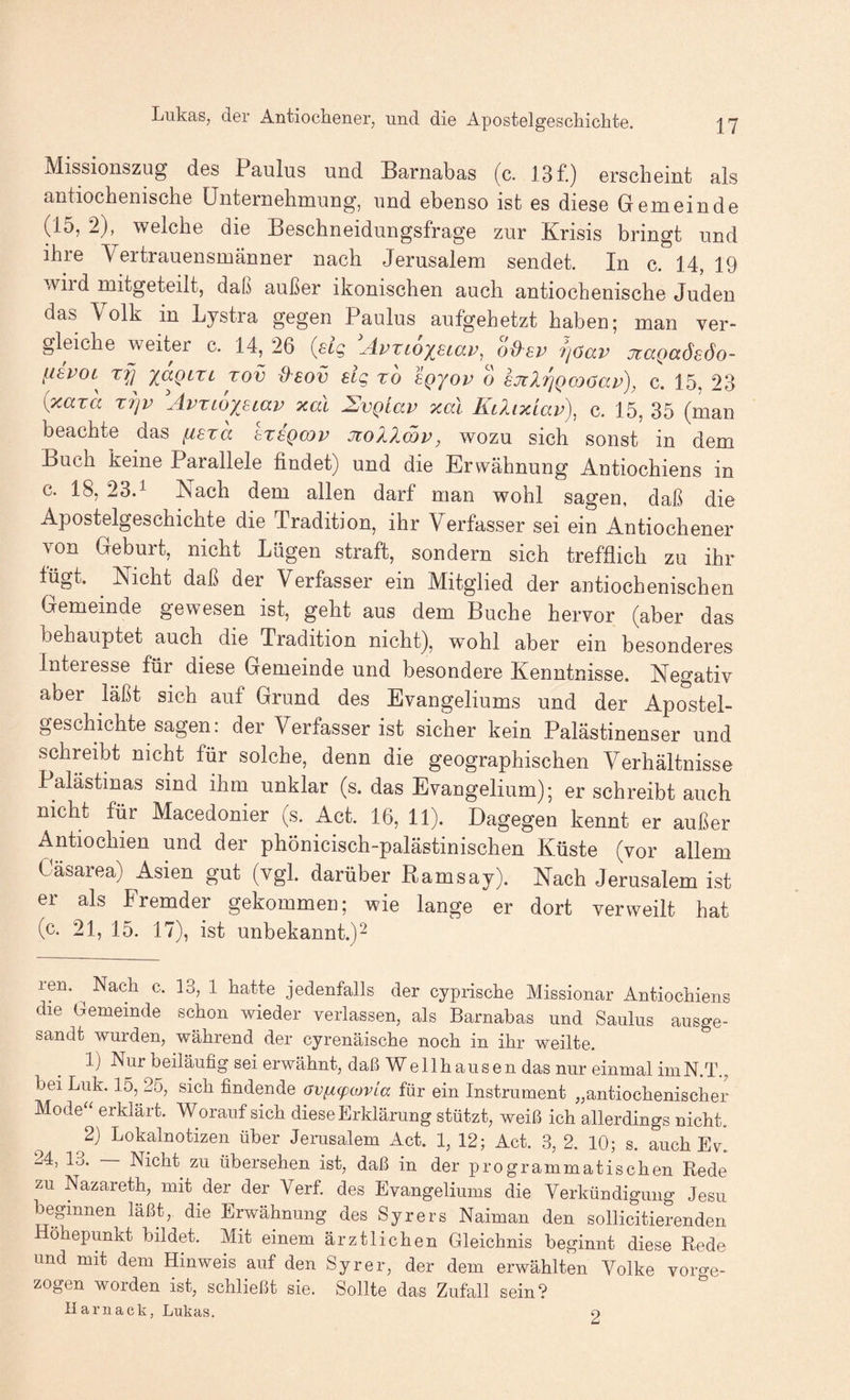 Missionszug d6s Paulus und Barnabas (c. 13 f.) GrscbGint als antiochGuiscliG üntGruGhmung, und GbGnso ist gs dicsG ÖGruGindG (15, 2), wgIcLg diG BGSchnGidungsfragG zur Krisis bringt und ihrG VcrtrauGnsmännGr nach JGrusalGm SGiidGt. In c. 14, 19 wird mitgGtGilt, daß außGr ikoniscbcn auch antiochGnischG JudGu das Volk in Lystra gGgGn Paulus aufgehGtzt habGn; man vGr- glcicliG wGÜGr c. 14, 26 {sic, Ävxioy^siav^ od^sv ijöav jtaQaöeöo- lisvoL^ 'laQiXi xov d'sov sig xo sqjov 6 sjiliqQcoöav), c. 15, 23 {xaxa xrjv AvxLopiav xal SvQlav xal Kaixiav), c. 15, 35 (man bGachtG das [isxa hsgmv Jiollmv, wozu sich sonst in dem Buch kcinG ParallclG findet) und die Erwähnung Antiochiens in c. 18, 23P IN ach dem allen darf man wohl sagen, daß die Apostelgeschichte die Tradition, ihr Verfasser sei ein Antiochener von Geburt, nicht Lügen straft, sondern sich trefflich zu ihr lügt. Nicht daß der Verfasser ein Mitglied der antiochenischen Gemeinde gewesen ist, geht aus dem Buche hervor (aber das behauptet auch die Tradition nicht), wohl aber ein besonderes Interesse für diese Gemeinde und besondere Kenntnisse. Negativ aber läßt sich auf Grund des Evangeliums und der Apostel¬ geschichte sagen: der Verfasser ist sicher kein Palästinenser und schreibt nicht für solche, denn die geographischen Verhältnisse Palästinas sind ihm unklar (s. das Evangelium); er schreibt auch nicht für Macedonier (s. Act. 16, 11). Dagegen kennt er außer Antiochien und der phönicisch-palästinischen Küste (vor allem Cäsarea) Asien gut (vgl. darüber Barnsay). Nach Jerusalem ist er als Fremder gekommen; wie lange er dort verweilt hat (c. 21, 15. 17), ist unbekannt.)^ ren. ^ Nach c. 13, 1 hatte jedenfalls der cyprische Missionar Antiochiens die Gemeinde schon wieder verlassen, als Barnabas und Saulus ausge¬ sandt wurden, während der cyrenäische noch in ihr weilte. 1) Nur beiläufig sei erwähnt, daß Wellhausen das nur einmal imN.T., bei Luk. 15, 25, sich findende avfxcpcovLa für ein Instrument „antiochenischer Mode“ erklärt. Worauf sich diese Erklärung stützt, weiß ich allerdings nicht. ^2} Lokalnotizen über Jerusalem Act. 1, 12; Act. 3, 2. 10; s. auch Ev. 24, 13. — Nicht zu übersehen ist, daß in der programmatischen Rede zu Nazareth, mit der der Verf. des Evangeliums die Yerkündigung Jesu beginnen läßt, die Erwähnung des Syrers Naiman den sollicitierenden Höhepunkt bildet. Mit einem ärztlichen Gleichnis beginnt diese Rede und mit dem Hinweis auf den Syrer, der dem erwählten Volke vorge¬ zogen worden ist, schließt sie. Sollte das Zufall sein? Harnack, Lukas. 2