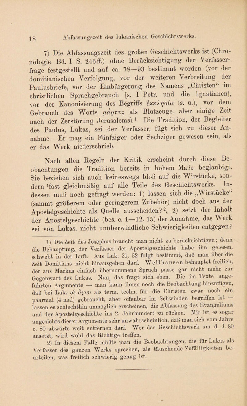 Abfassungszeit des lukanischen Geschichtswerks. 7) Die Abfassungszeit des großen Gescliichtswerks ist (Chro¬ nologie Bd. 1 S. 246 ff.) ohne Berücksichtigung der Verfasser¬ frage festgestellt und auf ca. 78—93 bestimmt worden (vor der domitianischen Verfolgung, vor der weiteren Verbreitung der Paulusbriefe, vor der Einbürgerung des Namens „Christen“ im christlichen Sprachgebraucb [s. I Petr, und die Ignatianen], vor der Kanonisierung des Begriffs exxXrjöia (s. u.), vor dem Gebrauch des Worts fiaQtvg als Blutzeuge, aber einige Zeit nach der Zerstörung Jerusalems). ^ Die Tradition, der Begleiter des Paulus, Lukas, sei der Verfasser, fügt sieb zu dieser An¬ nahme. Er mag ein Fünfziger oder Sechziger gewesen sein, als er das Werk niedersebrieb. Nach allen Regeln der Kritik erscheint durch diese Be¬ obachtungen die Tradition bereits in hohem Maße beglaubigt. Sie beziehen sich auch keineswegs bloß auf die W^irstücke, son¬ dern 'fast gleichmäßig auf alle Teile des Geschichtswerks. In¬ dessen muß noch gefragt werden: 1) lassen sich die „Wirstücke“ (sammt größerem oder geringerem Zubehör) nicht doch aus der Apostelgeschichte als Quelle ausscheiden? 2) setzt der Inhalt der Apostelgeschichte (bes. c. 1—12. 15) der Annahme, das Werk sei von Lukas, nicht unüberwindliche Schwierigkeiten entgegen? 1) Die Zeit des Josephus braucht man nickt zu berücksichtigen; denn die Behauptung, der Verfasser der ^Apostelgeschichte habe ihn gelesen, schwebt in der Luft. Aus Luk. 21, 32 folgt bestimmt, daß man über die Zeit Domitians nicht hinausgehen darf. Wellhausen behauptet freilich, der aus Markus einfach übernommene Spruch passe gar nicht mehr zui Gegenwart des Lukas. Nun, das fragt sich eben. Die im Texte ange¬ führten Argumente — man kann ihnen noch die Beobachtung hinzufügen, daß bei Luk. ol ayioi als term. techn. für die Christen zwar noch ein paarmal (4 mal) gebraucht, aber offenbar im Schwinden begriffen ist — lassen es schlechthin unmöglich erscheinen, die Abfassung des Evangeliums und der Apostelgeschichte ins 2. Jahrhundert zu rücken. Mir ist es sogar angesichts dieser Argumente sehr unwahrscheinlich, daß man sich vom Jahre c. 80 abwärts weit entfernen darf. Wer das Geschichtswerk am d. J. 80 ansetzt, wird wohl das Richtige treffen. 2) In diesem Falle müßte man die Beobachtungen, die für Lukas als Verfasser des ganzen Werks sprechen, als täuschende Zufälligkeiten be¬ urteilen, was freilich schwierig genug ist.