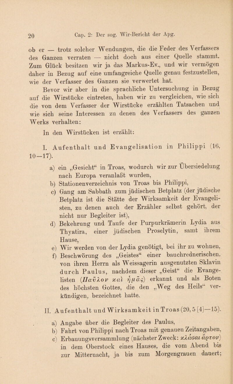 ob er — trotz solcher Wendungen, die die Feder des Verfassers des Ganzen verraten — nicht doch aus einer Quelle stammt. Zum Glück besitzen wir ja das Markus-Ev., und wir vermögen daher in Bezug auf eine umfangreiche Quelle genau festzustellen, wie der Verfasser des Ganzen sie verwertet hat. Bevor wir aber in die sprachliche Untersuchung in Bezug auf die Wirstücke eintreten, haben wir zu vergleichen, wie sich die von dem Verfasser der Wirstücke erzählten Tatsachen und wie sich seine Interessen zu denen des Verfassers des ganzen Werks verhalten: In den Wirstücken ist erzählt: I. Aufenthalt und Evangelisation in Philippi (16, 10—17). a) ein „Gesicht“ in Troas, wodurch wir zur Übersiedelung nach Europa veranlaßt wurden, b) Stationenverzeichnis von Troas bis Philippi, c) Gang am Sabbath zum jüdischen Betplatz (der jüdische Betplatz ist die Stätte der Wirksamkeit der Evangeli¬ sten, zu denen auch der Erzähler selbst gehört, der nicht nur Begleiter ist), d) Bekehrung und Taufe der Purpurkrämerin Lydia aus Thyatira, einer jüdischen Proselytin, samt ihrem Hause, e) Wir werden von der Lydia genötigt, bei ihr zu wohnen, f) Beschwörung des „Geistes“ einer bauchrednerischen, von ihren Herrn als Weissagerin ausgenutzten Sklavin durch Paulus, nachdem dieser „Geist“ die Evange¬ listen (JJavXov xai Tjfiäg) erkannt und als Boten des höchsten Gottes, die den „Weg des Heils“ ver¬ kündigen, bezeichnet hatte. II. Aufenthalt und Wirksamkeit in Troas (20, 5 [4] 15). a) Angabe über die Begleiter des Paulus, b) Fahrt von Philippi nach Troas mit genauen Zeitangaben, c) Erbauungsversammlung (nächster Zweck: xXaöai aQxov) in dem Oberstock eines Hauses, die vom Abend bis zur Mitternacht, ja bis zum Morgengrauen dauert;