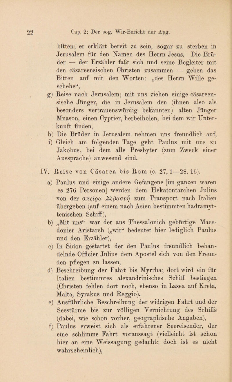 bitten; er erklärt bereit zu sein, sogar zu sterben in Jerusalem für den Namen des Herrn Jesus. Die Brü¬ der — der Erzähler faßt sich und seine Begleiter mit den cäsareensischen Christen zusammen — geben das Bitten auf mit den Worten: „des Herrn Wille ge¬ schehe“, g) Reise nach Jerusalem; mit uns ziehen einige cäsareen- sische Jünger, die in Jerusalem den (ihnen also als besonders vertrauenswürdig bekannten) alten Jünger Mnason, einen Cyprier, herbeiholen, bei dem wir Unter¬ kunft finden, h) Die Brüder in Jerusalem nehmen uns freundlich auf, i) Gleich am folgenden Tage geht Paulus mit uns zu Jakobus, bei dem alle Presbyter (zum Zweck einer Aussprache) anwesend sind. IV. Reise von Cäsarea bis Rom (c. 27, 1—28, 16). a) Paulus und einige andere Gefangene [im ganzen waren es 276 Personen] werden dem Hekatontarchen Julius von der OJtslQa ^sßaörrj zum Transport nach Italien übergeben (auf einem nach Asien bestimmten hadramyt- tenischen SchifiP), b) ^,Mit uns“ war der aus Thessalonich gebürtige Mace- donier Aristarch („wir“ bedeutet hier lediglich Paulus und den Erzähler), c) In Sidon gestattet der den Paulus freundlich behan¬ delnde Officier Julius dem Apostel sich von den Freun¬ den pflegen zu lassen, d) Beschreibung der Fahrt bis Myrrha; dort wird ein für Italien bestimmtes alexandrinisches Schiff bestiegen (Christen fehlen dort noch, ebenso in Lasea auf Kreta, Malta, Syrakus und Reggio), e) Ausführliche Beschreibung der widrigen Fahrt und der Seestürme bis zur völligen Vernichtung des Schiffs (dabei, wie schon vorher, geographische Angaben), f) Paulus erweist sich als erfahrener Seereisender, der eine schlimme Fahrt voraussagt (vielleicht ist schon hier an eine Weissagung gedacht; doch ist es nicht wahrscheinlich).