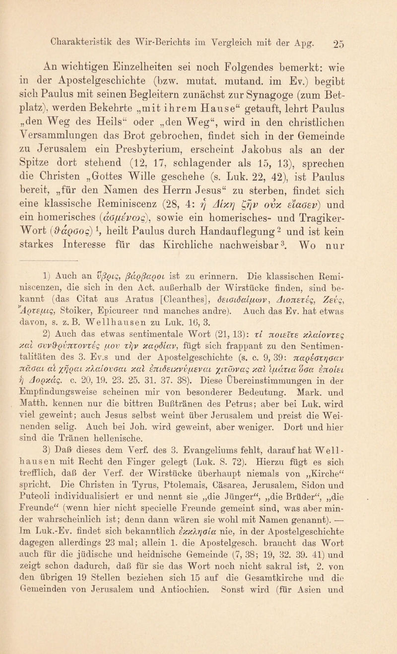 An wichtigen Einzelheiten sei noch Folgendes bemerkt: wie in der Apostelgeschichte (bzw. mutat. mutand. im Ev.) begibt sich Paulus mit seinen Begleitern zunächst zur Synagoge (zum Bet¬ platz), werden Bekehrte „mit ihrem Hause“ getauft, lehrt Paulus „den Weg des Heils“ oder „den Weg“, wird in den christlichen Versammlungen das Brot gebrochen, findet sich in der Gemeinde zu Jerusalem ein Presbyterium, erscheint Jakobus als an der Spitze dort stehend (12, 17, schlagender als 15, 13), sprechen die Christen „Gottes Wille geschehe (s. Luk. 22, 42), ist Paulus bereit, „für den Namen des Herrn Jesus“ zu sterben, findet sich eine klassische Reminiscenz (28, 4: rj Aixi] ovx siaasv) und ein homerisches (dofisvojg), sowie ein homerisches- und Tragiker- Wort (Jjpöog) b heilt Paulus durch Handauflegung ^ und ist kein starkes Interesse für das Kirchliche nachweisbar^. Wo nur 1) Auck an vßQiq, ßd^ßaQOL ist zu erinnern. Die klassischen Remi- niscenzen, die sich in den Act. außerhalb der Wirstücke finden, sind be¬ kannt (das Citat aus Aratus [Cleanthes], 6£iaLÖai(X(ov, /honezeg, Zevq, Stoiker, Epicureer und manches andre). Auch das Ev. hat etwas davon, s. z. B. Wellhausen zu Luk. 16,3. 2) Auch das etwas sentimentale Wort (21, 13): xi TtOLetxe xXaLovxeg xal Gvvd'QVTCXovzig ilwv x^iv xaQÖiav, fügt sich frappant zu den Sentimen¬ talitäten des 3. Ev.s und der Apostelgeschichte (s. c. 9, 39: TtaQsaxrjOav TtäöaL al xlalovoai xal eTtLÖeLXVvfievca ’/^Lxibvag xal Ifxäxia daa sitoiei fj doQxdg. c. 20, 19. 23. 25. 31. 37. 38). Diese Übereinstimmungen in der Empfindungsweise scheinen mir von besonderer Bedeutung. Mark, und Matth, kennen nur die bittren Bußtränen des Petrus; aber bei Luk. wird viel geweint; auch Jesus selbst weint über Jerusalem und preist die Wei¬ nenden selig. Auch bei Job. wird geweint, aber weniger. Dort und hier sind die Tränen hellenische. 3) Daß dieses dem Verf. des 3. Evangeliums fehlt, darauf hat We 11- hausen mit Recht den Finger gelegt (Luk. S. 72). Hierzu fügt es sich trefflich, daß der Verf. der Wirstücke überhaupt niemals von „Kirche“ spricht. Die Christen in Tyrus, Ptolemais, Cäsarea, Jerusalem, Sidon und Puteoli individualisiert er und nennt sie „die Jünger“, „die Brüder“, „die Freunde“ (wenn hier nicht specielle Freunde gemeint sind, was aber min¬ der wahrscheinlich ist; denn dann wären sie wohl mit Namen genannt). — Im Luk.-Ev. findet sich bekanntlich ixxhjaia nie, in der Apostelgeschichte dagegen allerdings 23 mal; allein 1. die Apostelgesch. braucht das Wort auch für die jüdische und heidnische Gemeinde (7, 38; 19, 32. 39. 41) und zeigt schon dadurch, daß für sie das Wort noch nicht sakral ist, 2. von den übrigen 19 Stellen beziehen sich 15 auf die Gesamtkirche und die Gemeinden von Jerusalem und Antiochien. Sonst wird (für Asien und