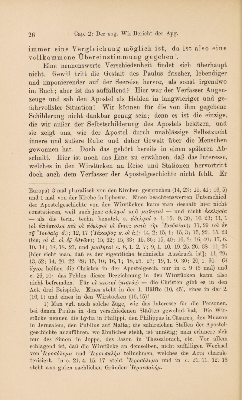 immer eine Vergleichung möglich ist, da ist also eine vollkommene Übereinstimmung gegehenh Eine nennenswerte Verschiedenheit findet sich überhaupt nicht. Gew:ß tritt die Gestalt des Paulus frischer, lebendiger und imponierender auf der Seereise hervor, als sonst irgendwo im Buch; aber ist das auffallend? Hier war der Verfasser Augen¬ zeuge und sah den Apostel als Helden in langwieriger und ge¬ fahrvollster Situation! Wir können für die von ihm gegebene Schilderung nicht dankbar genug sein; denn es ist die einzige, die wir außer der Selbstschilderung des Apostels besitzen, und sie zeigt uns, wie der Apostel durch unablässige Selbstzucht innere und äußere Ruhe und daher Gewalt über die Menschen gewonnen hat. Doch das gehört bereits in einen späteren Ab¬ schnitt. Hier ist noch das Eine zu erwähnen, daß das Interesse, welches in den Wirstücken an Reise und Stationen hervortritt doch auch dem Verfasser der Apostelgeschichte nicht fehlt. Er Europa) 3 mal pluralisch von den Kirchen gesprochen (14, 23; 15, 41; 16, 5) und 1 mal von der Kirche in Ephesus. Einen beachtenswerten Unterschied der Apostelgeschichte von den Wirstücken kann man deshalb hier nicht constatieren, weil auch jene aöeXcpoi und fxad'rjzai — und nicht sxxXrjola — als die term. techn. benutzt, s. döeXcpoi c. 1, 15; 9, 30; 10, 23; 11, 1 (ot dnÖGzoXoi xal ol d6eXq)ol ol ovteq xatd z^v ^lovöaiav)’, 11, 29 (ot bv zy ^lovöala «.); 12, 17 i^Iäxayßoq x. ol a.)', 14, 2; 15, 1; 15, 3; 15, 22; 15, 23 (bis; OL d. ol sS'Vwv); 15, 32; 15, 33; 15, 36; 15, 40; 16, 2; 16, 40; 17, 6. 10. 14; 18, 18. 27, und ^aO^rizai c. 6, 1. 2. 7; 9, 1. 10. 19. 25. 26. 38; 11, 26 [hier sieht man, daß es der eigentliche technische Ausdruck ist]; 11, 29; 13, 52; 14, 20. 22. 28; 15, 10; 16, 1; 18, 23. 27; 19, 1. 9. 30; 20, 1. 30. Ol dyiOL heißen die Christen in der Apostelgesch. nur in c. 9 (3 mal) und c. 26, 10; das Fehlen dieser Bezeichnung in den Wirstücken kann also nicht befremden. Für ol tclgzol {mazoq) = die Christen gibt es in den Act. drei Beispiele. Eines steht in der 1. Hälfte (10, 45), eines in der 2. (16, 1) und eines in den Wirstücken (16,15)! 1) Man vgl. auch solche Züge, wie das Interesse für die Personen, bei denen Paulus in den verschiedenen Städten gewohnt hat. Die Wir¬ stücke nennen die Lydia in Philippi, den Philippus in Cäsarea, den Mnason in Jerusalem, den Publius auf Malta; die zahlreichen Stellen der Apostel¬ geschichte anzuführen, wo ähnliches steht, ist unnötig; man erinnere sich nur des Simon in Joppe, des Jason in Thessalonich, etc. Vor allem schlagend ist, daß die Wirstücke an demselben, nicht zufälligen Wechsel von ''leQOödXvßa und ^legovoaX^q^ teilnehmen, welches die Acta cKarak- terisiert. In c. 21, 4. 15. 17 steht und in c. 21, 11. 12. 13 steht aus guten sachlichen Gründen ^IsQOvoaXiqfx.