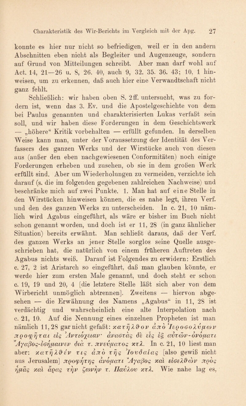 konnte es hier nur nicht so befriedigen, weil er in den andern Abschnitten eben nicht als Begleiter und Augenzeuge, sondern auf Grund von Mitteilungen schreibt. Aber man darf wohl auf Act. 14, 21—26 u. 8, 26. 40, auch 9, 32. 35. 36. 43; 10, 1 hin- weisen, um zu erkennen, daß auch hier eine Verwandtschaft nicht ganz fehlt. Schließlich: wir haben oben S. 2ff. untersucht, was zu for¬ dern ist, wenn das 3. Ev. und die Apostelgeschichte von dem bei Paulus genannten und charakterisierten Lukas verfaßt sein soll, und wir haben diese Forderungen in dem Geschichtswerk — „höhere“ Kritik Vorbehalten — erfüllt gefunden, ln derselben VV^eise kann man, unter der Voraussetzung der Identität des Ver¬ fassers des ganzen W^erks und der Wirstücke auch von diesen aus (außer den eben nachgewiesenen Conformitäten) noch einige Forderungen erheben und Zusehen, ob sie in dem großen Werk erfüllt sind. Aber um Wiederholungen zu vermeiden, verzichte ich darauf (s. die im folgenden gegebenen zahlreichen Nachweise) und beschränke mich auf zwei Punkte. 1. Man hat auf eine Stelle in den Wirstücken hin weisen können, die es nahe legt, ihren Verf. und den des ganzen Werks zu unterscheiden. In c. 21, 10 näm¬ lich wird Agabus eingeführt, als wäre er bisher im Buch nicht schon genannt worden, und doch ist er 11, 28 (in ganz ähnlicher Situation) bereits erwähnt. Man schließt daraus, daß der Verf. des ganzen Werks an jener Stelle sorglos seine Quelle ausge¬ schrieben hat, die natürlich von einem früheren Auftreten des Agabus nichts weiß. Darauf ist Folgendes zu erwidern: Erstlich c. 27, 2 ist Aristarch so eingeführt, daß man glauben könnte, er werde hier zum ersten Male genannt, und doch steht er schon c. 19, 19 und 20, 4 [die letztere Stelle läßt sich aber von dem Wirbericht unmöglich abtrennen]. Zweitens — hiervon abge¬ sehen — die Erwähnung des Namens „Agabus“ in 11, 28 ist verdächtig und wahrscheinlich eine alte Interpolation nach c. 21, 10. Auf die Nennung eines einzelnen Propheten ist man nämlich 11,28 gar nicht gefaßt: xarrj djüo ^IsQoöolvfiojv jiQog)^TaL elg ^Avrcox^tciv' dvaötdg öh stg lg avtSv-ovofiaxi ^'Ayaßog-löTj^aLVBv öid r. Jcvevfiarog xrZ. In c. 21, 10 liest man aber: ng djco z^g ^lovöaiag [also gewiß nicht aus Jerusalem] jiQO(prjTrjg dvofiari Ajaßog xal JtQog 7)iidg xal aQag x^v ^cov^v x. UavXov xxX. Wie nahe lag es.