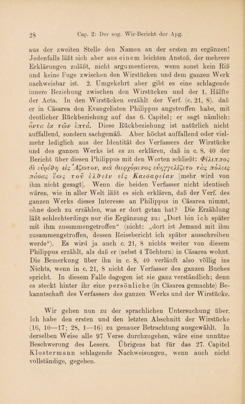 aus der zweiten Stelle den Namen an der ersten zu ergänzen! Jedenfalls läßt sich aber aus einem leichten Anstoß, der mehrere Erklärungen zuläßt, nicht argumentieren, wenn sonst kein Riß und keine Fuge zwischen den Wirstücken und dem ganzen Werk nachweisbar ist. 2. Umgekehrt aber gibt es eine schlagende innere Beziehung zwischen den Wirstücken und der 1. Hälfte der Acta. In den Wirstücken erzählt der Verf. (c. 21, 8), daß er in Cäsarea den Evangelisten Philippus angetroffen habe, mit deutlicher Rückbeziehung auf das 6. Capitel; er sagt nämlich: oPTCi hx xcov hjtra. Diese Rückbeziehung ist natürlich nicht auffallend, sondern sachgemäß. Aber höchst auffallend oder viel¬ mehr lediglich aus der Identität des Verfassers der Wirstücke und des ganzen Werks ist es zu erklären, daß in c. 8, 40 der Bericht über diesen Philippus mit den Worten schließt: <PiZiJtjrog de svQed'Ti dg A^corov, xal öiegioiisvog svr/yYsXL^ero rag JioX^ig jiaöag scog rov hXd^slv sig KaiOagslav [mehr wird von ihm nicht gesagt]. Wenn die beiden Verfasser nicht identisch wären, wie in aller Welt läßt es sich erklären, daß der Verf. des ganzen Werks dieses Interesse an Philippus in Cäsarea nimmt, ohne doch zu erzählen, was er dort getan hat? Die Erzählung läßt schlechterdings nur die Ergänzung zu: „Dort bin ich später mit ihm zusammengetroffen“ (nicht: „dort ist Jemand mit ihm zusammengetroffen, dessen Reisebericht ich später ausschreiben werde“). Es wird ja auch c. 21, 8 nichts weiter von diesem Philippus erzählt, als daß er (nebst 4 Töchtern) in Cäsarea wohnt. Die Bemerkung über ihn in c. 8, 40 verläuft also völlig ins Nichts, wenn in c. 21, 8 nicht der Verfasser des ganzen Buches spricht. In diesem Falle dagegen ist sie ganz verständlich; denn es steckt hinter ihr eine persönliche (in Cäsarea gemachte) Be¬ kanntschaft des Verfassers des ganzen Werks und der Wirstücke. Wir gehen nun zu der sprachlichen Untersuchung über. Ich habe den ersten und den letzten Abschnitt der Wirstücke (16, 10—17; 28, 1—16) zu genauer Betrachtung ausgewählt, ln derselben Weise alle 97 Verse durchzugehen, wäre eine unnütze Beschwerung des Lesers. Übrigens hat für das 27. Capitel Klostermann schlagende Nachweisungen, wenn auch nicht vollständige, gegeben.