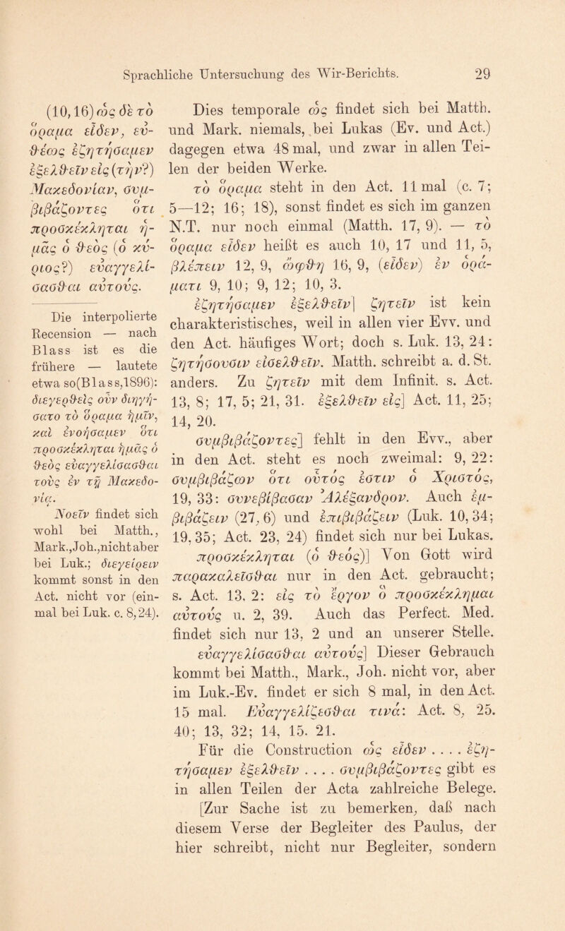 (10,16) 9s ro Dies temporale mg findet sich bei Matth. oQafia dösv, sn- nnd Mark, niemals, bei Lukas (Ev. und Act.) d'smg s^Tjt^öafisv dagegen etwa 48 mal, und zwar inallenTei- 6^8lB^6tv£ig{T7]v?) len der beiden Werke. yiay.söovlap, <jv[i- ro oQa^a steht in den Act. 11 mal (c. 7; o OtL ßcßa^ovTsg jiQoOxsxXrjraL ?]- fiäg 6 ^sbg (o xv- Qtog?) svayYsXl- öaöd^ca avTOvg. Die interpolierte Recension — nach Blass ist es die frühere — lautete etwa so(B las s,1896): ÖLeyEQO'dg ovv ÖLriyi)- oaxo TO oga^a xal 8voriaa(-i£V otl TCQOOXsxXrjzaL fjfiäg 6 Q-eog EvayyeXiaao&ai Tovg EV tfj MaxEÖo- vla. 4 Noelv findet sich wohl bei Matth., Mark., Job.,nicht aber bei Luk.; ÖLEyEiQELV kommt sonst in den Act. nicht vor (ein¬ mal bei Luk. c. 8,24). 5—12; 16; 18), sonst findet es sich im ganzen N.T. nur noch einmal (Matth. 17, 9). — to bga^ia stöev heißt es auch 10, 17 und 11, 5, ßlEJieiv 12, 9, m(pd7] 16, 9, [slösv) hv bga- fiaxL 9, 10; 9, 12; 10, 3. £^r]T'^öafisv £^e?<,-B'£lv\ ^rjxeiv ist kein charakteristisches, weil in allen vier Evv. und den Act. häufiges Wort; doch s. Luk. 13, 24: ^fixrjöovöiv dösld üv. Matth, schreibt a. d. St. anders. Zu ^'rjTslv mit dem Infinit, s. Act. 13, 8; 17, 5; 21, 31. s^sX&slv elg] Act. 11, 25; 14, 20. övfißtßd^ovTsg] fehlt in den Evv., aber in den Act. steht es noch zweimal: 9, 22: övfißtßd^cQP OTi ovrbg eözLP o Xgcozog, 19, 33: övpsßLßaöap AXs^apögop. Auch sfi- ßißd^SLP (27,6) und sjicßtßd^sLP (Luk. 10,34; 19,35; Act. 23, 24) findet sich nur bei Lukas. jiQOöxJxlrjrat (d iXsog)] Von Gott wird jcagaxalslödai nur in den Act. gebraucht; s. Act. 13, 2: dg rd Igyop o jiQoöxexlrj^ac avTovg u. 2, 39. Auch das Perfect. Med. findet sich nur 13, 2 und an unserer Stelle. EvayysXiöaöd^ai avrov(^ Dieser Gebrauch kommt bei Matth., Mark., Joh. nicht vor, aber im Luk.-Ev. findet er sich 8 mal, in den Act. 15 mal. EvayyslL^eödaL ripd: Act. 8, 25. 40; 13, 32; 14, 15. 21. Für die Construction mg sLöep .... eC^/- X7]6aii8P h^eXdzlp .... öv^ßißa^optsg gibt es in allen Teilen der Acta zahlreiche Belege. [Zur Sache ist zu bemerken, daß nach diesem Verse der Begleiter des Paulus, der hier schreibt, nicht nur Begleiter, sondern