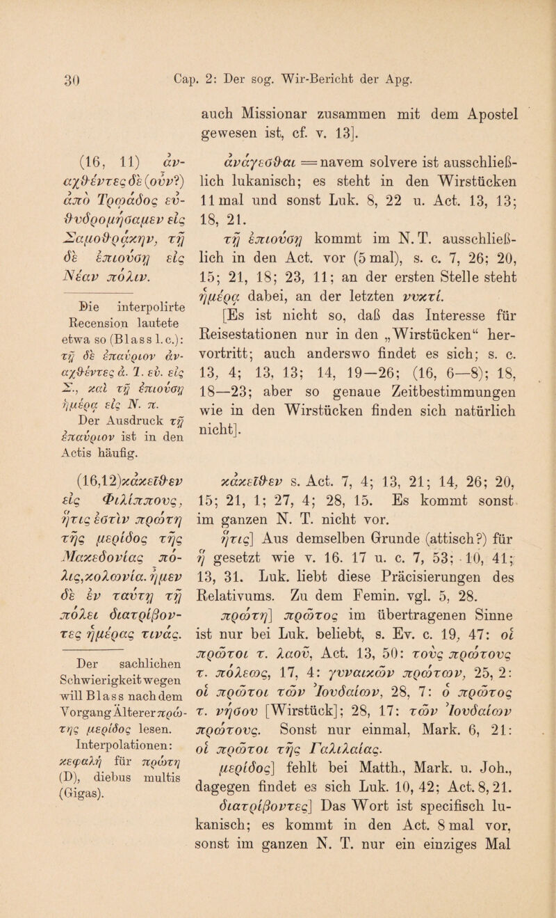 (16, 11) av- ÖS (oi3i^?) ajtö TgcpaSog sv~ d^vÖQO^rjöa^iSv slg ^^aiiod'Qaxrjv, ÖS sjitova^ slg Nsav jcoIlv. Die interpolirfce Recension lautete etwa so (Blass l.c.): xf] Ö£ sTtavQLOv av- ax^^svTSQ ä. 1. SV. slg 2^., aal ty STCiovöy yjfÄSQa slg N. n. Der Ausdruck xfj STcavQLOv ist in den Actis häufig. {l^^\2)xaxsl{^sv slg ^iXiJiTtovg, 7]Xig SÖxlv JtQCQTf] rrjg fisglöog xrjg Maxsöoviag Jt6~ Xig,7coX(DPLa. rjfxsv ÖS SV ravT^ rfj jiöXsi öcazQißov- Tsg '^fisgag xtvag. Der sachlichen Schwierigkeit wegen will Blass nach dem Y organg Älterer Ttpd)- xrjg (xsQiöog lesen. Interpolationen: XEfpaX-^ für TCQOixri (D), diebus multis (Gigas). auch Missionar zusammen mit dem Apostel gewesen ist, cf. v. 13]. avaysöd^ac = navem solvere ist ausschließ¬ lich lukanisch; es steht in den Wirstücken 11 mal und sonst Luk. 8, 22 u. Act. 13, 13; 18, 21. sjliovöxi kommt im N. T. ausschließ¬ lich in den Act. vor (5 mal), s. c. 7, 26; 20, 15; 21, 18; 23, 11; an der ersten Stelle steht '^[isga dabei, an der letzten vvxtL [Es ist nicht so, daß das Interesse für Reisestationen nur in den „Wirstücken“ her¬ vortritt; auch anderswo findet es sich; s. c. 13, 4; 13, 13; 14, 19-26; (16, 6—8); 18, 18—23; aber so genaue Zeitbestimmungen wie in den Wirstücken finden sich natürlich nicht]. TcaxsliXsv s. Act. 7, 4; 13, 21; 14, 26; 20, 15; 21, 1; 27, 4; 28, 15. Es kommt sonst im ganzen N. T. nicht vor. fjrig] Aus demselben Grunde (attisch?) für 7] gesetzt wie v. 16. 17 u. c. 7, 53; 10, 41; 13, 31. Luk. hebt diese Präcisierungen des Relativums. Zu dem Femin. vgl. 5, 28. jüQmzT]] jiQWTog im übertragenen Sinne ist nur bei Luk. beliebt, s. Ev. c. 19, 47: ol JCQmroi r. Xaov, Act. 13, 50: rovg JtQcozovg z. Jüolscog, 17, 4: yvvaixmv jcgmzwv, 25, 2: ol jiQcözoi Z(5v ^lovöaiwp, 28, 7: o jtgmzog z. vi^öov [Wirstück]; 28, 17: zcop ^lovöalcop JiQcozovg. Sonst nur einmal, Mark. 6, 21: ol jüQOQZOL zfjg FaliXaLag. lisQiöog] fehlt bei Matth., Mark. u. Joh., dagegen findet es sich Luk. 10,42; Act. 8, 21. öiazQißopzsg] Das Wort ist specifisch lu¬ kanisch; es kommt in den Act. 8 mal vor, sonst im ganzen N. T. nur ein einziges Mal