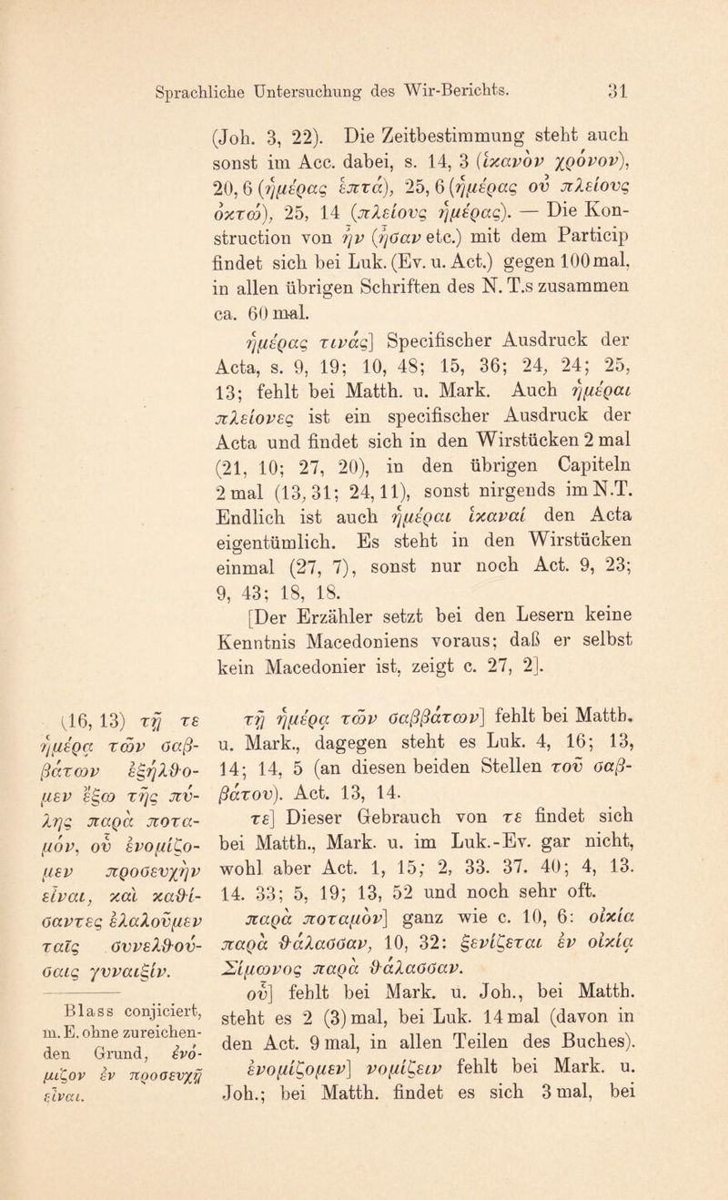 hi 6, 13) Tfl TB 7)iiBQa rmv 6aß- ßarcQV [ISV S^CQ T^q JIV- X7]g jiaga jroza- [XOP, OV BVOfitCo- [IBP JIQOÖBVX^P BLPai, xal xad^L- oapTBg sXaXovfiBP Talg övPBXd'Ov- öaig yvpai^ip. Blass conjiciert, Ul. E. ohne zureichen¬ den Grund, evo- (jllQov SV TtQoaevx^ sivai. (Job. 3, 22). Die Zeitbestimmung steht auch sonst im Acc. dabei, s. 14, 3 (ixapop xqopov)^ 20, 6 {?]fiBQag BJiTa), 25, 6 {^fisgag ov jilBiovg oxTm), 25, 14 {jtlBLOvg 7]fiBgag). — Die Kon- struction von ijp {fjöap etc.) mit dem Particip findet sich bei Luk. (Ev. u. Act.) gegen 100 mal, in allen übrigen Schriften des N. T.s zusammen ca. 60m-al. i^fiBgag Tcpdg] Specifischer Ausdruck der Acta, s. 9, 19; 10, 48; 15, 36; 24, 24j 25, 13; fehlt bei Matth, u. Mark. Auch '^fiBgac jzXBLOPBg ist ein specifischer Ausdruck der Acta und findet sich in den Wirstücken 2 mal (21, 10; 27, 20), in den übrigen Capiteln 2 mal (13,31; 24,11), sonst nirgends imN.T. Endlich ist auch 'j^fisgat Ixapai den Acta eigentümlich. Es steht in den Wirstücken einmal (27, 7), sonst nur noch Act. 9, 23; 9, 43; 18, 18. [Der Erzähler setzt bei den Lesern keine Kenntnis Macedoniens voraus; daß er selbst kein Macedonier ist, zeigt c. 27, 2]. ‘^fiBga tSp öaßßaTcop] fehlt bei Matth, u. Mark., dagegen steht es Luk. 4, 16; 13, 14; 14, 5 (an diesen beiden Stellen tov öaß- ßaTov). Act. 13, 14. tb] Dieser Gebrauch von tb findet sich bei Matth., Mark. u. im Luk.-Ev. gar nicht, wohl aber Act. 1, 15; 2, 33. 37. 40; 4, 13. 14. 33; 5, 19; 13, 52 und noch sehr oft. jtagd JtoTafiop] ganz wie c. 10, 6: oixia jtagd d^dlaööap, 10, 32: ^Bpi^BTac bp oixia 2i{i(jQPog Jtagd d'alaööap. ov] fehlt bei Mark. u. Job., bei Matth, steht es 2 (3) mal, bei Luk. 14 mal (davon in den Act. 9 mal, in allen Teilen des Buches). BPOfii^ofiBp] poiil^BLP fehlt bei Mark. u. Job.; bei Matth, findet es sich 3 mal, bei