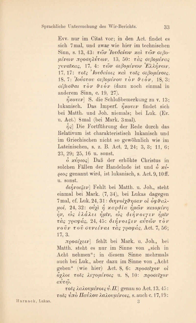 Evv. nur im Citat vor; in den Act. findet es sich 7 mal, und zwar wie hier im tecliniscfien Sinn, s. 13, 43: rmv ^lovöaimv xal tcqv oeßo- {18VODV JtQoöTjlvTcop, 13, 50: rag ösßofisvag yvpalxag, 17, 4: tcqv ösßofisvcQp EllTjPcop, 17, 17: Toig ^lovöcdotg xal xolg ösßoftspoig, 18, 7: ^lovörov öeßofispov top deop, 18, 3: Osßsödat TOP d'EOp (dazu noch einmal in anderem Sinn, c. 19, 27). rixovep] S. die Schlußbemerkung zu v. 13; lukanisch. Das Imperf. ijxovsp findet sich bei Matth, und Joh. niemals; bei Luk. (Ev. u. Act.) 8 mal (bei Mark. 3 mal). 7]g\ Die Fortführung der Rede durch das Relativum ist charakteristisch lukanisch und im Griechischen nicht so gewöhnlich wie im Lateinischen, s. z. B. Act, 2, 24; 3, 3; 11, 6; 23, 29; 25, 16 u. sonst. o xvQiog] Daß der erhöhte Christus in solchen Fällen der Handelnde ist und o xv- QLOg genannt wird, ist lukanisch, s. Act. 9,10 ff. u. sonst. ÖLrjPOL^ep^ Fehlt bei Matth, u. Joh., steht einmal bei Mark. (7, 34), bei Lukas dagegen 7mal, cf. Luk. 24, 31: öi?]poix^?]aap ol ocpd^a).- [lol, 24, 32: ovxl ^ xaQÖla '^[imp xaLO^ipr] rip, cog IXalEi rniip^ mg öiripocy^p '^{ilp Tag yQa(pag, 24,45: öli^poi^sp avxmp top povp Tov ovptspat Tag yQaq)ag, Act. 7, 56; 17, 3. JcQOötyeLp] fehlt bei Mark. u. Job., bei Matth, steht es nur im Sinne von „sieb in Acht nehmen“; in diesem Sinne mehrmals auch bei Luk., aber dazu im Sinne von „Acht geben“ (wie hier) Act. 8, 6: JiQoöelyop ol oyloc Tolg Isyofih^OLg u. 8, 10: Jigooslyop avTm. i TOlg laloviiipoig n./Z] genau so Act. 13, 45: Tolg vno UavXov XaXovfispoLg, s. auch c. 17,19: Ilarnack, Lukas.