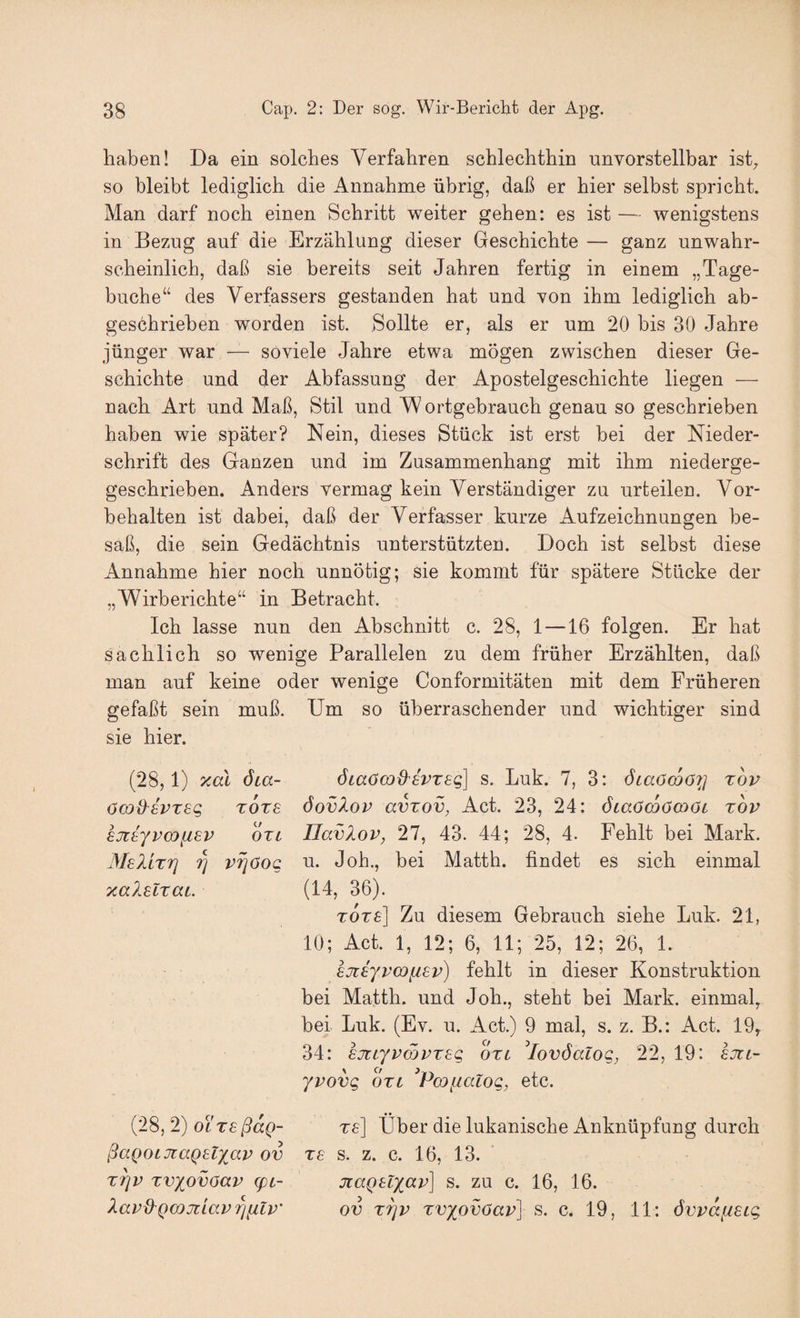 haben! Da ein solches Verfahren schlechthin unvorstellbar isD so bleibt lediglich die Annahme übrig, daß er hier selbst spricht. Man darf noch einen Schritt weiter gehen: es ist — wenigstens in Bezug auf die Erzählung dieser Geschichte — ganz unwahr¬ scheinlich, daß sie bereits seit Jahren fertig in einem „Tage¬ buche“ des Verfassers gestanden hat und von ihm lediglich ab¬ geschrieben worden ist. Sollte er, als er um 20 bis 30 Jahre jünger war — soviele Jahre etwa mögen zwischen dieser Ge¬ schichte und der Abfassung der Apostelgeschichte liegen — nach Art und Maß, Stil und ortgebrauch genau so geschrieben haben wie später? Nein, dieses Stück ist erst bei der Nieder¬ schrift des Ganzen und im Zusammenhang mit ihm niederge- geschrieben. Anders vermag kein Verständiger zu urteilen. Vor¬ behalten ist dabei, daß der Verfasser kurze Aufzeichnungen be¬ saß, die sein Gedächtnis unterstützten. Doch ist selbst diese Annahme hier noch unnötig; sie kommt für spätere Stücke der „Wirberichte“ in Betracht. Ich lasse nun den Abschnitt c. 28, 1 —16 folgen. Er hat sachlich so wenige Parallelen zu dem früher Erzählten, daß man auf keine oder wenige Conformitäten mit dem Früheren gefaßt sein muß. Um so überraschender und wichtiger sind sie hier. (28,1) yMl dta- öcD&evreg tote 8Jt8yV(D[ieV OTL MeIltti V7]öog TcalElxaL. ÖLaömd^EVTEg] s. Luk. 7, 3: Öiaöwöyj xov öovXop avxov, Act. 23, 24: ÖLaöcoömöi xov IlavXov, 27, 43. 44; 28, 4. Fehlt bei Mark, u. Job., bei Matth, findet es sich einmal (14, 36). xoxe] Zu diesem Gebrauch siehe Luk. 21, 10; Act. 1, 12; 6, 11; 25, 12; 26, 1. EJiEyvwfiEv) fehlt in dieser Konstruktion bei Matth, und Job., steht bei Mark, einmal^ bei Luk. (Ev. u. Act.) 9 mal, s. z. B.: Act. 19, 34: EjctyvmvxEg oxi ^lovSalog, 22, 19: ejil- yvovg 6x1 Pmfialog, etc. (28, 2) OLXEßaQ- ßaQOLTiaQElxav ov xriv xvyovoav Epi- Xavd'Qcojiiav '^^Iv’ re] Über die lukanische Anknüpfung durch X8 s. z. c. 16, 13. jiaQ8lxc(,v] s. zu c. 16, 16. ov xTjv xvxovöav] s. c. 19, 11: övvafiELg