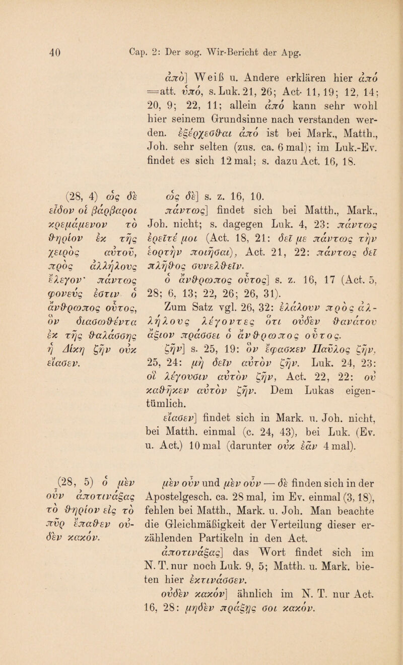 ajto] Weiß u. Andere erklären hier ajto =att. njro, s. Luk. 21, 26; Ach 11,19; 12, 14; 20, 9; 22, 11; allein aJto kann sehr wohl hier seinem Grundsinne nach verstanden wer¬ den. s^sQXsod^ac djto ist bei Mark., Matth., Joh. sehr selten (zus. ca. 6mal); im Luk.-Ev. findet es sich 12 mal; s. dazu Act. 16, 18. (28, 4) wg ds eiöov OL ßdgßaQOL y.QSfiafispov to O’rjglov 6x T^g X^iQog avTov, jtQog dXXrjXovg sXsyov' Jidvxmg (povevg loxiv 6 dvd'QODJiog ovxog, ov ÖLaöcod'ivxa m xrig d^aXdöörjg 7] Aixfj ^rjv ovx aiaösv. (28, 5) o fisv ovv ajtoxivd^ag XO driQLOV Hg XO JtvQ sjiad'sv ov- öev xaxdv. mg de] s. z. 16, 10. 7idvxm(^ findet sich bei Matth., Mark., Joh. nicht; s. dagegen Luk. 4, 23: Jidvxmg SQslxE [loi (Act. 18, 21: öst fis jidvxmg xrjv eoQx^v JioiriOai), Act. 21, 22: Jidvxmg öu JiXxjd'og övvsXO'SLV. 6 dvd^QODJiog ovxog] s. z. 16, 17 (Act. 5, 28; 6, 13; 22, 26; 26, 31). Zum Satz vgl. 26, 32: hXdXovv jighg dX- XrjXovg Xeyovxsg oxt ovösv d^avdxov d^LOV JiQaöösc o dvß'Qmjiog ovxog. ^^v] s. 25, 19: ov 8g)aöxEV IlavXog CXjv, 25, 24: öslv avxov ^rjv. Luk. 24, 23: ot XEyovöiv avxov ^rjv, Act. 22, 22: ov xaü^rjxEv avxov ^rjv. Dem Lukas eigen¬ tümlich. EiaöEv] findet sich in Mark. u. Joh. nicht, bei Matth, einmal (c. 24, 43), bei Luk. (Ev. u. Act.) 10 mal (darunter ovx säv 4 mal). fiEv ovv und fisv ovv — de finden sich in der Apostelgesch. ca. 28 mal, im Ev. einmal (3,18), fehlen bei Matth., Mark. u. Joh. Man beachte die Gleichmäßigkeit der Verteilung dieser er¬ zählenden Partikeln in den Act. djioxLvd§ag] das Wort findet sich im N. T. nur noch Luk. 9, 5; Matth, u. Mark, bie¬ ten hier ExxLvdöOEV. ovösv xaxov] ähnlich im N. T. nur Act. 16, 28: firjösv Jigd^'^g öot xaxov.