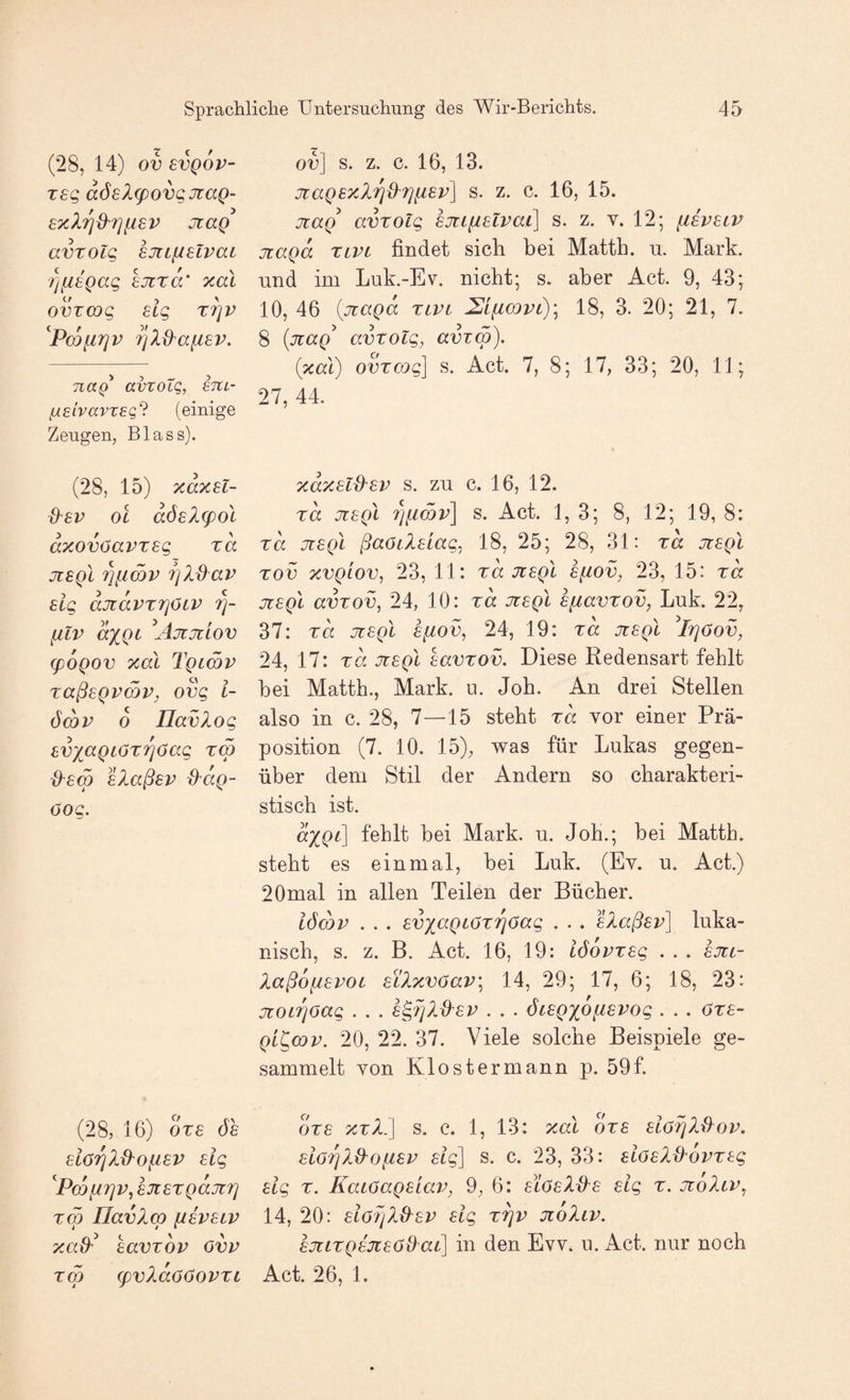 (28, 14) ov BVQOV- rsg aöelcpovqJiaQ- sxlrjd'fjliBV jtaQ avrolq ejiiiislvat t)fi8Qag BJtxcC xal ovzcog elg x^v 7]X&afi6V. naQ* avxoLQ, gtcl- (jLeivavTEq'^ (einige Zeugen, Blass). (28, 15) xdxsl- d^BV OL aÖBl(pol dxovöavxBg xd jlbqI '^ficov Tjldav Big djidvxTjöiV 7]- filv dxQi Ajtjtiov (poQov xal Tqlwv xaßBQvmv, ovg i- ö(hv d Uavlog BVxaQiöxTjöag xm d^Bm BlaßBv ^dg- öog. (28, 16) dxB ÖB BiörjXd^oiiBV Big '^Pmfirjv, BJiBxgaJiT] XCp Ilavlcp fJBVBLV xad'^ Bavxov ovv xm (pvXdoöoPXL ov] s. z. c. 16, 13. jiaQBxl7]dri[iBv\ s. z. c. 16, 15. jiag avxolg BJtLUBlvai] s. z. v. 12; [Zbvblp üiagd xivi findet sich bei Matth, u. Mark, lind im Luk.-Ev. nicht; s. aber Act. 9, 43; 10, 46 {jiaQa xivi 2Lii(X)vl)\ 18, 3. 20; 21, 7. 8 {nag avxolg, avxw). (xal) ovxcog] s. Act. 7, 8; 17, 33; 20, 11; 27, 44. xdxBld^BV S. ZU c. 16, 12. xd jiBgl s. Act. 1, 3; 8, 12; 19, 8: xd JüBgl ßaöilBiag, 18, 25; 28, 31: xd jiBgl xov xvgiov, 23, 11: xd uiBgl sftov, 23, 15: xd JüBgl avxov, 24, 10: xd JiBgl Bfiavxov, Luk. 22, 37: xd JüBgl Bfiov, 24, 19: xd jüBgl ^IfjOov, 24, 17: xd JüBgl havxov. Diese Redensart fehlt bei Matth., Mark. ii. Joh. An drei Stellen also in c. 28, 7—15 steht xd vor einer Prä¬ position (7. 10. 15), was für Lukas gegen¬ über dem Stil der Andern so charakteri¬ stisch ist. dxgt] fehlt bei Mark. u. Job.; bei Matth, steht es einmal, bei Luk. (Ev. u. Act.) 20mal in allen Teilen der Bücher. iömv . . . BvxcLgf'OxTjöag . . . BlaßBv] luka- nisch, s. z. B. Act. 16, 19: iödvxBg . . . bjül- XaßofiBvoL BiXxvöav^ 14, 29; 17, 6; 18, 23: jüOLTjOag . . . B^rild-BV . . . öiBgxofiBVog . . . Oxb- gi^cQv. 20, 22. 37. Viele solche Beispiele ge¬ sammelt von Klo st er mann p. 59f. dxB XXL] s, c. 1, 13: xal oxb Biö^X&op. Biö^XB^ofiBP Big] s. c. 23, 33: BiöBld'dvxGg Big X. KaLOagBiav, 9, 6: blöbZ{^b Big x. jüoIlv, 14, 20: Biörßd^BV Big x^v jüoIlv. BJüLxgBjüBöQaC] in den Evv. u. Act. nur noch Act. 26, 1.