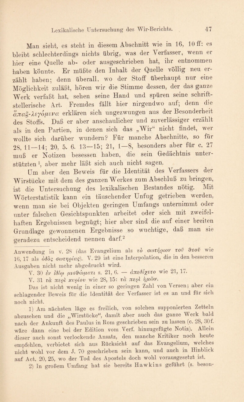 Man siebt, es steht in diesem Abschnitt wie in 16, 10 ff: es bleibt schlechterdings nichts übrig, was der Verfasser, wenn er hier eine Quelle ab- oder ausgeschrieben hat, ihr entnommen haben könnte. Er müßte den Inhalt der Quelle völlig neu er¬ zählt haben; denn überall, wo der Stoff überhaupt nur eine Möglichkeit zuläßt, hören wir die Stimme dessen, der das ganze Werk verfaßt hat, sehen seine Hand und spüren seine schrift¬ stellerische Art. Fremdes fällt hier nirgendwo auf; denn die aJta^-Xsyofisva erklären sich ungezwungen aus der Besonderheit des Stoffs. Daß er aber anschaulicher und zuverlässiger erzählt als in den Partien, in denen sich das „Wir“ nicht findet, wer wollte sich darüber wundern? Für manche Abschnitte, so für 28, 11—14; 20, 5. 6. 13—15; 21, 1—8, besonders aber für c. 27 muß er Notizen besessen haben, die sein Gedächtnis unter¬ stützten i, aber mehr läßt sich auch nicht sagen. Um aber den Beweis für die Identität des Verfassers der Wirstücke mit dem des ganzen Werkes zum Abschluß zu bringen, ist die Untersuchung des lexikalischen Bestandes nötig. Mit Wörterstatistik kann ein täuschender Unfug getrieben werden, wenn man sie bei Objekten geringen Umfangs unternimmt oder unter falschen Gesichtspunkten arbeitet oder sich mit zweifel¬ haften Ergebnissen begnügt; hier aber sind die auf einer breiten Grundlage gewonnenen Ergebnisse so wuchtige, daß man sie geradezu entscheidend nennen darf^ iVnwendung in v. 28 (das Evangelium als zd acozrjQLOV zov d-£Ov wie 16, 17 als oöog (jojztjQlccQ). V. 29 ist eine Interpolation, die in den besseien Ausgaben nicht mehr abgedruckt wird. Y. 30 £v lö'io) /AiaS-iOfxazL s. 21, 6. — anedtyßzo wie 21, 17. V. 31 za Ttegl zvoiov wie 28, 15; za ne^l Das ist nicht wenig in einer so geringen Zahl von Versen; aber ein schlagender Beweis für die Identität der Verfasser ist es an und für sich noch nicht. 1) Am nächsten läge es freilich, von solchen supponierten Zetteln abzusehen und die „Wirstücke^^, damit aber auch das ganze Weik bald nach der Ankunft des Paulus in Rom geschrieben sein zu lassen (c. 28, 30f. wäre dann eine bei der Edition vom Verf. hinzugefügte Notiz). Allein dieser auch sonst verlockende Ansatz, den manche Kritiker noch heute empfehlen, verbietet sich aus Rücksicht auf das Evangelium, welches nicht wohl vor dem J. 70 geschrieben sein kann, und auch in Hinblick auf Act. 20, 25, wo der Tod des Apostels doch wohl vorausgesetzt ist. 2) In großem Umfang hat sie bereits Hawkins geführt (s. beson-