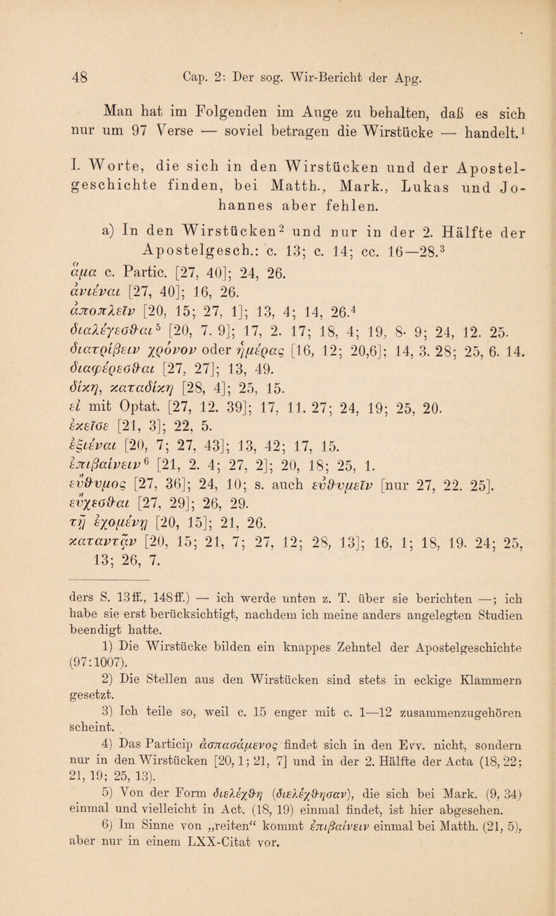 Man hat im Folgenden im Auge zu behalten, daß es sich nur um 97 Verse — soviel betragen die Wirstücke — handelt. ^ I. Worte, die sich in den Wirstücken und der Apostel¬ geschichte finden, bei Matth., Mark., Lukas und Jo¬ hannes aber fehlen. a) In den Wirstücken^ und nur in der 2. Hälfte der Apostelgesch.: c. 13; c. 14; cc. 16—28.^ a^ia c. Partie. [27, 40]; 24, 26. avLEvai [27, 40]; 16, 26. ajtojtlelv [20, 15; 27, 1]; 13, 4; 14, 26A ÖLaUysöd'ca^ [20, 7. 9]; 17, 2. 17; 18, 4; 19, 8* 9; 24, 12. 25. öcaTQlßsip xQovov oder 'i^fisQag [16, 12; 20,6]; 14, 3. 28; 25, 6. 14. ÖLa(p8Q£öd'ai [27, 27]; 13, 49. öixT}, xaraöLxr] [28, 4]; 25, 15. d mit Optat. [27, 12. 39]; 17, 11. 27; 24, 19; 25, 20. £7ceTö6 [21, 3]; 22, 5. a^Lsvac [20, 7; 27, 43]; 13, 42; 17, 15. amßaivaLv^ [21, 2. 4; 27, 2]; 20, 18; 25, 1. av&vfiog [27, 36]; 24, 10; s. auch svO^vfislp [nur 27, 22. 25]. avxBöd'aL [27, 29]; 26, 29. t?7 [*20, 15]; 21, 26. xazavrav [20, 15; 21, 7; 27, 12; 28, 13]; 16, 1; 18, 19. 24; 25, 13; 26, 7. ders S. 13 ff., 148 ff.) — ich werde unten z. T. über sie berichten —; ich habe sie erst berücksichtigt, nachdem ich meine anders angelegten Studien beeudigt hatte. 1) Die Wirstücke bilden ein knappes Zehntel der Apostelgeschichte (97:1007). 2) Die Stellen aus den Wirstücken sind stets in eckige Klammern gesetzt. 3) Ich teile so, weil c. 15 enger mit c. 1—12 zusammenzugehören scheint. , 4) Das Particip Jö'Ttctö'Jjaerog findet sich in den Evv. nicht, sondern nur in den Wirstücken [20,1;21, 7] und in der 2. Hälfte der Acta (18,22; 21, 19; 25, 13). 5) Von der Form öleXsx^^ [ÖLeXsyiO-rioav), die sich bei Mark. (9, 34) einmal und vielleicht in Act. (18, 19) einmal findet, ist hier abgesehen. 6) Im Sinne von „reiten“ kommt STZißalvEiv einmal bei Matth. (21, 5), aber nur in einem LXX-Citat vor.