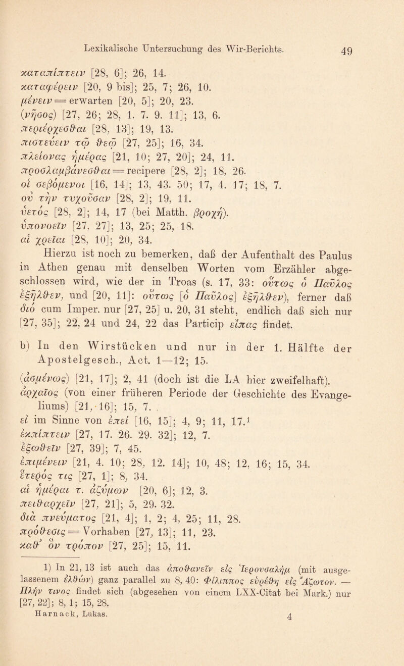 xarajtiJiTSLV [28, 6]; 26, 14. yMTag)£Q£ip [20, 9 bis]; 25, 7; 26, 10. = erwarten [20, 5]; 20, 23. {vrjöog) [27, 26; 28, 1. 7. 9. 11]; 13, 6. Jt£QC£QX£ö&ac [28; 13]; 19, 13. jtLöT£V£iv rm d'£m [27, 25]; 16, 34. Jil£iovaq 7]fi£Qag [21, 10; 27, 20]; 24, 11. JiQO(jXafißap£ö0'at = reci^ere [28, 2]; 18, 26. ol ö£ß6fi£VOi [16, 14]; 13, 43. 50; 17, 4. 17; 18, 7. ov T^v rvxovöav [28, 2]; 19, 11. v£T6g [28, 2]; 14, 17 (bei Matth, ßgox'^)- vjtovo£lv [27, 27]; 13, 25; 25, 18. al XQ£^cic [28, 10]; 20, 34. Hierzu ist noch zu bemerken, daß der Aufenthalt des Paulus in Athen genau mit denselben Worten vom Erzähler abge¬ schlossen wird, wie der in Troas (s. 17, 33: ovTCDg 6 IlavXog £^^Xd^£V, und [20, 11]: ovxcog [o Havlog] £^rjXß^£v), ferner daß ÖLO cum Imper. nur [27, 25] u. 20, 31 steht, endlich daß sich nur [27, 35]; 22, 24 und 24, 22 das Particip £Lji:ag findet. b) In den Wirstücken und nur in der 1, Hälfte der Apostelgesch., Act. 1—12; 15. {aö^ivmg) [21, 17]; 2, 41 (doch ist die LA hier zweifelhaft). aQxalog (von einer früheren Periode der Geschichte des Evange¬ liums) [21;-16]; 15; 7. £i im Sinne von £jz£l [16, 15]; 4, 9; 11, 17, ^ £%jiLJiX£iv [27, 17. 26. 29. 32]; 12, 7. £^(Dd£lv [27, 39]; 7, 45. £jiiii£V£iv [21, 4. 10; 28; 12. 14]; 10, 48; 12, 16; 15, 34. £X£Qog xig [27, 1]; 8, 34. al r,ii£Qai x. d^vficov [20, 6]; 12, 3. Jt£LdaQX^li^ [27; 21]; 5, 29. 32. ÖLa jiV£viiaxog [21, 4]; 1, 2; 4, 25; 11, 28. = Vorhaben [27; 13]; 11, 23. ov XQOJcov [27, 25]; 15, 11. 1) In 21; 13 ist auch das anoQ-aveXv eig 'l£QovaaXri{x (mit ausge¬ lassenem iXd^uiv) ganz parallel zu 8,40: 4>[Xi7t7tog evQsd'?] eig^'A^cozov. — nXi^v Tivog findet sich (abgesehen von einem LXX-Citat bei Mark.) nur [27,22]; 8,1; 15, 28. Harnack, Lukas. 4