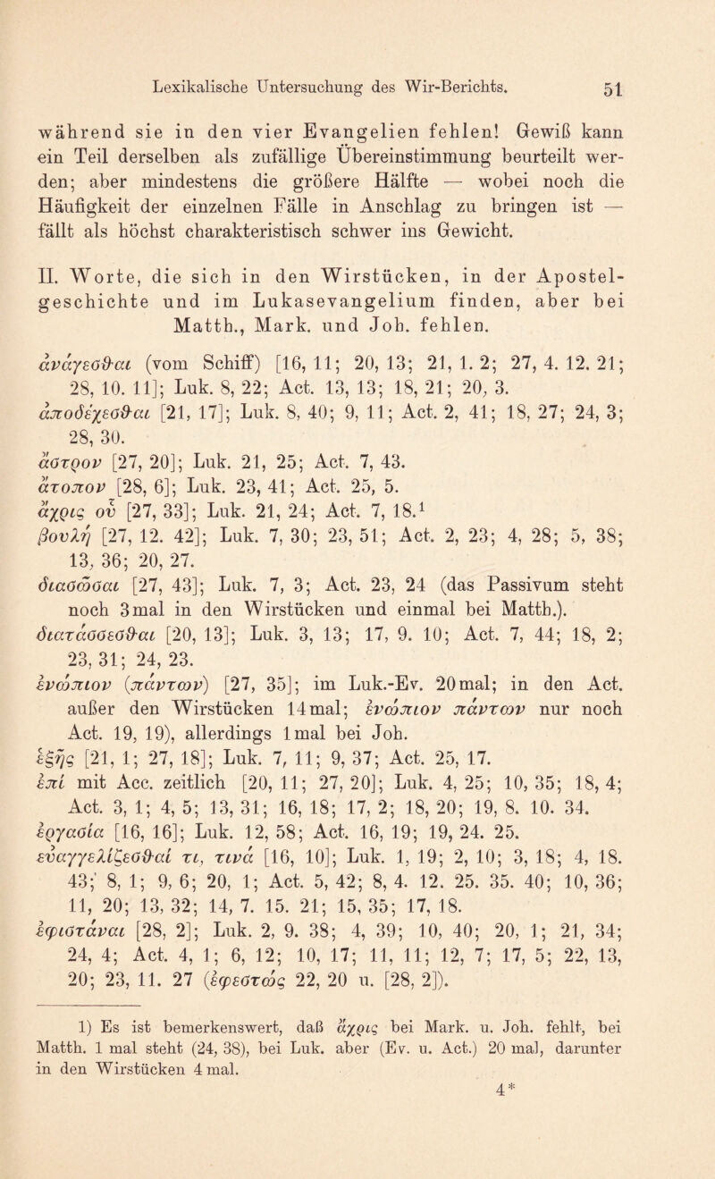 während sie in den vier Evangelien fehlen! Gewiß kann ein Teil derselben als zufällige Übereinstimmung beurteilt wer¬ den; aber mindestens die größere Hälfte — wobei noch die Häufigkeit der einzelnen Fälle in Anschlag zu bringen ist —■ fällt als höchst charakteristisch schwer ins Gewicht. 11. Worte, die sich in den Wirstücken, in der Apostel¬ geschichte und im Lukasevangelium finden, aber bei Matth., Mark, und Joh. fehlen. avdyeöü^ac (vom Schiff) [16,11; 20,13; 21,1.2; 27,4.12.21; 28, 10. 11]; Luk. 8, 22; Act. 13, 13; 18, 21; 20, 3. djtoöexeö^ac [21, 17]; Luk. 8, 40; 9, 11; Act. 2, 41; 18, 27; 24, 3; 28, 30. döTQov [27, 20]; Luk. 21, 25; Act. 7, 43. dxojiov [28, 6]; Luk. 23, 41; Act. 25, 5. dxQi(i ov [27, 33]; Luk. 21, 24; Act. 7, 18.^ ßovX^ [27, 12. 42]; Luk. 7, 30; 23, 51; Act. 2, 23; 4, 28; 5, 38; 13, 36; 20, 27. Öiaömöat [27, 43]; Luk. 7, 3; Act. 23, 24 (das Passivum steht noch 3mal in den Wirstücken und einmal bei Matth.). ötaxaGöbOd-aL [20, 13]; Luk. 3, 13; 17, 9. 10; Act. 7, 44; 18, 2; 23, 31; 24, 23. BvmJtLov {jüdvrojv) [27, 35]; im Luk.-Ev. 20mal; in den Act. außer den Wirstücken 14mal; svcqjzlov jidvrmv nur noch Act. 19, 19), allerdings Imal bei Joh. [21, 1; 27, 18]; Luk. 7, 11; 9, 37; Act. 25, 17. Bjci mit Acc. zeitlich [20, 11; 27, 20]; Luk. 4, 25; 10, 35; 18,4; Act. 3, 1; 4, 5; 13, 31; 16, 18; 17, 2; 18, 20; 19, 8. 10. 34. BQyaöla [16, 16]; Luk. 12, 58; Act. 16, 19; 19, 24. 25. BvayyBXi^Böd^ai xt, xivd [16, 10]; Luk. 1, 19; 2, 10; 3, 18; 4, 18. 43;' 8, 1; 9, 6; 20, 1; Act. 5, 42; 8, 4. 12. 25. 35. 40; 10, 36; 11, 20; 13, 32; 14, 7. 15. 21; 15, 35; 17, 18. B(f)L6xdvai [28, 2]; Luk. 2, 9. 38; 4, 39; 10, 40; 20, 1; 21, 34; 24, 4; Act. 4, 1; 6, 12; 10, 17; 11, 11; 12, 7; 17, 5; 22, 13, 20; 23, 11. 27 {6g)söx(Dq 22, 20 u. [28, 2]). 1) Es ist bemerkenswert, daß dxQiQ bei Mark. u. Joh. fehlt, bei Matth. 1 mal steht (24, 38), bei Luk. aber (Ev. u. Act.) 20 mal, darunter in den Wirstücken 4 mal. 4 *