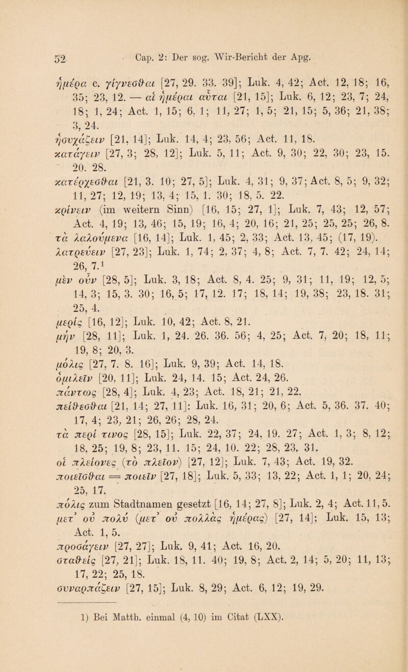 i^fiEQa c. yiyvsö^ac [27, 29. 33. 39]; Luk. 4, 42; Act. 12, 18; 16, 35; 23, 12. — al 'i^fiSQai avrai [21, 15]; Luk. 6, 12; 23, 7; 24, 18; 1, 24; Act. 1, 15; 6, 1; 11, 27; 1, 5; 21, 15; 5, 36; 21, 38; 3, 24. 7]6vxa^eLv [21, 14]; Luk. 14, 4; 23, 56; Act. 11, 18. xarayeiv [27, 3; 28, 12]; Luk. 5, 11; Act. 9, 30; 22, 30; 23, 15. 20. 28. TcarsQXBöi^aL [21, 3. 10; 27, 5]; Luk. 4, 31; 9, 37; Act. 8, 5; 9, 32; 11, 27; 12, 19; 13, 4; 15, 1. 30; 18, 5. 22. y^givELV (im weitern Sinn) [16, 15; 27, 1]; Luk. 7, 43; 12, 57; Act. 4, 19; 13, 46; 15, 19; 16, 4; 20, 16; 21, 25; 25, 25; 26, 8. Ta kaXovfisva [16, 14]; Luk. 1, 45; 2, 33; Act. 13, 45; (17, 19). laxQEVELV [27, 23]; Luk. 1, 74; 2, 37; 4, 8; Act. 7, 7. 42; 24, 14; 26, 7.1 (ihv ovv [28, 5]; Luk. 3, 18; Act. 8, 4. 25; 9, 31; 11, 19; 12, 5; 14, 3; 15, 3. 30; 16, 5; 17, 12. 17; 18, 14; 19, 38; 23, 18. 31; 25,4. fiEQLg [16, 12]; Luk. 10, 42; Act. 8, 21. firjp [28, 11]; Luk. 1, 24. 26. 36. 56; 4, 25; Act. 7, 20; 18, 11; 19, 8; 20, 3. liohg [27, 7. 8. 16]; Luk. 9, 39; Act. 14, 18. OfiiXslv [20, 11]; Luk. 24, 14. 15; Act. 24, 26. jtavTcog [28, 4]; Luk. 4, 23; Act. 18, 21; 21, 22. jcaiO^so&aL [21, 14; 27, 11]: Luk. 16, 31; 20, 6; Act. 5, 36. 37. 40; 17, 4; 23, 21; 26, 26; 28, 24. ra J18QL TLVog [28, 15]; Luk. 22, 37; 24, 19. 27; Act. 1, 3; 8, 12; 18, 25; 19, 8; 23, 11. 15; 24, 10. 22; 28, 23. 31. OL Ji?<,sioveg (ro JtXslov) [27, 12]; Luk. 7, 43; Act. 19, 32. jtOLElöd^ai = jcoibiv [27, 18]; Luk. 5, 33; 13, 22; Act. 1, 1; 20, 24; 25, 17. jc6)ug zum Stadtnamen gesetzt [16, 14; 27, 8]; Luk. 2, 4; Act. 11,5. ^£T ov jtoXv {^lET ov jüolXag i^fiegag) [27, 14]; Luk. 15, 13; Act. 1, 5. jLQOöaysLV [27, 27]; Luk. 9, 41; Act. 16, 20. özad^ELg [27, 21]; Luk. 18, 11. 40; 19, 8; A.ct. 2, 14; 5, 20; 11, 13; 17, 22; 25, 18. övvaQJia^SLV [27, 15]; Luk. 8, 29; Act. 6, 12; 19, 29. 1) Bei Matth, einmal (4, 10) im Citat (LXX).