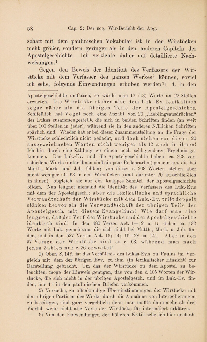 Schaft mit dem paulinischen Vokabular ist in den Wirstücken nicht größer, sondern geringer als in den anderen Capiteln der Apostelgeschichte. Ich verzichte daher auf detaillierte Nach¬ weisungen. ^ Gegen den Beweis der Identität des Verfassers der Wir¬ stücke mit dem Verfasser des ganzen Werkes^ können, soviel ich sehe, folgende Einwendungen erhoben werden^: 1. In den ApostelgeschicMe umfassen, so würde man 12 (13) Worte an 22 Stellen erwarten. Die Wirstücke stehen also dem Luk.-Ev. lexikalisch sogar näher als die übrigen Teile der Apostelgeschichte. Schließlich hat Yogel noch eine Anzahl von 20 „Lieblingsausdrücken“ des Lukas zusammengestellt, die sich in beiden Schriften finden (an weit über 100 Stellen in jeder), während sie in den anderen N.Tlichen Schriften spärlich sind. Wieder hat er bei dieser Zusammenstellung an die Frage der Wirstücke schlechtlich nicht gedacht, und doch stehen von diesen 20 ausgezeichneten Worten nicht weniger als 12 auch in ihnen! Ich bin durch eine Zählung zu einem noch schlagenderen Ergebnis ge¬ kommen. Das Luk.-Ev. und die Apostelgeschichte haben ca. 203 ver¬ schiedene Worte (unter ihnen sind ein paar Redensarten) gemeinsam, die bei Matth., Mark, und Joh. fehlen; von diesen c. 203 Worten stehen aber nicht weniger als 63 in den Wirstücken (und darunter 20 ausschließlich in ihnen), obgleich sie nur ein knappes Zehntel der Apostelgeschichte bilden. Nun leugnet niemand die Identität des Verfassers des Luk.-Ev.s mit dem der Apostelgesch.; aber die lexikalische und sprachliche Verwandtschaft der Wirstücke mit dem Luk.-Ev. tritt doppelt stärker hervor als die Verwandtschaft der übrigen Teile der Apostelgesch, mit diesem Evangelium! Wie darf man also leugne n, daß derVerf. derWirstücke und der Apostelgeschichte identisch sind! In den 480 Versen Act. 1—12 u. 15 stehen ca. 132 Worte mit Luk. gemeinsam, die sich nicht bei Matth., Mark. u. Joh. fin¬ den, und in den 527 Versen Act. 13; 14; 16—28 ca. 141. Aber in den 97 Versen der Wirstücke sind es c. 63, während man nach jenen Zahlen nur c. 26 erwartet! 1) Oben 8.14f. ist das Verhältnis des Lukas-Ev.s zu Paulus im Ver¬ gleich mit dem der übrigen Evv. zu ihm (in lexikalischer Hinsicht) zur Darstellung gebracht. Um das der Wirstücke zu dem Apostel zu be¬ leuchten, möge der Hinweis genügen, das von den c. 105 Worten der Wir¬ stücke, die sich nicht in der übrigen Apostelgesch. und im Luk.-Ev. fin¬ den, nur 11 in den paulinischen Briefen verkommen. 2) Versuche, zu otlenkundige Übereinstimmungen der Wirstücke mit den übrigen Partieen des Werks durch die Annahme von Interpolierungen zu beseitigen, sind ganz vergeblich; denn man müßte dann mehr als drei Viertel, wenn nicht alle Verse der Wirstücke für interpoliert erklären. 3) Von den Einwendungen der höheren Kritik sehe ich hier noch ab.