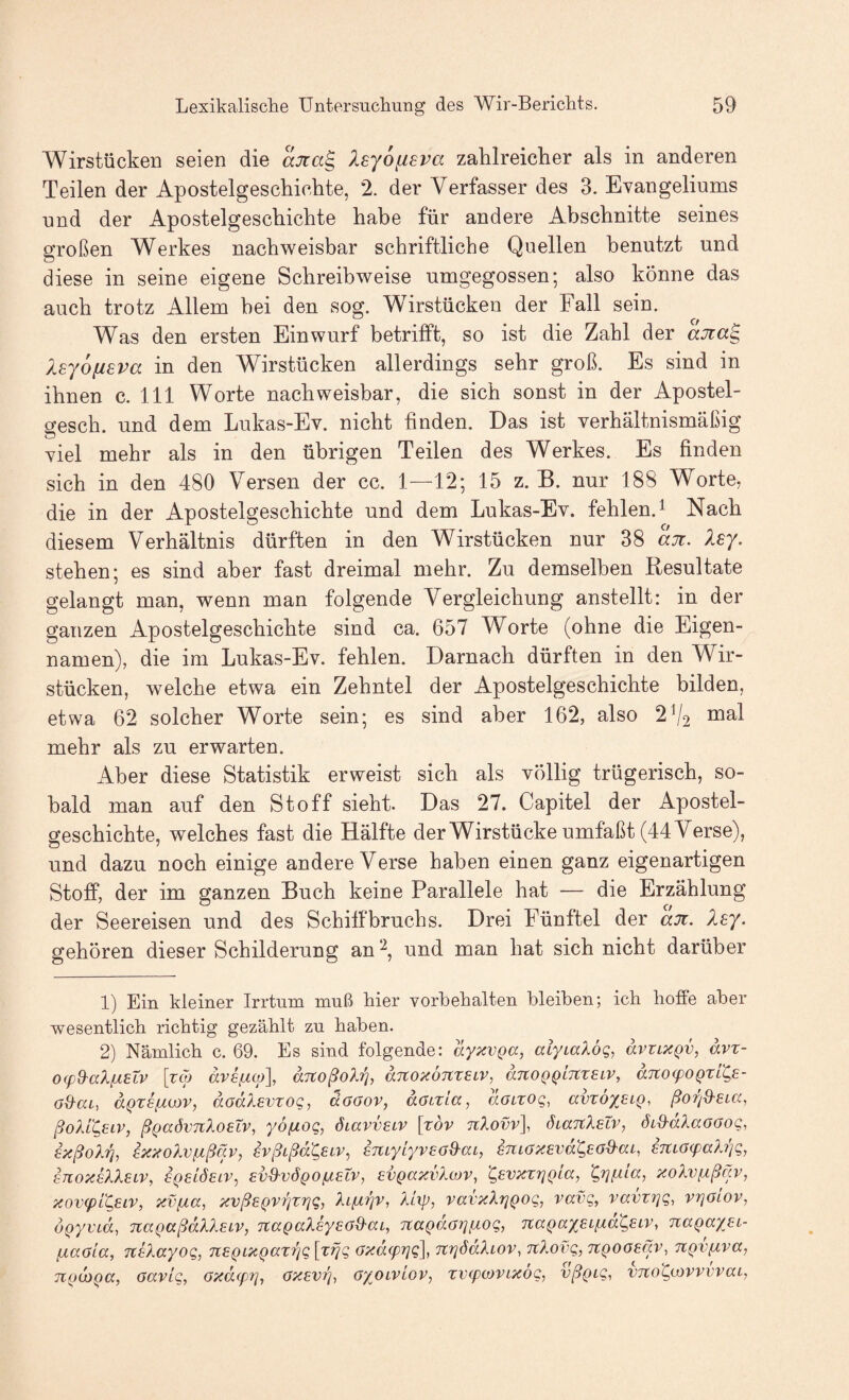 Wirstücken seien die ajta^ Xsyofisva zahlreicher als in anderen Teilen der Apostelgeschichte, 2. der Verfasser des 3. Evangeliums und der Apostelgeschichte habe für andere Abschnitte seines großen Werkes nachweisbar schriftliche Quellen benutzt und diese in seine eigene Schreibweise umgegossen; also könne das auch trotz Allem bei den sog. Wirstücken der Fall sein. Was den ersten Einwurf betrifft, so ist die Zahl der djia^ Asyofieva in den Wirstücken allerdings sehr groß. Es sind in ihnen c. 111 Worte nachweisbar, die sich sonst in der Apostel- gesch. und dem Lukas-Ev. nicht finden. Das ist verhältnismäßig viel mehr als in den übrigen Teilen des Werkes. Es finden sich in den 480 Versen der cc. 1—12; 15 z. B. nur 188 Worte, die in der Apostelgeschichte und dem Lukas-Ev. fehlen.^ Nach diesem Verhältnis dürften in den Wirstücken nur 38 djr. Isy. stehen; es sind aber fast dreimal mehr. Zu demselben Resultate gelangt man, wenn man folgende Vergleichung anstellt: in der ganzen Apostelgeschichte sind ca. 657 Worte (ohne die Eigen¬ namen), die im Lukas-Ev. fehlen. Darnach dürften in den Wir¬ stücken, welche etwa ein Zehntel der Apostelgeschichte bilden, etwa 62 solcher Worte sein; es sind aber 162, also 2V2 mehr als zu erwarten. Aber diese Statistik erweist sich als völlig trügerisch, so¬ bald man auf den Stoff sieht. Das 27. Capitel der Apostel¬ geschichte, welches fast die Hälfte der Wirstücke umfaßt (44 Verse), und dazu noch einige andere Verse haben einen ganz eigenartigen Stoff, der im ganzen Buch keine Parallele hat — die Erzählung der Seereisen und des Schiffbruchs. Drei Fünftel der djt. gehören dieser Schilderung an und man hat sich nicht darüber 1) Ein kleiner Irrtum muß hier Vorbehalten bleiben; ich hoffe aber wesentlich richtig gezählt zu haben. 2) Nämlich c. 69. Es sind folgende: ayxvga, alyialög, ävnxQV, avt- 0(pS-alfjiEiv [toj av8^o)\ anoßolri, anoxoTtteLV, anoQQLTtteLV, aTto(poQXLQe- G&ai, aQTSfcwv, dodXevroQ, daaov, doixLa, üolxoq, avxöysLQ, ßor/d^SLa, ßoWi^SLV, ßQaövTcXoeZv, yoßog, öiavveiv [xöv nXovv], ÖLanXeZv, SMXaooog, sxßoX^, ex}(oXv[xßäv, Svßißd^eLV, smyiyvea&aL, smaxevd^ea&aL, e7tLG(paXi)g, inoxüXeLV, SQeiöeiv^ evd'VÖQOfisZv, evQa^cvXojv, ^evxxrjQla, xoXv^ßäv, üovcpi'Qeiv, xvßa, xvßeQVtjXrjq, XifÄrjv, Xlxp, vavxXrjQog, vavg, vavxrjg, vi]Glov, oQyvLa, TtaQccßdXXeiv, naQaXsyeGd-aL, TtaQaGrjfiog, naQayeifÄa'QeLV, naQayei- ßaGla, TceXayog, 7i£QLZQax7jg[xfjg Gad(prig\ TCrjödXiov^ nXovg, TtQOGeäv, UQv^va, TCQGOQa, Gavlg, Gxd(pri^ Gxevrj^ gxolvlov, xv(pojVLXog, vßgig, vTto’QtovvvvaL,