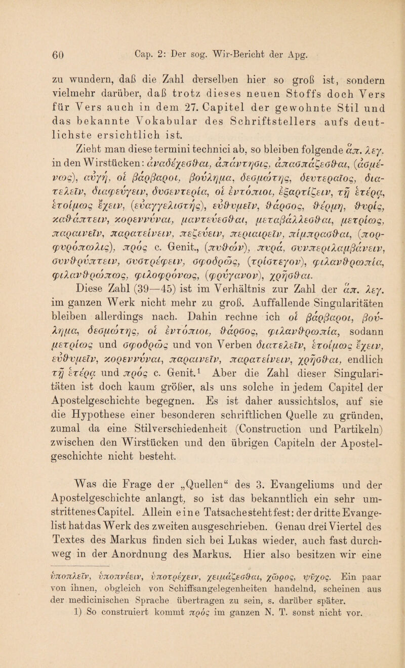 zu wundern, daß die Zahl derselben hier so groß ist, sondern vielmehr darüber, daß trotz dieses neuen Stoffs doch Yers für Vers auch in dem 27. Capitel der gewohnte Stil und das bekannte Vokabular des Schriftstellers aufs deut¬ lichste ersichtlich ist. Zieht man diese termini technici ab, so bleiben folgende ajt. Xsy, in den Wirstücken: aJtavrrjöLq, djtaöJidCsöü'at, {döfie- vcog), avy?], oi ßdgßaQOL, ßovXrjfia, öeöfi(DT7]g^ devregalog, öia- TSASLV, ÖiCKpEVySLV, ÖVÖSVTEQLa, OL SVTOJtiOL, E^aQzL^ECV, tfj STEQa^ kroLficog Eysiv, {EvayyEXLOTrjg)^ EvO^vfislv, d^dgoog, d'EQfiT]^ d'vgig, xad^djtTEcv, xoQEvvvvai, [lavTEVEOd^ap fiETaßd?.XEO{^at, ftETQLcog, jtagaiVElv^ JcagaxELVEiv, jie^evelv^ JtEQLaiQElv, jci^jtQaod'aL^ {jtOQ- (pvQojt.cüXig), jTQog c. Oenit., {jivd-cov), Jtvgd, övvjtEQiXafißdvELV, ÖVVd^QVJCTELV, ÖVÖTQELpELV, (jq)06Qmg, (TQLöTEyOv), g)L?MVd^QCOJtLa, (pilav^Qcojimg, EpiloEpQovLDg, {(pQvyavov)^ XQTjöd^ai. Diese Zahl (39—45) ist im Verhältnis zur Zahl der dji, Xe^. im ganzen Werk nicht mehr zu groß. Auffallende Singularitäten bleiben allerdings nach. Dahin rechne ich ol ßdgßagoi, ßov- X7]i,ia^ ÖEöiimxrig, ol evtojclol, Odgoog, (piXavd-gmjzia, sodann fiExglmg und öcpoögcög und von Verben ötazEXElv, Exoificag exelp, Evü^vfiElv, xogEvvvvaL, jiagaLVElv, JtagaxELVELV, endlich x^ EXEga und oigog c. Denit.^ Aber die Zahl dieser Singulari¬ täten ist doch kaum größer, als uns solche in jedem Capitel der Apostelgeschichte begegnen. Es ist daher aussichtslos, auf sie die Hypothese einer besonderen schriftlichen Quelle zu gründen, zumal da eine Stilverschiedenheit (Construction und Partikeln) zwischen den Wirstücken und den übrigen Capiteln der Apostel¬ geschichte nicht besteht. Was die Frage der „Quellen“ des 3. Evangeliums und der Apostelgeschichte anlangt, so ist das bekanntlich ein sehr um¬ strittenes Capitel. Allein eine Tatsache steht fest: der dritte Evange¬ list hat das Werk des zweiten ausgeschrieben. Genau drei Viertel des Textes des Markus finden sich bei Lukas wieder, auch fast durch¬ weg in der Anordnung des Markus. Hier also besitzen wir eine vTconlELV, VTC071V68LV, vTtoTQEXELV, xEi'fT.d'QeoQ'ai, x^i^OQ, rpvxoQ. Ein paar von ihnen, obgleich von Schiffsangelegenheiten handelnd, scheinen aus der medicinischen Sprache übertragen zu sein, s. darüber später. 1) So construiert kommt ngög im ganzen N. T. sonst nicht vor.