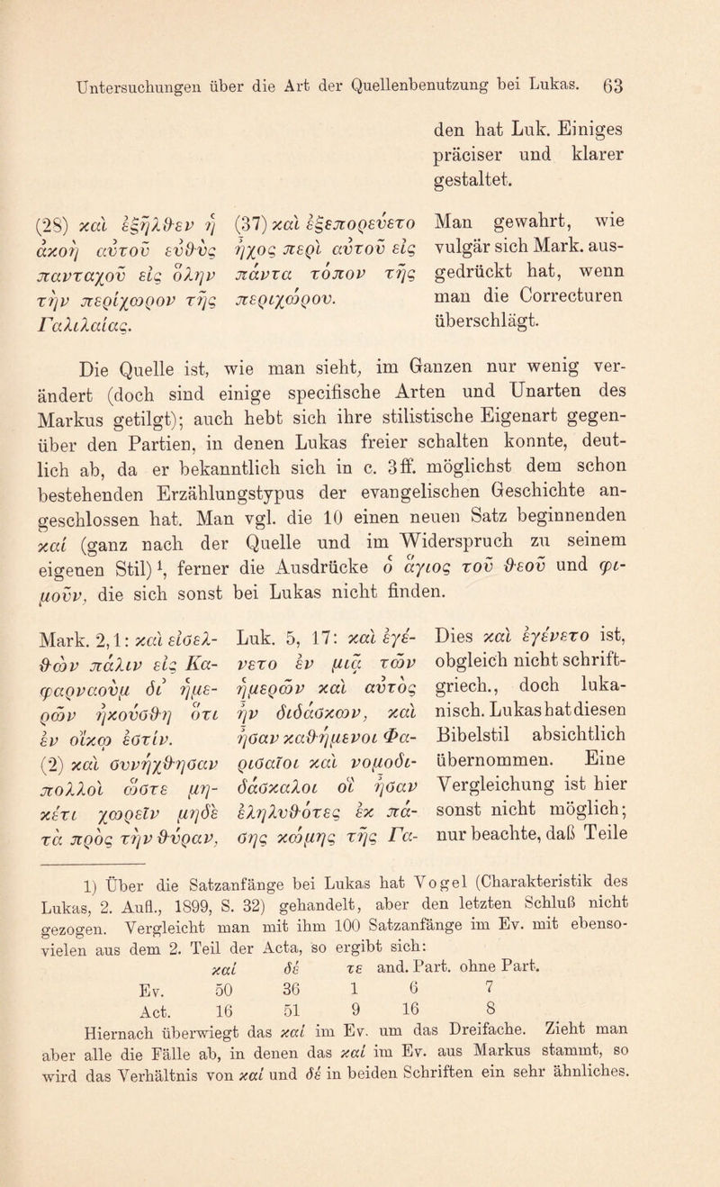 den hat Luk. Einiges präciser und klarer gestaltet. (28) xal 7) axo7j avTOv avdvg jtavra'iov sig olrjv T7]V jrsQLXOJQOv rfjg raXilaiag, (37) xal s^sjtoQSvexo 7]Xog JtsQL avTov eig jiavxa xojtov xrjg Jl8QLX<jOQOV. Man gewahrt, wie vulgär sich Mark, aus¬ gedrückt hat, wenn man die Correcturen überschlägt. Die Quelle ist, wie man sieht, im Ganzen nur wenig ver¬ ändert (doch sind einige specifische Arten und Unarten des Markus getilgt); auch hebt sich ihre stilistische Eigenart gegen¬ über den Partien, in denen Lukas freier schalten konnte, deut¬ lich ab, da er bekanntlich sich in c. 3lf. möglichst dem schon bestehenden Erzählungstypus der evangelischen Geschichte an¬ geschlossen hat. Man vgl. die 10 einen neuen Satz beginnenden xai (ganz nach der Quelle und im Widerspruch zu seinem eigenen Stil) ^ ferner die Ausdrücke 0 ayiog xov dxov und (pc- liovv, die sich sonst bei Lukas nicht finden. Mark. 2,1: xal alöeX- {Xcov jtaXiv sig Ka- (paQpaovft ÖL rjfis- QmV 7]XOVöd'7] OXL SV OLXCO söxiv. » (2) xal övvrjxO'TjOav JCOXXol SOXS [17]- X8XL X^Q^^^ [17]Ö6 xa jiQog XTjV d^vgav, Luk. 5, 17: xalsys- vsxo SV [iia xmv ^[iSQ(nv xal avxog Tjv ÖLÖdoxcov, xal 7]öav xad^i^[isvoL ^a- QLöaiOL xal vo[Loöl- ödöxaXoi OL fjöav sX7]Xvd'öxsg sx Jia- örjg x(X)[n]g xrjg Fa- Dies xal sysvsxo ist, obgleich nicht schrift- griech., doch luka- nisch. Lukashatdiesen Bibelstil absichtlich übernommen. Eine Vergleichung ist hier sonst nicht möglich; nur beachte, daß Teile 1) Über die Satzanfäuge bei Lukas bat Vogel (Charakteristik des Lukas, 2. Auü., 1899, S. 32) gehandelt, aber den letzten Schluß nicht gezogen. Vergleicht man mit ihm 100 Satzanfänge im Ev. mit ebenso- vielen aus dem 2. Teil der Acta, so ergibt sich: xai 6e xs and. Part, ohne Part. Ev. 50 36 1 6 7 Act. 16 51 9 16 8 Hiernach überwiegt das xai im Ev. um das Dreifache. Zieht man aber alle die Fälle ab, in denen das xai im Ev. aus Markus stammt, so wird das Verhältnis von xai und de in beiden Schriften ein sehr ähnliches.