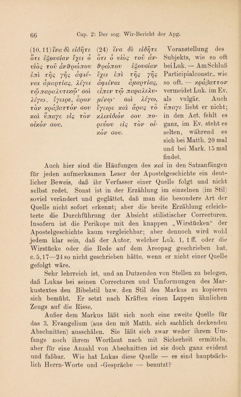 (10.11) tW de (24) iva de slöijre ori s^ovoiav 6 ott 6 vtog tov av- vlog TOV dv^QCQjtov ß^Qcojiov sgovöiav sjcl Tfig yrjg dcpd- lyst sjil r^g yiqg vai diiaQxiag, Xsyei dcpievai afiagziag, TmjtaQalvTixm' ool sijiev rm jtaQaleXv- leyco, lysLQB^ agov fiEvco’ 6ol Isyo), TOV TcgdßaTTOV 6ov eystgs xal dgag ro xal vjiays sig tov xIlvlöcov öov jzo- oixöv öov. Q6VOV eig tov oi- xdv öov. Voranstellung des Subjekts, wie so oft bei Luk. — Am Schluß Participialconstr., wie so oft. — xgdßaTTOV vermeidet Luk. im Ev. als vulgär. Auch vjrays liebt er nicht; in den Act. fehlt es ganz, im Ev. steht es selten, während es sich bei Matth. 20 mal und bei Mark. 15 mal findet. Auch hier sind die Häufungen des xai in den Satzanfängen für jeden aufmerksamen Leser der Apostelgeschichte ein deut¬ licher Beweis^ daß ihr Verfasser einer Quelle folgt und nicht selbst redet. Sonst ist in der Erzählung im einzelnen (im Stil) soviel verändert und geglättet, daß man die besondere Art der Quelle nicht sofort erkennt; aber die breite Erzählung erleich¬ terte die Durchführung der Absicht stilistischer Correcturen. Insofern ist die Perikope mit den knappen „Wirstücken“ der Apostelgeschichte kaum vergleichbar; aber dennoch wird wohl jedem klar sein, daß der Autor^ welcher Luk. 1, 1 ff. oder die Wirstücke oder die Rede auf dem Areopag geschrieben hat, c. 5,17—24 so nicht geschrieben hätte, wenn er nicht einer Quelle gefolgt wäre. Sehr lehrreich ist, und an Dutzenden von Stellen zu belegen, daß Lukas bei seinen Correcturen und Umformungen des Mar¬ kustextes den Bibelstil bzw. den Stil des Markus zu kopieren sich bemüht. Er setzt nach Kräften einen Lappen ähnlichen Zeugs auf die Risse. Außer dem Markus läßt sich noch eine zweite Quelle für das 3. Evangelium (aus den mit Matth, sich sachlich deckenden Abschnitten) ausschälen. Sie läßt sich zwar weder ihrem Um¬ fange noch ihrem Wortlaut nach mit Sicherheit ermitteln, aber für eine Anzahl von Abschnitten ist sie doch ganz evident und faßbar. Wie hat Lukas diese Quelle — es sind hauptsäch¬ lich Herrn-Worte und -Gespräche — benutzt?