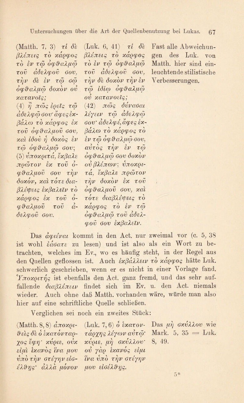 (Matth. 7, 3) TL ÖS ßlsjieiq TO xaQ(poq TO 8V tS o^O^alfiS Tov aöel(pov öov, T7]P ÖS SV Tm oS OLfO'aXfiw öoxov ov xaTavolg; (4) ?] Jimg sQstg tw aösX(pm öov’ acpsgsx- ßaXm TO xaQcpog s% TOV OLp^XaXfiov öov, xal iöov 7) öoxog sv TW 6(p&alfiw öov; (5) vjüOXQLTa, sxßaZs JtQWTOV £X TOV 6- (p{XalflOV ÖOV Tf^V <5oxov, xal TOTE öca- ßXsipsLg sxßaXslv to f j ~ 3 xaQLpog sx tov o- (pO^aXfiov TOV d- SsXcpov öov. (Luk. 6, 41) TL öh ßXsjiSLg TO xaQLpog TO SV TW O^xXaXflW TOV dösX(pov öov, T7]V ÖS ÖOXOV TTjV SV TW löLw 6<p&aXfiw ov xaTavoslg; (42) Jtwg övvaöaL XsysLV TW aösX(pw öov’ dösX(ps, d(psg sx- ßdXw TO xdgcpog to SV TW d(p^aXfiw ÖOV, avTog TTjv SV tw oLpü'aXfiw öov ÖOXOV ov ßXsJlWV; VJIOXQL- Ta, sxßaXs jiqwtov T7]V ÖOXOV sx TOV 6(p{XaXfiov öov, xal TOTS ÖLaßXs^)SLg to xdgcpog to sv tw OLpO'aXfiw TOV aösX- (pov öov sxßaXsLV. Fast alle Abweichun¬ gen des Luk. von Matth, hier sind ein¬ leuchtende stilistische Verbesserungen. Das dfpLsvaL kommt in den Act. nur zweimal vor (c. 5^ 38 ist wohl sdöaTS zu lesen) und ist also als ein Wort zu be¬ trachten, welches im Ev., wo es häufig steht, in der Regel aus den Quellen geflossen ist. Auch sxßdXXsLV to xdgg^og hätte Luk. schwerlich geschrieben, wenn er es nicht in einer Vorlage fand. ^VjtoxQLTTjg ist ebenfalls den Act. ganz fremd, und das sehr auf¬ fallende ÖLaßXsjtsLV findet sich im Ev. u. den Act. niemals wieder. Auch ohne daß Matth, vorhanden wäre, würde man also hier auf eine schriftliche Quelle schließen. Verglichen sei noch ein zweites Stück: (Matth. 8, 8) djioxQL- {Xslg ÖS 0 sxaTOVTag- XOg S(p7]’ XVQLS, ovx vifil Lxavog Lva fiov VJlÖ TTjV ÖTSyTJV SLö- iXd'Xig’ dXXd fiovov (Luk. 7, 6) o sxaTov- T^dgyTjg Xsywv avTw’ XVQLS, öxvXXov’ ov ydg lxavog siftL LVa VJtO T^V ÖTSyTjV fiov siösXd'7]g. Das iiTj öxvXXov wie Mark. 5, 35 = Luk. 8, 49.