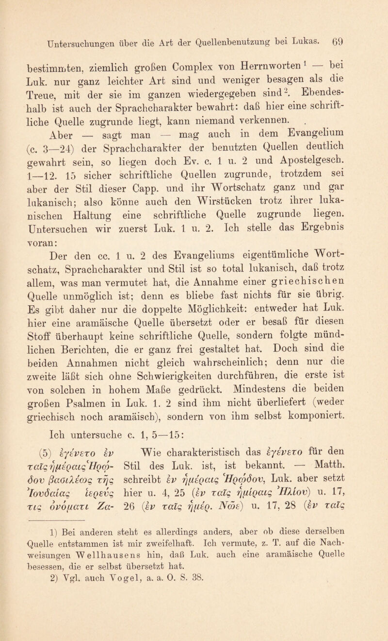 bestimmten, ziemlich großen Complex von Herrnworten ^ bei Luk. nur ganz leichter Art sind und weniger besagen als die Treue, mit der sie im ganzen wiedergegeben sind^. Ebendes¬ halb ist auch der Sprachcharakter bewahrt’, daß hier eine schrift¬ liche Quelle zugrunde liegt, kann niemand verkennen. ^l^er — sagt man — mag auch in dem Evangelium (c. 3—24) der Sprachcharakter der benutzten Quellen deutlich gewahrt sein, so liegen doch Ev. c. 1 u. 2 und Apostelgesch. 1—12. 15 sicher schriftliche Quellen zugrunde, trotzdem sei aber der Stil dieser Capp. und ihr Wortschatz ganz und gar lukanisch; also könne auch den Wirstücken trotz ihrer luka- nischen Haltung eine schriftliche Quelle zugrunde liegen. Untersuchen wir zuerst Luk. 1 u. 2. Ich stelle das Ergebnis voran: Der den cc. 1 u. 2 des Evangeliums eigentümliche Wort¬ schatz, Sprachcharakter und Stil ist so total lukanisch, daß trotz allem, was man vermutet hat, die Annahme einer griechischen Quelle unmöglich ist; denn es bliebe fast nichts für sie übrig. Es gibt daher nur die doppelte Möglichkeit: entweder hat Luk. hier eine aramäische Quelle übersetzt oder er besaß für diesen StofP überhaupt keine schriftliche Quelle, sondern folgte münd¬ lichen Berichten, die er ganz frei gestaltet hat. Doch sind die beiden Annahmen nicht gleich wahrscheinlich; denn nur die zweite läßt sich ohne Schwierigkeiten durchführen, die erste ist von solchen in hohem Maße gedrückt. Mindestens die beiden großen Psalmen in Luk. 1. 2 sind ihm nicht überliefert (weder griechisch noch aramäisch), sondern von ihm selbst komponiert. Ich untersuche c. 1, 5—15: (5) sjevsro av Wie charakteristisch das eyavaxo für den Tatg7]fiaQaLg''HQqD- Stil des Luk. ist, ist bekannt. — Matth. öov ßaöLlacog rijg schreibt av 'qfiaQaig ^HqcoÖov^ Luk. aber setzt ^lovöalag lagavg hier u. 4, 25 {av ratg '^fitgaig ^HXiov) u. 17, TLg ovofiazt Za- 26 {av raig '^iiag. Nma) u. 17, 28 {av ratg 1) Bei anderen stebt es allerdings anders, aber ob diese derselben Quelle entstammen ist mir zweifelhaft. Ich vermute, z. T. auf die Nach¬ weisungen W ellhausens hin, daß Luk. auch eine aramäische Quelle besessen, die er selbst übersetzt hat. 2) Vgl. auch Vogel, a. a. 0. S. 38.