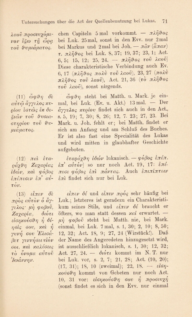 Xaov jtQoöevxofis- vov 8^(X) rfj mga Tov d^vfudiiarog. (11) d)(pdri ÖS avrm dyyslog xv- QLOV söTcog sx ös- ^Lojv rov d^voca- ÖT7]QL0V rov Ov- fitd^iarog. (12) Jtal sra- gayd^r} Zayagiag iöcQV, xal g)oßog sjisjisösv sjt av~ rov. (13) siJtsv ÖS jigog avröv o dy- ysXog' q)oßov, Zayagia, ölotc slörjXOVÖ&T] 7] ös- 7]öig öov, xal rj yvvfj öov Eliöa- ßsr ysvv7]ösivlov oot, xal xaXsösig TO opofia avrov ^loodvvrjv. eben Capiteln 5 mal Yorkommt. — jilXjd'og bei Luk. 25 mal, sonst in den Evv. nur 2 mal bei Markus und 2 mal bei Job. — jiäv {ajtav) T. jtXrjd'og bei Luk. 8, 37; 19, 37; 23, 1; Act. 6, 5; 15, 12; 25, 24. — JtlTjd^og rov laov] Diese ebarakteristisebe Verbindung aueb Ev. 6, 17 {jiXrjxXog jroXv rov Xaov), 23, 27 {jcolv jrXrjiXog rov Xaov), Act. 21, 36 (ro jil^jd^og rov Xaov), sonst nirgends. w(pd'7] stebt bei Mattb. u. Mark, je ein¬ mal^ bei Luk. (Ev. u. Akt.) 13 mal. — Der dyysXog xvgiov findet sieb aueb in den Act., s. 5, 19; 7, 30; 8, 26; 12, 7. 23; 27, 23. Bei Mark. u. Job. fehlt er; bei Mattb. findet er sich am Anfang und am Schluß des Buches. Er ist also fast eine Specialität des Lukas und wird mitten in glaubhafter Geschichte aufgeboten. sragdy{X7] iöcov lukanisch. — epoßog sjtsjt. SJT avrov] so nur noch Act. 19, 17: sjts- jTSös epoßog sjil jtdvrag. Auch sJtLjziJtrsiV sjtl findet sich nur bei Luk. sljtsv ÖS und sijTSv jigog sehr häufig bei Luk.; letzteres ist geradezu ein Charakteristi¬ kum seines Stils, und sijisv ös braucht er öfters, wo man statt dessen xal erwartet. — (iTj (poßov stebt bei Matth, nie, bei Mark, einmal, bei Luk. 7mal, s. 1, 30; 2, 10; 8, 50; 12, 32; Act. 18, 9; 27, 24 (Wirstückl). Daß der Name des Angeredeten hinzugesetzt wird, ist ausschließlich lukanisch, s. 1, 30; 12, 32; Act. 27, 24. — ÖLon kommt im N. T. nur bei Luk. vor, s. 2, 7; 21, 28; Act. (10, 20); (17, 31); 18, 10 (zweimal); 22, 18. — siorj- xovöd^Tj kommt von Gebeten nur noch Act. 10; 31 vor: siörjxovöß^T] öov utgoösvyri (sonst findet es sich in den Evv. nur einmal