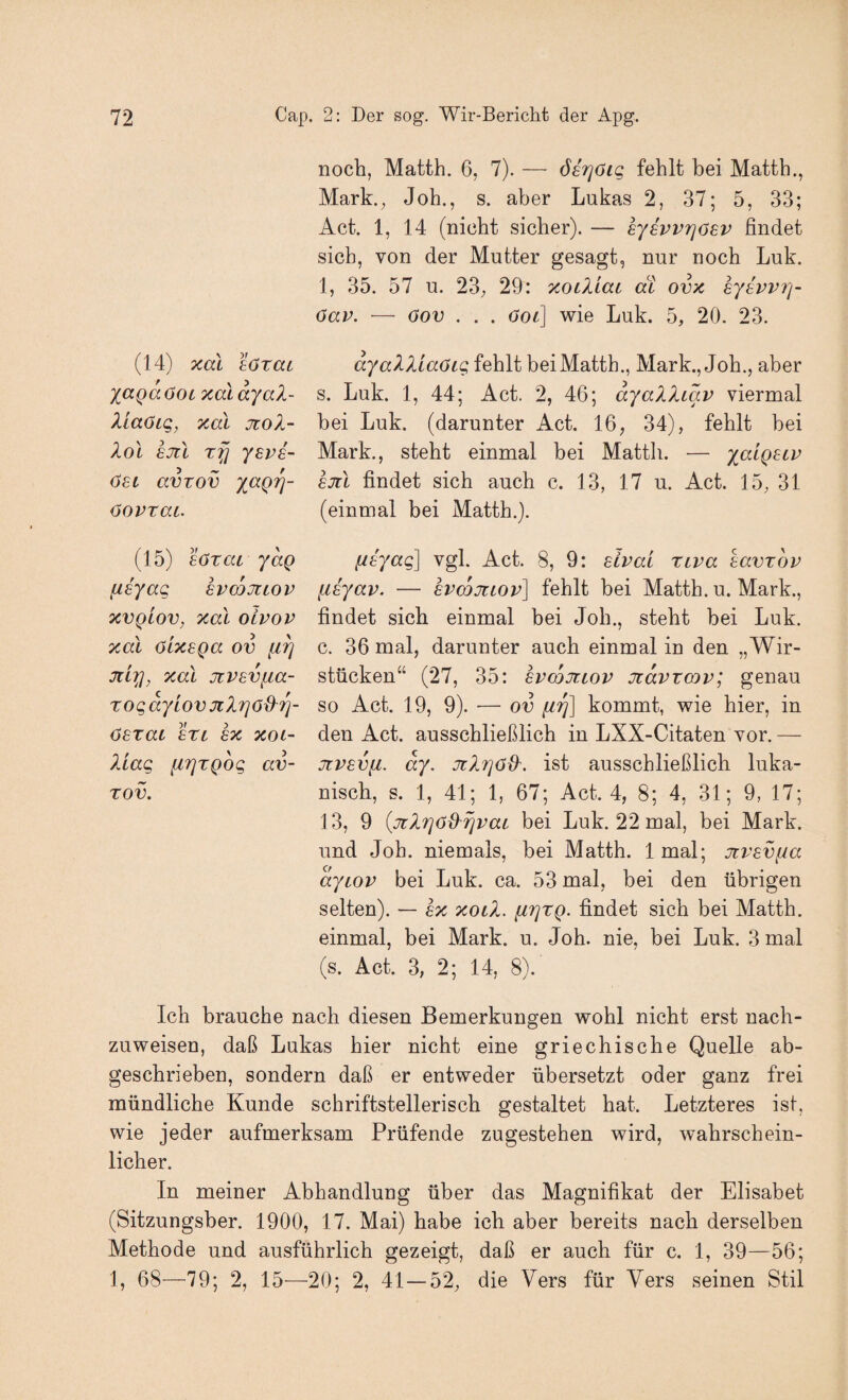 noch, Matth. 6, 7). — ösrjöig fehlt bei Matth., Mark., Joh., s. aber Lukas 2, 37; 5, 33; Act. 1, 14 (nicht sicher). — b/evvrjöev findet sich, von der Mutter gesagt, nur noch Luk. 1, 35. 57 u. 23; 29: xoLliai dt ovx syapvrj- öav. — (jov . . . aot] wie Luk. 5, 20. 23. (14) xdi eörai XccQd (JOi xdi dyal- Xiaöig, xdi jtoX- Xol ejil xfi ysp£- öei avTOv XCLQT]- öovxai. dyaXXlaöig fehlt bei Matth., Mark., Joh., aber s. Luk. 1, 44; Act. 2, 46; dyaXXtav viermal bei Luk. (darunter Act. 16, 34), fehlt bei Mark., steht einmal bei Matth. — xatgecv sjtl findet sich auch c. 13, 17 u. Act. 15, 31 (einmal bei Matth.). (15) a6xai yaQ liayag evcajccov xvqLov, xdi oivov xdi öixsQa ov fit] Jtii;], xdi jivavfia- xogaylov nXriöd^T]- ösxai axi ax xoi- Xiag fifjxQog av- xov. fiayag] vgl. Act. 8, 9: alvat xiva aavxov fiayav. — avinjiLOv] fehlt bei Matth, u. Mark., findet sich einmal bei Job., steht bei Luk. c. 36 mal, darunter auch einmal in den „Wir¬ stücken“ (27, 35: avcojiiov jtdvxcov; genau so Act. 19, 9). — ov ii7f\ kommt, wie hier, in den Act. ausschließlich in LXX-Citaten vor. — jivavfi. dy, JtXrjOd^. ist ausschließlich luka- nisch, s. 1, 41; 1, 67; Act. 4, 8; 4, 31; 9, 17; 13, 9 {jzXr]öd'r]vai bei Luk. 22 mal, bei Mark, und Joh. niemals, bei Matth. 1 mal; jtvavfia ayiov bei Luk. ca. 53 mal, bei den übrigen selten). — ax xoiX. firjXQ. findet sich bei Matth, einmal, bei Mark. u. Joh. nie, bei Luk. 3 mal (s. Act. 3, 2; 14, 8). Ich brauche nach diesen Bemerkungen wohl nicht erst nach¬ zuweisen, daß Lukas hier nicht eine griechische Quelle ab¬ geschrieben, sondern daß er entweder übersetzt oder ganz frei mündliche Kunde schriftstellerisch gestaltet hat. Letzteres ist, wie jeder aufmerksam Prüfende zugestehen wird, wahrschein¬ licher. In meiner Abhandlung über das Magnifikat der Elisabet (Sitzungsber. 1900, 17. Mai) habe ich aber bereits nach derselben Methode und ausführlich gezeigt, daß er auch für c. 1, 39—56; 1, 68—79; 2, 15—20; 2, 41—52, die Vers für Vers seinen Stil