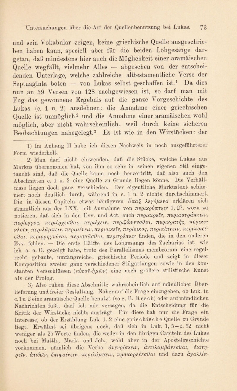 und sein Vokabular zeigen, keine griechische Quelle ausgeschrie¬ ben haben kann, speciell aber für die beiden Lobgesänge dar¬ getan, daß mindestens hier auch die Möglichkeit einer aramäischen Quelle wegfällt, vielmehr Alles — abgesehen von der entschei¬ denden Unterlage, welche zahlreiche alttestamentliche Verse der Septuaginta boten — von Lukas selbst geschaffen ist.^ Da dies nun an 59 Versen von 128 nachgewiesen ist, so darf man mit Fug das gewonnene Ergebnis auf die ganze Vorgeschichte des Lukas (c. 1 u. 2) ausdehnen: die Annahme einer griechischen Quelle ist unmöglich 2 und die Annahme einer aramäischen wohl möglich, aber nicht wahrscheinlich, weil durch keine sicheren Beobachtungen nahegelegt.^ Es ist wie in den Wirstücken: der 1) Iiu Anhang 11 habe ich diesen Nachweis in noch ausgeführterer Form wiederholt. 2) Man darf nicht einwenden, daß die Stücke, welche Lukas aus Markus übernommen hat, von ihm so sehr in seinen eigenen Stil einge¬ taucht sind, daß die Quelle kaum noch hervortritt, daß also auch den Abschnitten c. 1 u. 2 eine Quelle zu Grunde liegen könne. Die Verhält¬ nisse liegen doch ganz verschieden. Der eigentliche Markustext schim¬ mert noch deutlich durch, während in c. 1 u. 2 nichts durchschimmert. Die in diesen Capiteln etwas häufigeren ana^ Xeyöfieva erklären sich sämmtlich aus der LXX, mit Ausnahme von neQLXQVJCxeLV 1, 27, wozu zu notieren, daß sich in den Evv. und Act. auch TZEQiaLQetv, TteQLaazQdmeLV, neQisQyoQ, TtEQtsQX^a^ca, TtEgdyEiv, TtEgdoivwaO-ai, TtEQLxgai'^Q, ueqlxv- xXovV, TtEQLXdflTtElV, TtEQLßEVELV, TtEQLOLXELV, TtEglOLXOq, TtEQLTCinZELV, TtEQLTCOLEL- od-ai, nEQLQQriyvvvaij nEQLOnc'Md-aL, TtSQtZQETtELV finden, die in den anderen Evv. fehlen. — Die erste Hälfte des Lobgesangs des Zacharias ist, wie ich a. a. 0. gezeigt habe, trotz des Parallelismus membrorum eine regel¬ recht gebaute, umfangreiche, griechische Periode und zeigt in dieser Komposition zweier ganz verschiedener Stilgattungen sowie in den kon¬ stanten Versschlüssen {avzov-XjfÄMv) eine noch größere stilistische Kunst als der Prolog. 3) Also ruhen diese Abschnitte wahrscheinlich auf mündlicher Über¬ lieferung und freier Gestaltung. Näher auf die Frage einzugehen, ob Luk. in c.lu 2 eine aramäische Quelle benutzt (so z. B. Besch) oder auf mündlichen Nachrichten fußt, darf ich mir versagen, da die Entscheidung für die Kritik der Wirstücke nichts austrägt. Für diese hat nur die Frage ein Interesse, ob der Erzählung Luk 1. 2 eine griechische Quelle zu Grunde liegt. Erwähnt sei übrigens noch, daß sich in Luk. 1, 5 — 2, 52 nicht weniger als 25 Worte finden, die weder in den übrigen Capiteln des Lukas noch bei Matth., Mark, und Joh., wohl aber in der Apostelgeschichte Vorkommen, nämlich die Verba dvEvglaxELV, dvziXafzßdvEod'ai, öiazrj- QELV, ETtLÖEiv, ETtLcpaivELV, TtEQÜM^TtELV, 7tQ0TC0QEVE(J&at Und dazu dyaXXLa-