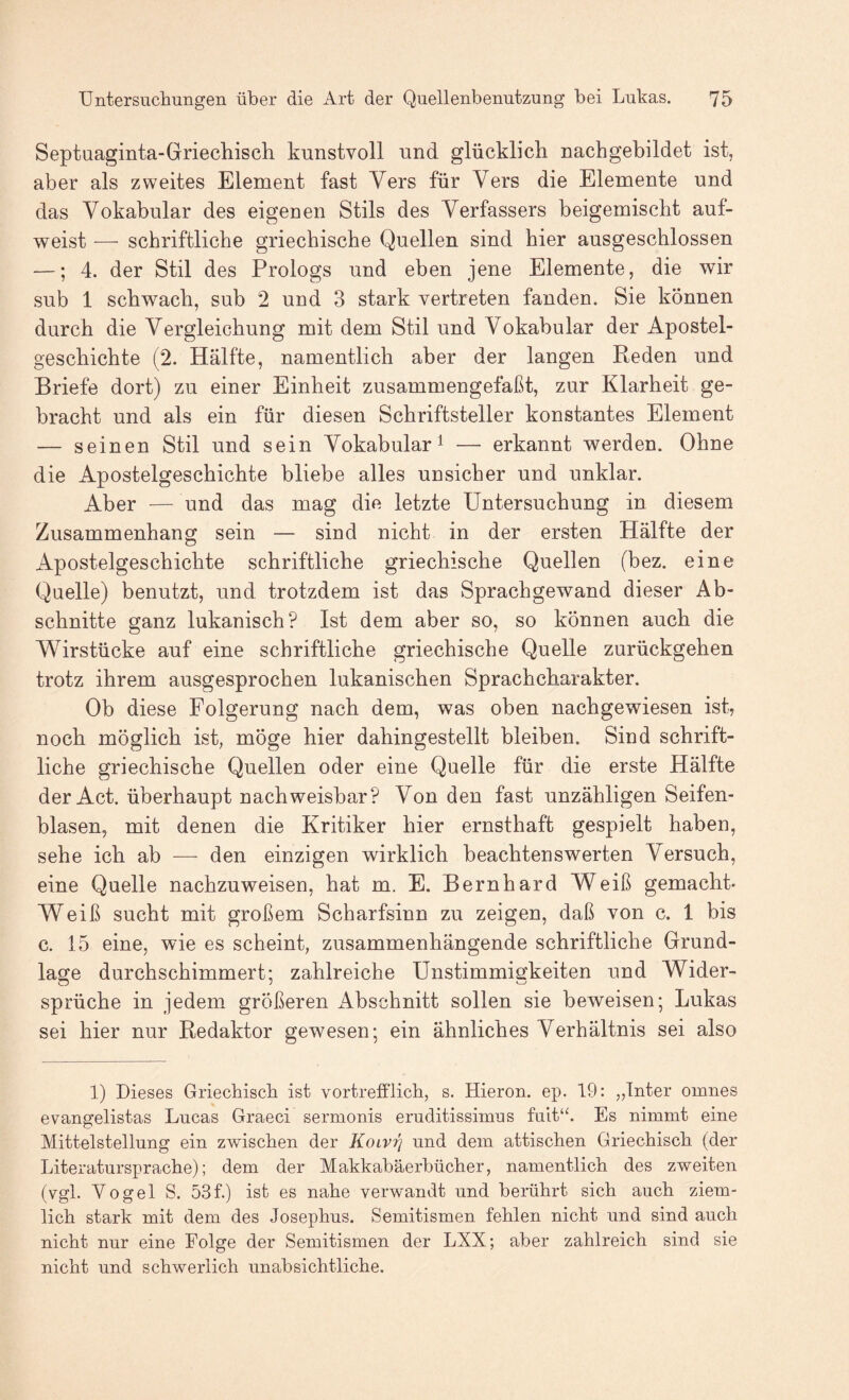 Septuaginta-Griechisch kunstvoll und glücklich nach gebildet ist, aber als zweites Element fast Vers für Vers die Elemente und das Vokabular des eigenen Stils des Verfassers beigemischt auf¬ weist — schriftliche griechische Quellen sind hier ausgeschlossen —; 4. der Stil des Prologs und eben jene Elemente, die wir sub 1 schwach, sub 2 und 3 stark vertreten fanden. Sie können durch die Vergleichung mit dem Stil und Vokabular der Apostel¬ geschichte (2. Hälfte, namentlich aber der langen Reden und Briefe dort) zu einer Einheit zusammengefaßt, zur Klarheit ge¬ bracht und als ein für diesen Schriftsteller konstantes Element — seinen Stil und sein Vokabular^ — erkannt werden. Ohne die Apostelgeschichte bliebe alles unsicher und unklar. Aber — und das mag die letzte Untersuchung in diesem Zusammenhang sein — sind nicht in der ersten Hälfte der Apostelgeschichte schriftliche griechische Quellen (hez. eine Quelle) benutzt, und trotzdem ist das Sprachgewand dieser Ab¬ schnitte ganz lukanisch? Ist dem aber so, so können auch die Wirstücke auf eine schriftliche griechische Quelle zurückgehen trotz ihrem ausgesprochen lukanischen Sprachcharakter. Ob diese Folgerung nach dem, was oben nachgewiesen ist, noch möglich ist, möge hier dahingestellt bleiben. Sind schrift¬ liche griechische Quellen oder eine Quelle für die erste Hälfte der Act. überhaupt nachweisbar? Von den fast unzähligen Seifen¬ blasen, mit denen die Kritiker hier ernsthaft gespielt haben, sehe ich ab —■ den einzigen wirklich beachtenswerten Versuch, eine Quelle nachzuweisen, hat m. E. Bernhard Weiß gemacht- Weiß sucht mit großem Scharfsinn zu zeigen, daß von c. 1 bis c. 15 eine, wie es scheint, zusammenhängende schriftliche Grund¬ lage durchschimmert; zahlreiche Unstimmigkeiten und Wider- Sprüche in jedem größeren Abschnitt sollen sie beweisen; Lukas sei hier nur Redaktor gewesen; ein ähnliches Verhältnis sei also 1) Dieses Griecbiscb ist vortrefflich, s. Hieron. ep. 19: „Inter omnes evangelistas Lucas Graeci sermonis eruditissiinns fuit“. Es nimmt eine Mittelstellung ein zwischen der Koivrj und dem attischen Griechisch (der Literatursprache); dem der Makkabäerbücher, namentlich des zweiten (vgl. Vogel S. 53f.) ist es nahe verwandt und berührt sich auch ziem¬ lich stark mit dem des Josephus. Semitismen fehlen nicht und sind auch nicht nur eine Folge der Semitismen der LXX; aber zahlreich sind sie nicht und schwerlich unabsichtliche.