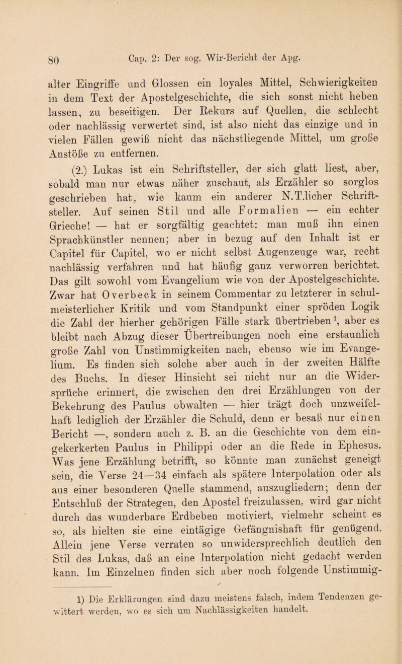 alter Eingriffe und Glossen ein loyales Mittel, Schwierigkeiten in dem Text der Apostelgeschichte, die sich sonst nicht heben lassen, zu beseitigen. Der Rekurs auf Quellen, die schlecht oder nachlässig verwertet sind, ist also nicht das einzige und in vielen Fällen gewiß nicht das nächstliegende Mittel, um große Anstöße zu entfernen. (2.) Lukas ist ein Schriftsteller, der sich glatt liest, aber, sobald man nur etwas näher zuschaut, als Erzähler so sorglos geschrieben hat, wie kaum ein anderer N.T.licher Schrift¬ steller. Auf seinen Stil und alle Form allen — ein echter Grieche! — hat er sorgfältig geachtet: man muß ihn einen Sprachkünstler nennen; aber in bezug auf den Inhalt ist er Capitel für Capitel, wo er nicht selbst Augenzeuge war, recht nachlässig verfahren und hat häufig ganz verworren berichtet. Das gilt sowohl vom Evangelium wie von der Apostelgeschichte. Zwar hat Overbeck in seinem Commentar zu letzterer in schul¬ meisterlicher Kritik und vom Standpunkt einer spröden Logik die Zahl der hierher gehörigen Fälle stark übertrieben \ aber es bleibt nach Abzug dieser Übertreibungen noch eine erstaunlich große Zahl von Unstimmigkeiten nach, ebenso wie im Evange¬ lium. Es finden sich solche aber auch in der zweiten Hälfte des Buchs. In dieser Hinsicht sei nicht nur an die Wider¬ sprüche erinnert, die zwischen den drei Erzählungen von der Bekehrung des Paulus obwalten — hier trägt doch unzweifel¬ haft lediglich der Erzähler die Schuld, denn er besaß nur einen Bericht —, sondern auch z. B. an die Geschichte von dem ein¬ gekerkerten Paulus in Philippi oder an die Rede in Ephesus. Was jene Erzählung betrifft, so könnte man zunächst geneigt sein, die Verse 24—34 einfach als spätere Interpolation oder als aus einer besonderen Quelle stammend, auszugliedern; denn der Entschluß der Strategen, den Apostel freizulassen, wird gar nicht durch das wunderbare Erdbeben motiviert, vielmehr scheint es so, als hielten sie eine eintägige Gefängnishaft für genügend. Allein jene Verse verraten so un widersprech lieh deutlich den Stil des Lukas, daß an eine Interpolation nicht gedacht werden kann. Im Einzelnen finden sich aber noch folgende Unstimmig- 1) Die Erklärungen sind dazu meistens falsch, indem Tendenzen ge¬ wittert werden, wo es sich um Nachlässigkeiten handelt.