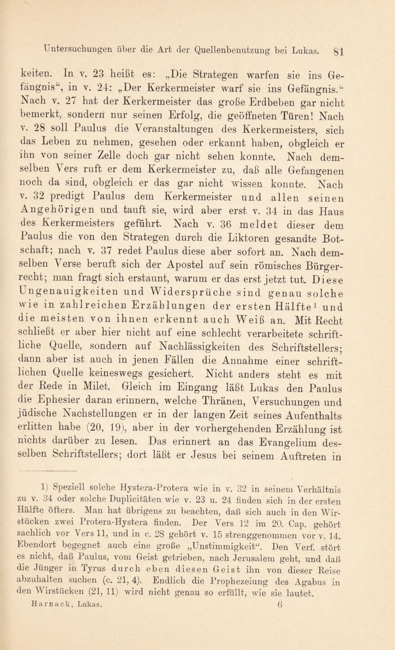 keiten. In v. 23 heißt es: „Die Strategen warfen sie ins Ge¬ fängnis“, in V. 24: „Der Kerkermeister warf sie ins Gefängnis.“ Nach V. 27 hat der Kerkermeister das große Erdbeben gar nicht bemerkt, sondern nur seinen Erfolg, die geöffneten Türen! Nach V. 28 soll Paulus die Veranstaltungen des Kerkermeisters, sich das Leben zu nehmen, gesehen oder erkannt haben, obgleich er ihn von seiner Zelle doch gar nicht sehen konnte. Nach dem¬ selben Vers ruft er dem Kerkermeister zu, daß alle Gefangenen noch da sind, obgleich er das gar nicht wissen konnte. Nach V. 32 predigt Paulus dem Kerkermeister und allen seinen Angehörigen und tauft sie, wird aber erst v. 34 in das Haus des Kerkermeisters geführt. Nach v. 36 meldet dieser dem Paulus die von den Strategen durch die Liktoren gesandte Bot¬ schaft; nach V. 37 redet Paulus diese aber sofort an. Nach dem¬ selben Verse beruft sich der Apostel auf sein römisches Bürger¬ recht; man fragt sich erstaunt, warum er das erst jetzt tut. Diese Ungenauigkeiten und Widersprüche sind genau solche wie in zahlreichen Erzählungen der ersten Hälfte ^ und die meisten von ihnen erkennt auch Weiß an. Mit Recht schließt er aber hier nicht auf eine schlecht verarbeitete schrift¬ liche Quelle, sondern auf Nachlässigkeiten des Schriftstellers; dann aber ist auch in jenen fällen die Annahme einer schrift¬ lichen Quelle keineswegs gesichert. Nicht anders steht es mit der Rede in Milet. Gleich im Eingang läßt Lukas den Paulus die Ephesier daran erinnern, welche Thränen, Versuchungen und jüdische Nachstellungen er in der langen Zeit seines Aufenthalts erlitten habe (20, 19), aber in der vorhergehenden Erzählung ist nichts darüber zu lesen. Das erinnert an das Evangelium des¬ selben Schriftstellers; dort läßt er Jesus bei seinem Auftreten in 1) Speziell solche Hystera-Protera wie in v. 32 in seinem Verhältnis zu v. 34 oder solche Duplicitäten wie v. 23 u. 24 finden sich in der ersten Hälfte öfters. Man hat übrigens zu beachten, daß sich auch in den Wir¬ stücken zwei Protera-Hystera finden. Der Vers 12 iin 20. Cap. gehört sachlich vor Vers 11, und in c. 28 gehört v. 15 strenggenommen vor v. 14. Ebendort begegnet auch eine große „Unstimmigkeit‘2 Den Verf. stört es nicht, daß Paulus, vom Geist getrieben, nach Jerusalem geht, und daß die Jünger in Tyrus durch eben diesen Geist ihn von dieser Reise abzuhalten suchen (c. 21, 4). Endlich die Prophezeiung des Agabus in den Wirstücken (21, 11) wird nicht genau so erfüllt, wie sie lautet. Harnack, Lukas. 6