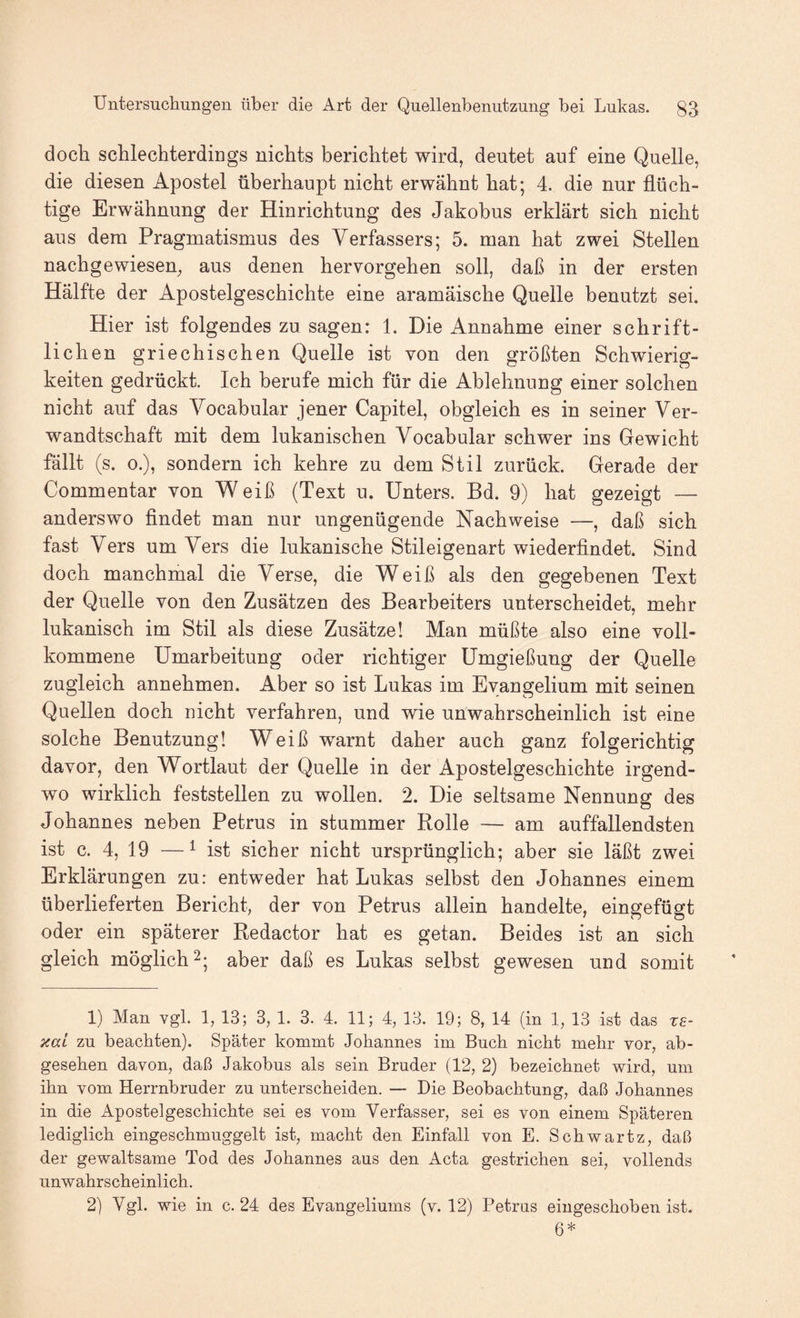 doch schlechterdings nichts berichtet wird, deutet auf eine Quelle, die diesen Apostel überhaupt nicht erwähnt hat; 4. die nur flüch¬ tige Erwähnung der Hinrichtung des Jakobus erklärt sich nicht aus dem Pragmatismus des Verfassers; 5. man hat zwei Stellen nachgewiesen, aus denen hervorgehen soll, daß in der ersten Hälfte der Apostelgeschichte eine aramäische Quelle benutzt sei. Hier ist folgendes zu sagen: 1. Die Annahme einer schrift¬ lichen griechischen Quelle ist von den größten Schwierig¬ keiten gedrückt. Ich berufe mich für die Ablehnung einer solchen nicht auf das Yocabular jener Capitel, obgleich es in seiner Ver¬ wandtschaft mit dem lukanischen Vocabular schwer ins Gewicht fällt (s. 0.), sondern ich kehre zu dem Stil zurück. Gerade der Commentar von W eiß (Text u. Unters. Bd. 9) hat gezeigt — anderswo findet man nur ungenügende Nachweise —, daß sich fast Vers um Vers die lukanische Stileigenart wiederfindet. Sind doch manchmal die Verse, die Weiß als den gegebenen Text der Quelle von den Zusätzen des Bearbeiters unterscheidet, mehr lukanisch im Stil als diese Zusätze! Man müßte also eine voll¬ kommene Umarbeitung oder richtiger Umgießung der Quelle zugleich annehmen. Aber so ist Lukas im Evangelium mit seinen Quellen doch nicht verfahren, und wie unwahrscheinlich ist eine solche Benutzung! Weiß warnt daher auch ganz folgerichtig davor, den Wortlaut der Quelle in der Apostelgeschichte irgend¬ wo wirklich feststellen zu wollen. 2. Die seltsame Nennung des Johannes neben Petrus in stummer Rolle — am auffallendsten ist c. 4, 19 — ^ ist sicher nicht ursprünglich; aber sie läßt zwei Erklärungen zu: entweder hat Lukas selbst den Johannes einem überlieferten Bericht, der von Petrus allein handelte, eingefügt oder ein späterer Redactor hat es getan. Beides ist an sich gleich möglich 2; aber daß es Lukas selbst gewesen und somit 1) Man vgl. 1, 13; 3, 1. 3. 4. 11; 4, 13. 19; 8, 14 (in 1, 13 ist das xe- xaL zu beachten). Später kommt Johannes im Buch nicht mehr vor, ab¬ gesehen davon, daß Jakobus als sein Bruder (12, 2) bezeichnet wird, um ihn vom Herrnbruder zu unterscheiden. — Die Beobachtung, daß Johannes in die Apostelgeschichte sei es vom Verfasser, sei es von einem Späteren lediglich eingeschmuggelt ist, macht den Einfall von E. Schwartz, daß der gewaltsame Tod des Johannes aus den Acta gestrichen sei, vollends unwahrscheinlich. 2) Vgl. wie in c. 24 des Evangeliums (v. 12) Petras eiugeschoben ist. 6*