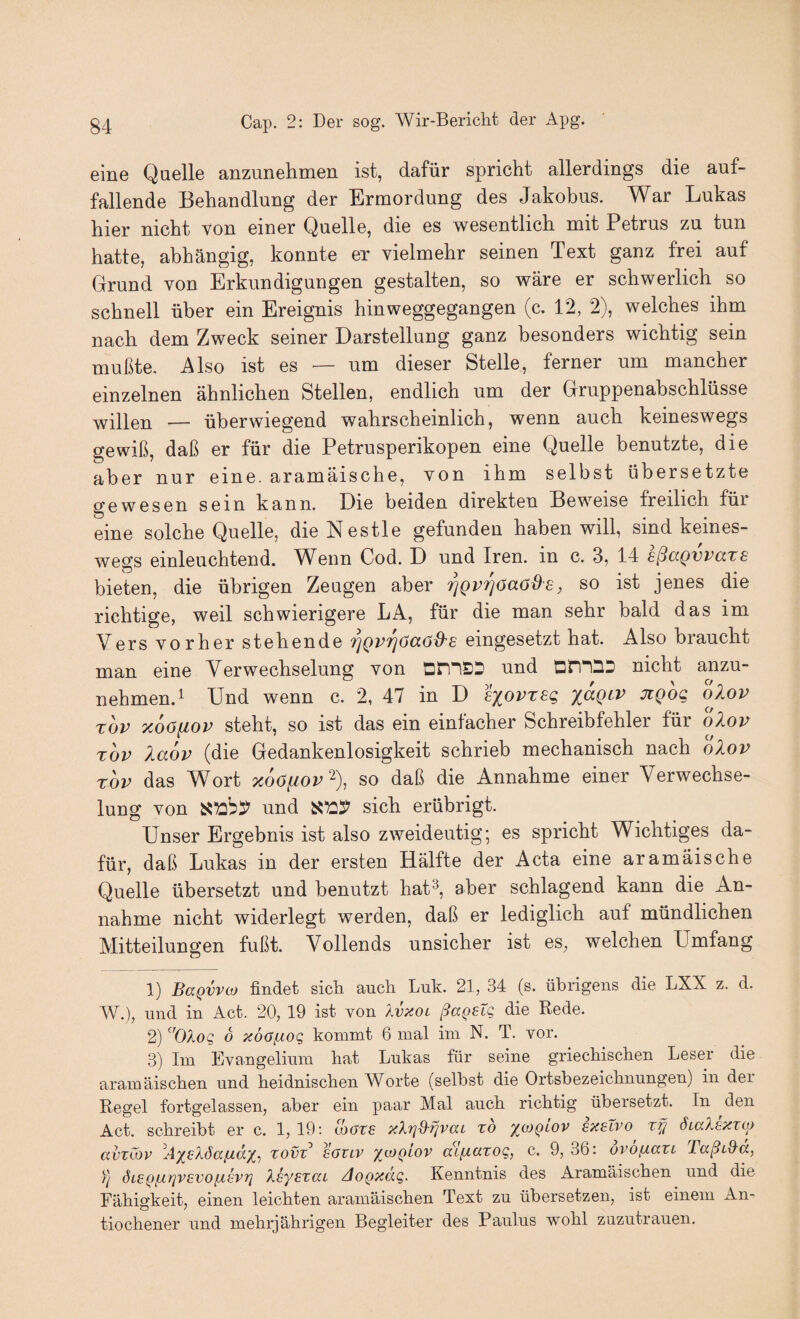 eine Quelle anzunehmen ist, dafür spricht allerdings die auf¬ fallende Behandlung der Ermordung des Jakobus. War Lukas hier nicht von einer Quelle, die es wesentlich mit Petrus zu tun hatte, abhängig, konnte er vielmehr seinen Text ganz frei auf Grund von Erkundigungen gestalten, so wäre er schwerlich so schnell über ein Ereignis hinweggegangen (c. 12, 2), welches ihm nach dem Zweck seiner Darstellung ganz besonders wichtig sein mußte. Also ist es — um dieser Stelle, ferner um mancher einzelnen ähnlichen Stellen, endlich um der Gruppenabschlüsse willen — überwiegend wahrscheinlich, wenn auch keineswegs gewiß, daß er für die Petrusperikopen eine Quelle benutzte, die aber nur eine, aramäische, von ihm selbst übersetzte gewesen sein kann. Die beiden direkten Beweise freilich für eine solche Quelle, die Nestle gefunden haben will, sind keines¬ wegs einleuchtend. W^enn Cod. D und Iren, in c. 3, 14 sßccQVPccTS bieten, die übrigen Zeugen aber '^gv^öaöde, so ist jenes die richtige, weil schwierigere LA, für die man sehr bald das im Versvorherstehende ^Qvrjöaöd^s eingesetzt hat. Also braucht man eine Verwechselung von und DininD nicht anzu¬ nehmen. ^ Und wenn c. 2, 47 in D liovreq %aQiv jiqoq olov TOP xoöfiop steht, so ist das ein einfacher Schreibfehler für olov TOP laop (die Gedankenlosigkeit schrieb mechanisch nach oXov TOP das Wort x6afiop‘^), so daß die Annahme einer Verwechse¬ lung von und sich erübrigt. Unser Ergebnis ist also zweideutig; es spricht Wichtiges da¬ für, daß Lukas in der ersten Hälfte der Acta eine aramäische Quelle übersetzt und benutzt hat^, aber schlagend kann die An¬ nahme nicht widerlegt werden, daß er lediglich auf mündlichen Mitteilungen fußt. Vollends unsicher ist es, welchen Umfang 1) BaQVVoj findet sicli auch Luk. 21, 34 (s. übrigens die LXX z. d. W.), und in Act. 20, 19 ist von Xvüol ßaQetq die Rede. 2) '^'OXoq 6 xdofiOQ kommt 6 mal im N. T. vor. 3) Im Evangelium hat Lukas für seine griechischen Leser die aramäischen und heidnischen Worte (selbst die Ortsbezeichnungen) in der Regel fortgelassen, aber ein paar Mal auch richtig übersetzt. In ^den Act. schreibt er c. 1,19’. loovs xXrjd'fjvai xo ^(oqlov sxelvo xißi ÖLaXsxxuj avxCov ^A'/^eXöafxdX’) xovx^ sovlv /ioqlov aLfxaxoQ, c. 9, 36: ovofxaxL TaßiS-a, 1/ ÖLEQ/jirjVEvofisvi] XiyExca AoQxdg. Kenntnis des Aramäischen und die Fähigkeit, einen leichten aramäischen Text zu übersetzen, ist einem An- tiochener und mehrjährigen Begleiter des Paulus wohl zuzutrauen.