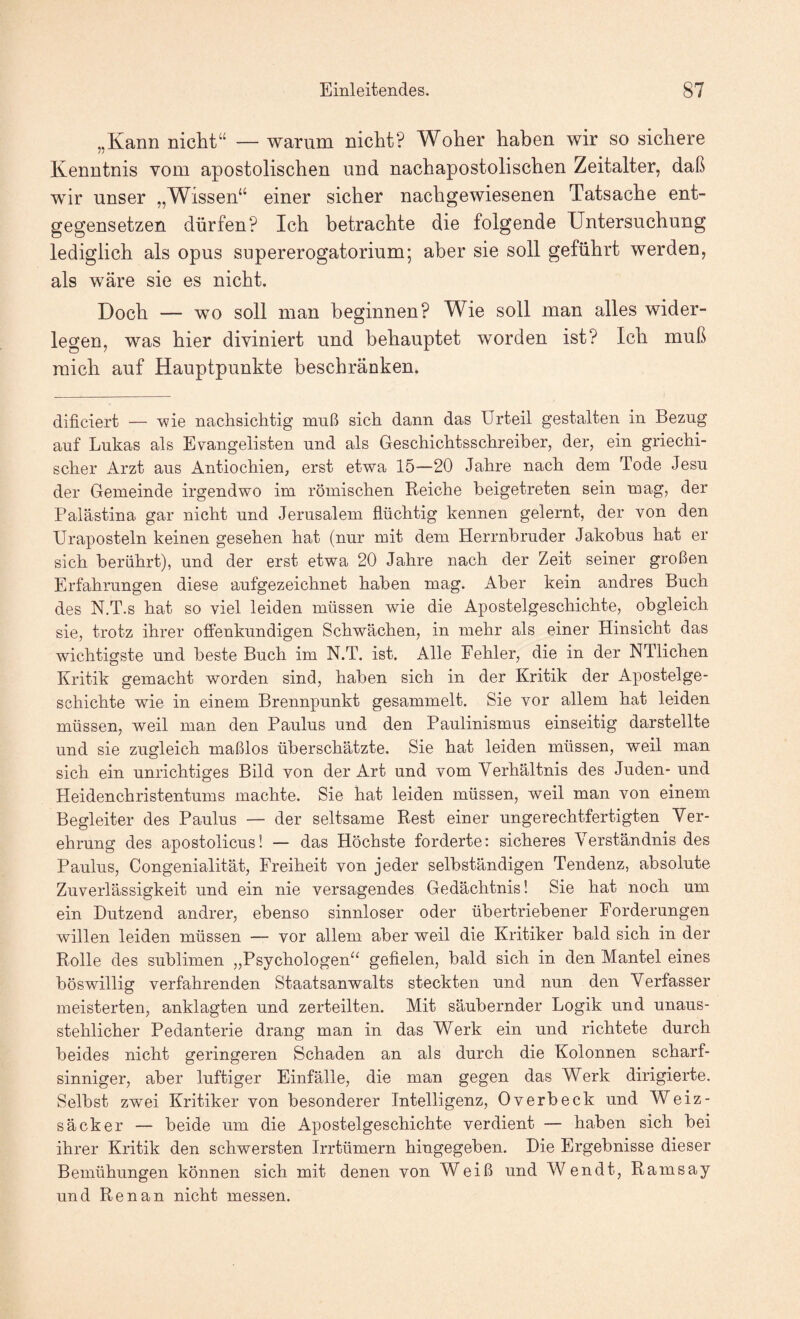 „Kann niclit“ — warum nicht? Woher haben wir so sichere Kenntnis vom apostolischen und nachapostolischen Zeitalter, daß wir unser „Wissen“ einer sicher nachgewiesenen Tatsache ent¬ gegensetzen dürfen? Ich betrachte die folgende Untersuchung lediglich als opus supererogatorium; aber sie soll geführt werden, als wäre sie es nicht. Doch — wo soll man beginnen? Wie soll man alles wider¬ legen, was hier diviniert und behauptet worden ist? Ich muß mich auf Hauptpunkte beschränken. dificiert — ’wie nachsichtig muß sich dann das Urteil gestalten in Bezug auf Lukas als Evangelisten und als Geschichtsschreiber, der, ein griechi¬ scher Arzt aus Antiochien, erst etwa 15—20 Jahre nach dem Tode Jesu der Gemeinde irgendwo im römischen Reiche beigetreten sein mag, der Palästina gar nicht und Jerusalem flüchtig kennen gelernt, der von den Uraposteln keinen gesehen hat (nur mit dem Herrnbruder Jakobus hat er sich berührt), und der erst etwa 20 Jahre nach der Zeit seiner großen Erfahrungen diese aufgezeichnet haben mag. Aber kein andres Buch des N.T.s hat so viel leiden müssen wie die Apostelgeschichte, obgleich sie, trotz ihrer offenkundigen Schwächen, in mehr als einer Hinsicht das wichtigste und beste Buch im N.T. ist. Alle Fehler, die in der NTlichen Kritik gemacht worden sind, haben sich in der Kritik der Apostelge¬ schichte wie in einem Brennpunkt gesammelt. Sie vor allem hat leiden müssen, weil man den Paulus und den Paulinismus einseitig darstellte und sie zugleich maßlos überschätzte. Sie hat leiden müssen, weil man sich ein unrichtiges Bild von der Art und vom Verhältnis des Juden- und Heiden Christentums machte. Sie hat leiden müssen, weil man von einem Begleiter des Paulus — der seltsame Rest einer ungerechtfertigten Ver¬ ehrung des apostolicus! — das Höchste forderte: sicheres Verständnis des Paulus, Congenialität, Freiheit von jeder selbständigen Tendenz, absolute Zuverlässigkeit und ein nie versagendes Gedächtnis! Sie hat noch um ein Dutzend andrer, ebenso sinnloser oder übertriebener Forderungen willen leiden müssen — vor allem aber weil die Kritiker bald sich in der Rolle des sublimen „Psychologen“ gefielen, bald sich in den Mantel eines böswillig verfahrenden Staatsanwalts steckten und nun den Verfasser meisterten, anklagten und zerteilten. Mit säubernder Logik und unaus¬ stehlicher Pedanterie drang man in das Werk ein und richtete durch beides nicht geringeren Schaden an als durch die Kolonnen scharf¬ sinniger, aber luftiger Einfälle, die man gegen das Werk dirigierte. Selbst zwei Kritiker von besonderer Intelligenz, Overbeck und Weiz¬ säcker — beide um die Apostelgeschichte verdient — haben sich bei ihrer Kritik den schwersten Irrtümern hingegeben. Die Ergebnisse dieser Bemühungen können sich mit denen von Weiß und Wendt, Ramsay und Renan nicht messen.