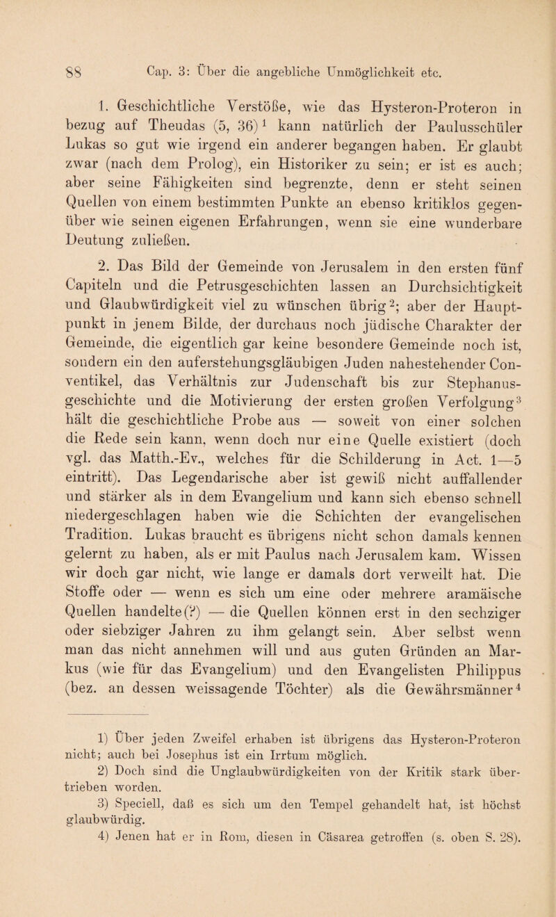 1. Geschichtliche Verstöße, wie das Hysteron-Proteron in bezug auf Theudas (5, 36) ^ kann natürlich der Paulusschüler Lukas so gut wie irgend ein anderer begangen haben. Er glaubt zwar (nach dem Prolog), ein Historiker zu sein; er ist es auch; aber seine Fähigkeiten sind begrenzte, denn er steht seinen Quellen von einem bestimmten Punkte an ebenso kritiklos gegen¬ über wie seinen eigenen Erfahrungen, wenn sie eine wunderbare Deutung zuließen. 2. Das Bild der Gemeinde von Jerusalem in den ersten fünf Capiteln und die Petrusgeschichten lassen an Durchsichtigkeit und Glaubwürdigkeit viel zu wünschen übrig 2; aber der Haupt¬ punkt in jenem Bilde, der durchaus noch jüdische Charakter der Gemeinde, die eigentlich gar keine besondere Gemeinde noch ist, sondern ein den auferstehungsgläubigen Juden nahestehender Con- ventikel, das Verhältnis zur Judenschaft bis zur Stephanus¬ geschichte und die Motivierung der ersten großen Verfolgung^ hält die geschichtliche Probe aus — soweit von einer solchen die Rede sein kann, wenn doch nur eine Quelle existiert (doch vgl. das Matth.-Ev., welches für die Schilderung in Act. 1—5 eintritt). Das Legendarische aber ist gewiß nicht auffallender und stärker als in dem Evangelium und kann sich ebenso schnell niedergeschlagen haben wie die Schichten der evangelischen Tradition. Lukas braucht es übrigens nicht schon damals kennen gelernt zu haben, als er mit Paulus nach Jerusalem kam. Wissen wir doch gar nicht, wie lange er damals dort verweilt hat. Die Stoffe oder — wenn es sich um eine oder mehrere aramäische Quellen handelte (?) — die Quellen können erst in den sechziger oder siebziger Jahren zu ihm gelangt sein. Aber selbst wenn man das nicht annehmen will und aus guten Gründen an Mar¬ kus (wie für das Evangelium) und den Evangelisten Philippus (bez. an dessen weissagende Töchter) als die Gewährsmänner'^ 1) Über jeden Zweifel erhaben ist übrigens das Hysteron-Proteron nicht; auch bei Josephus ist ein Irrtum möglich. 2) Doch sind die Unglaubwürdigkeiten von der Kritik stark über¬ trieben worden. 3) Speciell, daß es sich um den Tempel gehandelt hat, ist höchst glaubwürdig. 4) Jenen hat er in Rom, diesen in Cäsarea getroffen (s. oben S. 28).