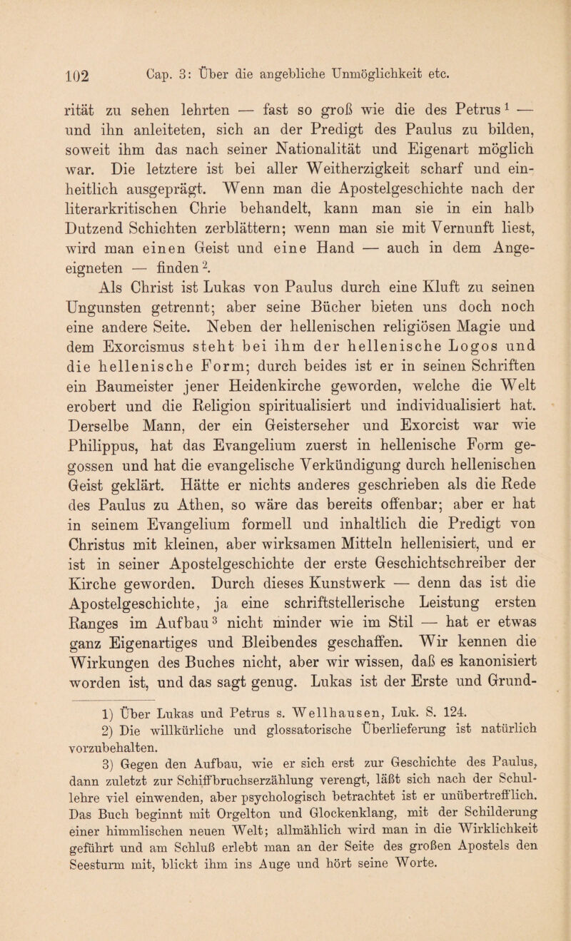 rität zu sehen lehrten — fast so groß wie die des Petrus ^ — und ihn anleiteten, sich an der Predigt des Paulus zu bilden, soweit ihm das nach seiner Nationalität und Eigenart möglich war. Die letztere ist bei aller Weitherzigkeit scharf und ein¬ heitlich ausgeprägt. Wenn man die Apostelgeschichte nach der literarkritischen Chrie behandelt, kann man sie in ein halb Dutzend Schichten zerblättern; wenn man sie mit Vernunft liest, wird man einen Geist und eine Hand — auch in dem Ange¬ eigneten — finden 2. Als Christ ist Lukas von Paulus durch eine Kluft zu seinen Ungunsten getrennt; aber seine Bücher bieten uns doch noch eine andere Seite. Neben der hellenischen religiösen Magie und dem Exorcismus steht bei ihm der hellenische Logos und die hellenische Form; durch beides ist er in seinen Schriften ein Baumeister jener Heidenkirche geworden, welche die Welt erobert und die Beligion spiritualisiert und individualisiert hat. Derselbe Mann, der ein Geisterseher und Exorcist war wie Philippus, hat das Evangelium zuerst in hellenische Form ge¬ gossen und hat die evangelische Verkündigung durch hellenischen Geist geklärt. Hätte er nichts anderes geschrieben als die Bede des Paulus zu Athen, so wäre das bereits ofienbar; aber er hat in seinem Evangelium formell und inhaltlich die Predigt von Christus mit kleinen, aber wirksamen Mitteln hellenisiert, und er ist in seiner Apostelgeschichte der erste Geschichtschreiber der Kirche geworden. Durch dieses Kunstwerk — denn das ist die Apostelgeschichte, ja eine schriftstellerische Leistung ersten Ranges im Aufbau^ nicht minder wie im Stil — hat er etwas ganz Eigenartiges und Bleibendes geschaffen. Wir kennen die Wirkungen des Buches nicht, aber wir wissen, daß es kanonisiert worden ist, und das sagt genug. Lukas ist der Erste und Grund- 1) Über Lukas und Petrus s. Wellhausen, Luk. S. 124. 2) Die willkürlicbe und glossatorische Überlieferung ist natürlich vorzubehalten. 3) Gegen den Aufbau, wie er sich erst zur Gescbichte des Paulus, dann zuletzt zur ScbifFbrucbserzäblung verengt, läßt sieb nach der Schul¬ lehre viel einwenden, aber psychologisch betrachtet ist er unübertrefilich. Das Buch beginnt mit Orgelton und Glockenklang, mit der Schilderung einer himmlischen neuen Welt; allmählich wird man in die Wirklichkeit geführt und am Schluß erlebt man an der Seite des großen Apostels den Seesturm mit, blickt ihm ins Auge und hört seine Worte.