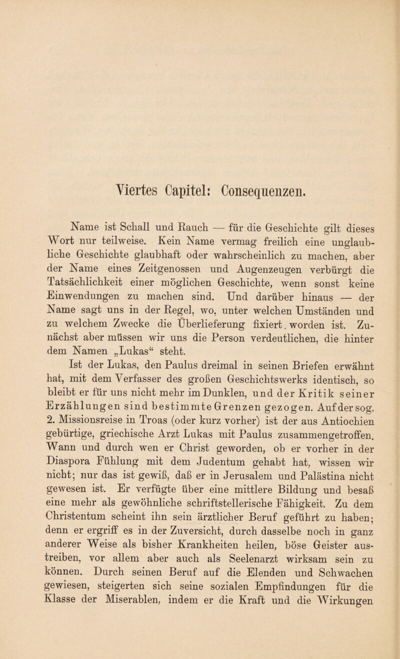 Viertes Capitel: Conseq[uenzeii. Name ist Schall und Rauch — für die Geschichte gilt dieses Wort nur teilweise. Kein Name vermag freilich eine unglaub¬ liche Geschichte glaubhaft oder wahrscheinlich zu machen, aber der Name eines Zeitgenossen und Augenzeugen verbürgt die Tatsächlichkeit einer möglichen Geschichte, wenn sonst keine Einwendungen zu machen sind. Und darüber hinaus — der Name sagt uns in der Regel, wo, unter welchen Umständen und zu welchem Zwecke die Überlieferung fixiert, worden ist. Zu¬ nächst aber müssen wir uns die Person verdeutlichen, die hinter dem Namen „Lukas“ steht. Ist der Lukas, den Paulus dreimal in seinen Briefen erwähnt hat, mit dem Verfasser des großen Geschichtswerks identisch, so bleibt er für uns nicht mehr im Dunklen, und der Kritik seiner Erzählungen sind bestimmte Grenzen gezogen. Auf der sog. 2. Missionsreise in Troas (oder kurz vorher) ist der aus Antiochien gebürtige, griechische Arzt Lukas mit Paulus zusammengetroffen. Wann und durch wen er Christ geworden, ob er vorher in der Diaspora Fühlung mit dem Judentum gehabt hat, wissen wir nicht; nur das ist gewiß, daß er in Jerusalem und Palästina nicht gewesen ist. Er verfügte über eine mittlere Bildung und besaß eine mehr als gewöhnliche schriftstellerische Fähigkeit. Zu dem Christentum scheint ihn sein ärztlicher Beruf geführt zu haben; denn er ergriff es in der Zuversicht, durch dasselbe noch in ganz anderer Weise als bisher Krankheiten heilen, böse Geister aus- treiben, vor allem aber auch als Seelenarzt wirksam sein zu können. Durch seinen Beruf auf die Elenden und Schwachen gewiesen, steigerten sich seine sozialen Empfindungen für die Klasse der Miserablen, indem er die Kraft und die Wirkungen