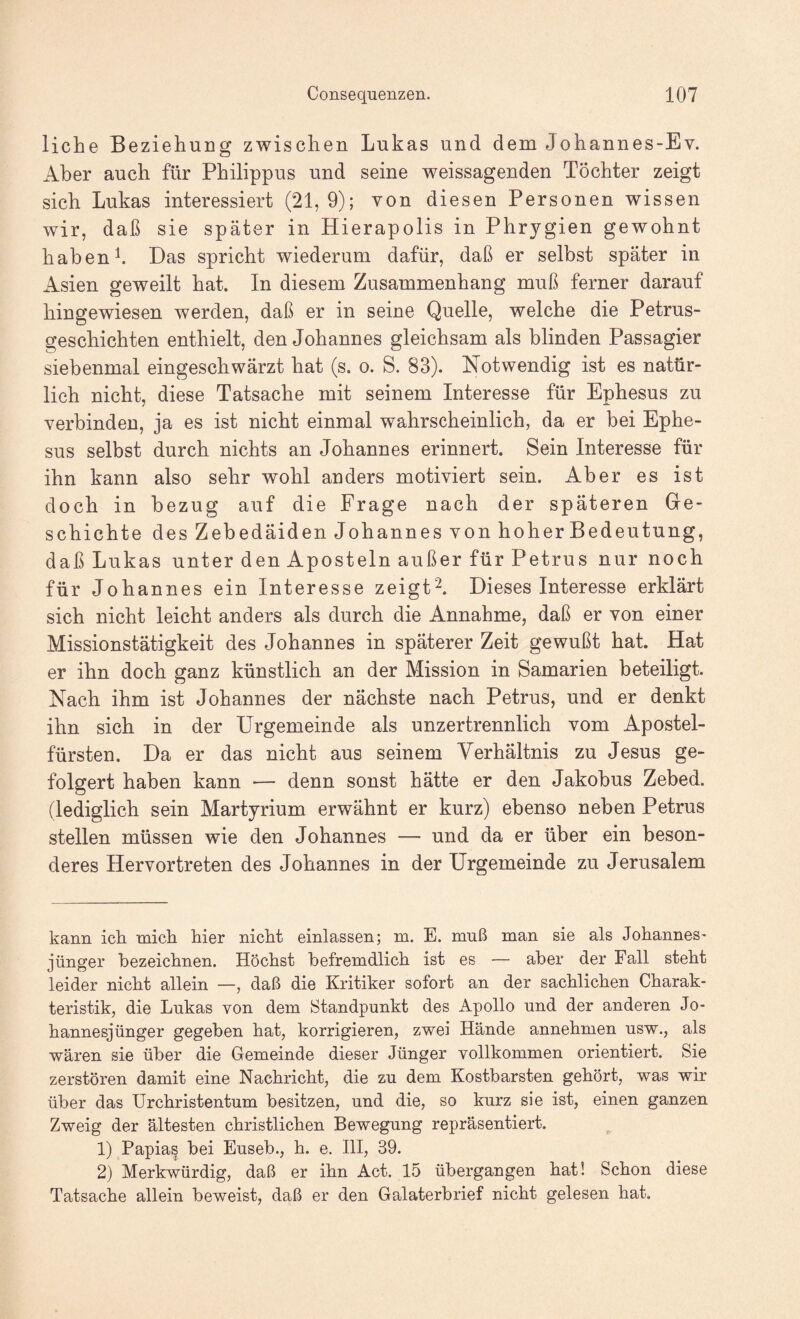 liehe Beziehung zwischen Lukas und dem Johannes-Ev. Aber auch für Philippus und seine weissagenden Töchter zeigt sich Lukas interessiert (21,9); von diesen Personen wissen wir, daß sie später in Hierapolis in Phrygien gewohnt habenh Das spricht wiederum dafür, daß er selbst später in Asien geweilt hat. In diesem Zusammenhang muß ferner darauf hingewiesen werden, daß er in seine Quelle, welche die Petrus¬ geschichten enthielt, den Johannes gleichsam als blinden Passagier siebenmal eingeschwärzt hat (s. o. S. 83). Notwendig ist es natür¬ lich nicht, diese Tatsache mit seinem Interesse für Ephesus zu verbinden, ja es ist nicht einmal wahrscheinlich, da er bei Ephe¬ sus selbst durch nichts an Johannes erinnert. Sein Interesse für ihn kann also sehr wohl anders motiviert sein. Aber es ist doch in bezug auf die Frage nach der späteren Gre- schichte des Zebedäiden Johannes von hoher Bedeutung, daß Lukas unter den Aposteln außer für Petrus nur noch für Johannes ein Interesse zeigt^. Dieses Interesse erklärt sich nicht leicht anders als durch die Annahme, daß er von einer Missionstätigkeit des Johannes in späterer Zeit gewußt hat. Hat er ihn doch ganz künstlich an der Mission in Samarien beteiligt. Nach ihm ist Johannes der nächste nach Petrus, und er denkt ihn sich in der Urgemeinde als unzertrennlich vom Apostel¬ fürsten. Da er das nicht aus seinem Verhältnis zu Jesus ge¬ folgert haben kann — denn sonst hätte er den Jakohus Zebed. (lediglich sein Martyrium erwähnt er kurz) ebenso neben Petrus stellen müssen wie den Johannes — und da er über ein beson¬ deres Hervortreten des Johannes in der Urgemeinde zu Jerusalem kann ich mich hier nicht einlassen; m. E. muß man sie als Johannes- jünger bezeichnen. Höchst befremdlich ist es — aber der Fall steht leider nicht allein —, daß die Kritiker sofort an der sachlichen Charak¬ teristik, die Lukas von dem Standpunkt des Apollo und der anderen Jo¬ hannesjünger gegeben hat, korrigieren, zwei Hände annehmen usw., als wären sie über die Gemeinde dieser Jünger vollkommen orientiert. Sie zerstören damit eine Nachricht, die zu dem Kostbarsten gehört, was wir über das Urchristentum besitzen, und die, so kurz sie ist, einen ganzen Zweig der ältesten christlichen Bewegung repräsentiert. 1) Papias bei Euseb., h. e. III, 39. 2) Merkwürdig, daß er ihn Act. 15 übergangen hat! Schon diese Tatsache allein beweist, daß er den Galaterbrief nicht gelesen hat.