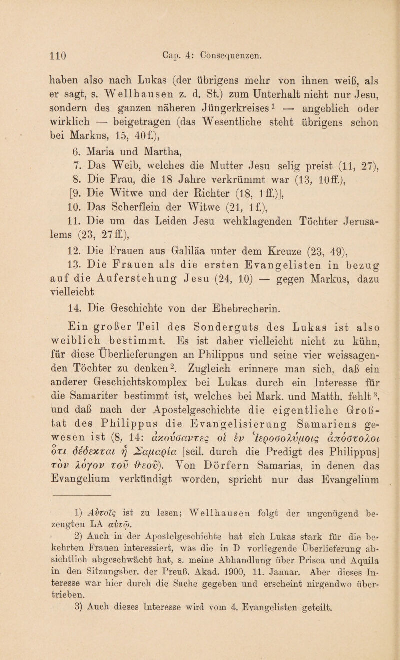 haben also nach Lukas (der übrigens mehr von ihnen weiß, als er sagt, s. Wellhausen z. d. St.) zum Unterhalt nicht nur Jesu, sondern des ganzen näheren Jüngerkreises ^ — angeblich oder wirklich — beigetragen (das Wesentliche steht übrigens schon bei Markus, 15, 40 f.), 6. Maria und Martha, 7. Das Weib, welches die Mutter Jesu selig preist (11, 27), 8. Die Frau, die 18 Jahre verkrümmt war (13, 10 ff.), [9. Die Witwe und der Richter (18, Iff.)]? 10. Das Scherflein der Witwe (21, If.), 11. Die um das Leiden Jesu wehklagenden Töchter Jerusa¬ lems (23, 27 ff.), 12. Die Frauen aus Galiläa unter dem Kreuze (23, 49), 13. Die Frauen als die ersten Evangelisten in bezug auf die Auferstehung Jesu (24, 10) — gegen Markus, dazu vielleicht 14. Die Geschichte von der Ehebrecherin. Ein großer Teil des Sonderguts des Lukas ist also weiblich bestimmt. Es ist daher vielleicht nicht zu kühn, für diese Überlieferungen an Philippus und seine vier weissagen¬ den Töchter zu denken Zugleich erinnere man sich, daß ein anderer Geschichtskomplex bei Lukas durch ein Interesse für die Samariter bestimmt ist, welches bei Mark, und Matth, fehlt und daß nach der Apostelgeschichte die eigentliche Groß¬ tat des Philippus die Evangelisierung Samariens ge¬ wesen ist (8, 14: dxovöavTsg oi ev '^l£Qoöo?.vfioig djzoöxoXoL OTt öiöexraL IJafiagia [seil, durch die Predigt des Philippus] rov loyov rov -O-sov). Von Dörfern Samarias, in denen das Evangelium verkündigt worden, spricht nur das Evangelium 1) ÄvTOLQ ist ZU lesen; Wellhausen folgt der ungenügend be¬ zeugten LA avxö). > 2) Auch in der Apostelgeschichte hat sich Lukas stark für die be¬ kehrten Frauen interessiert, was die in D vorliegende Überlieferung ab¬ sichtlich abgeschwächt hat, s. meine Abhandlung über Prisca und Aquila in den Sitzungsber. der Preuß. Akad. 1900, 11. Januar. Aber dieses In¬ teresse war hier durch die Sache gegeben und erscheint nirgendwo über¬ trieben. 3) Auch dieses Interesse wird vom 4. Evangelisten geteilt.