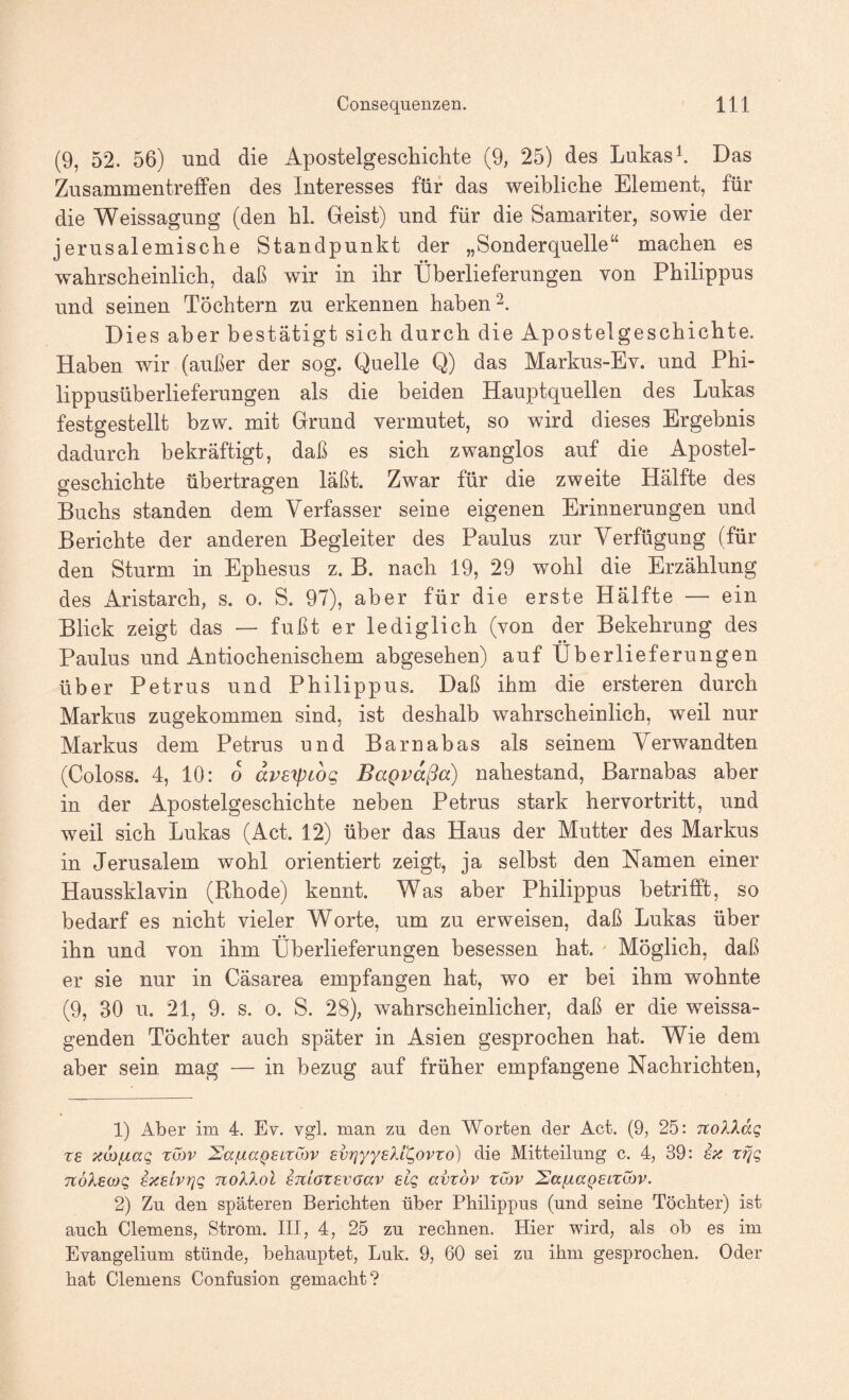 (9, 52. 56) und die Apostelgeschichte (9, 25) des Lukas h Das ZusammentrefFen des Interesses für das weibliche Element, für die Weissagung (den hl. Geist) und für die Samariter, sowie der jerusalemische Standpunkt der „Sonderquelle“ machen es wahrscheinlich, daß wir in ihr Überlieferungen von Philippus und seinen Töchtern zu erkennen haben 2. Dies aber bestätigt sich durch die Apostelgeschichte. Haben wir (außer der sog. Quelle Q) das Markus-Ev. und Phi¬ lippusüberlieferungen als die beiden Hauptquellen des Lukas festgestellt bzw. mit Grund vermutet, so wird dieses Ergebnis dadurch bekräftigt, daß es sich zwanglos auf die Apostel¬ geschichte übertragen läßt. Zwar für die zweite Hälfte des Buchs standen dem Verfasser seine eigenen Erinnerungen und Berichte der anderen Begleiter des Paulus zur Verfügung (für den Sturm in Ephesus z. B. nach 19, 29 wohl die Erzählung des Aristarch, s. o. S. 97), aber für die erste Hälfte — ein Blick zeigt das — fußt er lediglich (von der Bekehrung des Paulus und Antiochenischem abgesehen) auf Überlieferungen über Petrus und Philippus. Daß ihm die ersteren durch Markus zugekommen sind, ist deshalb wahrscheinlich, weil nur Markus dem Petrus und Barnabas als seinem Verwandten (Coloss. 4, 10: 0 dpsxptbg BaQvdßa) nahestand, Barnabas aber in der Apostelgeschichte neben Petrus stark hervortritt, und weil sich Lukas (Act. 12) über das Haus der Mutter des Markus in Jerusalem wohl orientiert zeigt, ja selbst den Namen einer Haussklavin (Rhode) kennt. Was aber Philippus betrifft, so bedarf es nicht vieler Worte, um zu erweisen, daß Lukas über ihn und von ihm Überlieferungen besessen hat. ^ Möglich, daß er sie nur in Cäsarea empfangen hat, wo er bei ihm wohnte (9, 30 u. 21, 9. s. 0. S. 28), wahrscheinlicher, daß er die weissa¬ genden Töchter auch später in Asien gesprochen hat. Wie dem aber sein mag — in bezug auf früher empfangene Nachrichten, 1) Aber im 4. Ev. vgl. man zu den Worten der Act. (9, 25: itoXXdq re üLOfiaq xuov SaßaQELZcbv svrjyyeXL^ovvo) die Mitteilung c. 4, 39: ix TtöXawg ixELvrjg noXXol EmazEvaav elq avzbv zibv 'SafxaQELZuiv. 2) Zu den späteren Berichten über Philippus (und seine Töchter) ist auch Clemens, Strom. III, 4, 25 zu rechnen. Hier wird, als ob es im Evangelium stünde, behauptet, Luk. 9, 60 sei zu ihm gesprochen. Oder hat Clemens Confusion gemacht?