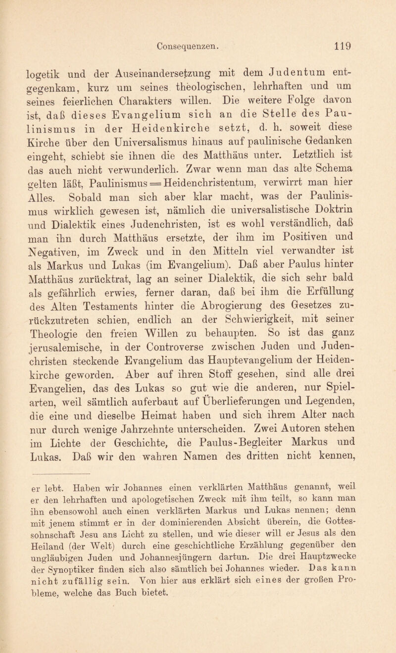 logetik und der Auseinandersetzung mit dem Judentum ent¬ gegenkam, kurz um seines theologischen, lehrhaften und um seines feierlichen Charakters willen. Die weitere Folge davon ist, daß dieses Evangelium sich an die Stelle des Pau¬ linismus in der Heidenkirche setzt, d. h. soweit diese Kirche über den Universalismus hinaus auf paulinische Gedanken eingebt, schiebt sie ihnen die des Matthäus unter. Letztlich ist das auch nicht verwunderlich. Zwar wenn man das alte Schema o'elten läßt, Paulinismus = Heidenchristentum, verwirrt man hier Alles. Sobald man sich aber klar macht, was der Paulinis¬ mus wirklich gewesen ist, nämlich die universalistische Doktrin und Dialektik eines Judenchristen, ist es wohl verständlich, daß man ihn durch Matthäus ersetzte, der ihm im Positiven und Negativen, im Zweck und in den Mitteln viel verwandter ist als Markus und Lukas (im Evangelium). Daß aber Paulus hinter Matthäus zurücktrat, lag an seiner Dialektik, die sich sehr bald als gefährlich erwies, ferner daran, daß bei ihm die Erfüllung des Alten Testaments hinter die Abrogierung des Gesetzes zu¬ rückzutreten schien, endlich an der Schwierigkeit, mit seiner Theologie den freien Willen zu behaupten. So ist das ganz jerusalemische, in der Controverse zwischen Juden und Juden¬ christen steckende Evangelium das Hauptevangelium der Heiden¬ kirche geworden. Aber auf ihren Stoff gesehen, sind alle drei Evangelien, das des Lukas so gut wie die anderen, nur Spiel¬ arten, weil sämtlich auferbaut auf Überlieferungen und Legenden, die eine und dieselbe Heimat haben und sich ihrem Alter nach nur durch wenige Jahrzehnte unterscheiden. Zwei Autoren stehen im Lichte der Geschichte, die Paulus-Begleiter Markus und Lukas. Daß wir den wahren Namen des dritten nicht kennen, er lebt. Haben wir Johannes einen verklärten Matthäus genannt, weil er den lehrhaften und apologetischen Zweck mit ihm teilt, so kann man ihn ebensowohl auch einen verklärten Markus und Lukas nennen; denn mit jenem stimmt er in der dominierenden Absicht überein, die Gottes¬ sohnschaft Jesu ans Licht zu stellen, und wie dieser will er Jesus als den Heiland (der Welt) durch eine geschichtliche Erzählung gegenüber den ungläubigen Juden und Johannesjüngern dartun. Hie drei Hauptzwecke der Synoptiker finden sich also sämtlich bei Johannes wieder. Das kann nicht zufällig sein. Von hier aus erklärt sich eines der großen Pro¬ bleme, welche das Buch bietet.