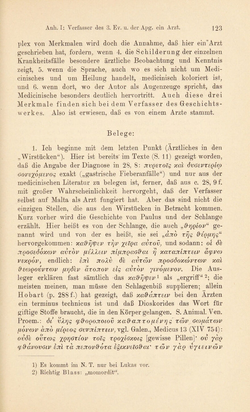 plex von Merkmalen wird doch die Annahme, daß hier ein'Arzt geschrieben hat, fordern, wenn 4. die Schilderung der einzelnen Krankheitsfälle besondere ärztliche Beobachtung und Kenntnis zeigt, 5. wenn die Sprache, auch wo es sich nicht um Medi- cinisches und um Heilung handelt, medicinisch koloriert ist, und 6. wenn dort, wo der Autor als Augenzeuge spricht, das Medicinische besonders deutlich hervortritt. Auch diese drei Merkmale finden sich bei dem Verfasser des Geschichts¬ werkes. Also ist erwiesen, daß es von einem Ärzte stammt. Belege: 1. Ich beginne mit dem letzten Punkt (Ärztliches in den „Wirstücken“). Hier ist bereits'im Texte (S. 11) gezeigt worden, daß die Angabe der Diagnose in 28, 8: jtvQsroig xal övösvtsqlo) oopsxofievog exakt („gastrische Fieberanfälle“) und nur aus der medicinischen Literatur zu belegen ist, ferner, daß aus c. 28, 9 f. mit großer Wahrscheinlichkeit hervorgeht, daß der Verfasser selbst auf Malta als Arzt fungiert hat. Aber das sind nicht die einzigen Stellen, die aus den Wirstücken in Betracht kommen. Kurz vorher wird die Geschichte von Paulus und der Schlange erzählt. Hier heißt es von der Schlange, die auch ge¬ nannt wird und von der es heißt, sie sei „djto d'SQiirjg’'^ hervorgekommen: xad^rjxpsv X7]v x^lQa avxov, und sodann: ol öh jtQOösöoxcov avrov iiiXlBiv üiiHTcQaod^ai ^ xarajtljixsiV d(pvm vBXQov, endlich: ejil Jiolv 6s avxmv jtQOööoxcovxwv xal d^scoQovvxmv fiTjösv dxojtov sig avxov ytvofisvov. Die Aus¬ leger erklären fast sämtlich das xa^ri'tpsv'^ als „ergrifip“ die meisten meinen, man müsse den Schlagenbiß supplieren; allein Ho hart (p. 288 f.) hat gezeigt, daß xad^djixsiv bei den Ärzten ein terminus technicus ist und daß Dioskorides das Wort für giftige Stoffe braucht, die in den Körper gelangen. S. Animal. Ven. Proem.: 6l vXrjg (pd^OQOJtOLOV xad'ajtxofisvrjg xcöp ömfidxcop [iopcop ajio fisQsog övpjtijixsLP,\^. Galen., Medicus 13 (XIV 754): ovös ovxcog xQTjöxsop xolg xQoxi<^''COig [gewisse Pillen]* ov ydg (fS^dpovöLP sjtl xd jtsjtopd^oxa s^ixpsio&^ac' xmp yaQ vyislpSp 1) Es kommt im N. T. nur hei Lukas vor. 2) Richtig Blass:„momordit^2