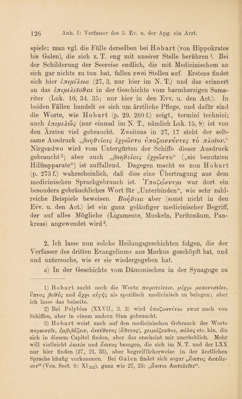 spiele; man vgl. die Fülle derselben bei Hobart (von Hippokrates bis Galen), die sieb z. T. eng mit unserer Stelle berühren \ Bei der Schilderung der Seereise endlich, die mit Medicinischera an sich gar nichts zu tun hat, fallen zwei Stellen auf. Erstens findet sich hier 6Jttfi6?.£La (27, 3, nur hier im N. T.) und das erinnert an das sjtifisXsloO'at in der Geschichte vom barmherzigen Sama¬ riter (Luk. 10, 34. 35; nur hier in den Ew. u. den Act.). In beiden Fällen handelt es sich um ärztliche Pflege, und dafür sind die Worte, wie Hobart (p. 29. 269 f.) zeigt, termini technici; auch sjnfieXSg (nur einmal im H. T., nämlich Luk. 15, 8) ist von • • den Ärzten viel gebraucht. Zweitens in 27, 17 steht der selt¬ same Ausdruck sxqojpto vjto^mvvvvxeg t6 jzlolov.’^ Nirgendwo wird vom Untergürten der Schiffe dieser Ausdruck gebraucht2; aber auch ,,ßo?]Ü£laig exQmvro''^ („sie benutzten Hilfsapparate“) ist auffallend. Dagegen macht es nun Hobart (p. 273 f.) wahrscheinlich, daß dies eine Übertragung aus dem medicinischen Sprachgebrauch ist. '^Yjto^covvvni war dort ein besonders gebräuchliches Wort für „Unterbinden“, wie sehr zahl¬ reiche Beispiele beweisen. Bo^d^Eia aber (sonst nicht in den EW. u. den Act.) ist ein ganz geläufiger medicinischer Begriff, der auf alles Mögliche (Ligamente, Muskeln, Peritonäum, Pan¬ kreas) angewendet wird^. 2. Ich lasse nun solche Heilungsgeschichten folgen, die der Verfasser des dritten Evangeliums aus Markus geschöpft hat, und und untersuche, wie er sie wiedergegeben hat. a) In der Geschichte vom Dämonischen in der Synagoge zu 1) Hobart suebt noch die Worte nagaxelvEiv^ l-iBOovvzxiov, vTCvog ßaQ'vg nnd ax,Qi avyr]Q als spezifisch medicinisch zu belegen; aber ich lasse das beiseite. 2) Bei Polybius (XXVII, 3. 3) wird vico^covvvvaL zwar auch von Schiffen, aber in einem andern Sinn gebraucht. 3) Hobart weist auch auf den medicinischen Gebrauch der Worte TtaQaiveXv, efxßLßd^eiv, ävEvd'EXog {aS-Exog), adXog etc. hin, die sich in diesem Capitel finden, aber das erscheint mir unerheblich. Mehr will vielleicht dauxia und doixog besagen, die sich im N. T. und der LXX nur hier finden (27, 21. 33), aber begreiflicherweise in der ärztlichen Sprache häufig verkommen. Bei Galen findet sich sogar „arnro? ölexeXe- GEv^^ (Yen. Sect. 9; XI242); ganz wie 27, 33: „doLXOL öiaxElEixE^^.