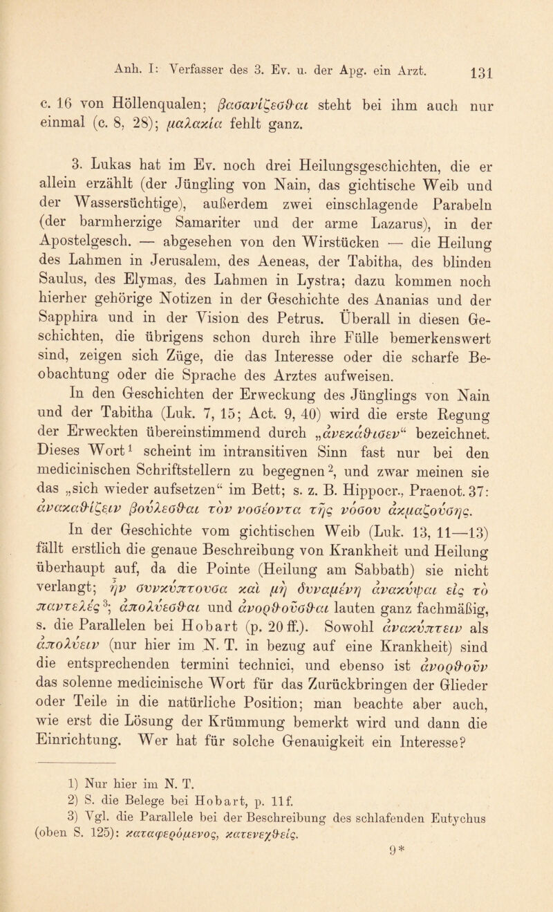 c. 16 von Höllenqualen; ßaöavi^söB'ai steht bei ihm auch nur einmal (c. 8, 28); fiaXaxla fehlt ganz. 3. Lukas hat im Ev. noch drei Heilungsgeschichten, die er allein erzählt (der Jüngling von Nain, das gichtische Weib und der Wassersüchtige), außerdem zwei einschlagende Parabeln (der barmherzige Samariter und der arme Lazarus), in der Apostelgesch. — abgesehen von den Wirstücken — die Heilung des Lahmen in Jerusalem, des Aeneas, der Tabitha, des blinden Saulus, des Elymas, des Lahmen in Lystra; dazu kommen noch hierher gehörige Notizen in der Geschichte des Ananias und der Sapphira und in der Vision des Petrus. Überall in diesen Ge¬ schichten, die übrigens schon durch ihre Fülle bemerkenswert sind, zeigen sich Züge, die das Interesse oder die scharfe Be¬ obachtung oder die Sprache des Arztes aufweisen. In den Geschichten der Erweckung des Jünglings von Nain und der Tabitha (Luk. 7, 15; Act. 9, 40) wird die erste Regung der Erweckten übereinstimmend durch „dvsxaO^iösv^^ bezeichnet. Dieses Wort^ scheint im intransitiven Sinn fast nur bei den medicinischen Schriftstellern zu begegnen 2, und zwar meinen sie das „sich wieder aufsetzen“ im Bett; s. z. B. Hippocr., Praenot. 37: avaxad'L^SiV ßovlsö^ac zov voöeovza z?]g vdöov dxfia^ovö7]q. In der Geschichte vom gichtischen Weib (Luk. 13, 11—13) fällt erstlich die genaue Beschreibung von Krankheit und Heilung überhaupt auf, da die Pointe (Heilung am Sabbath) sie nicht verlangt; Tjv övvxvjtzovöa xal ///} dvpafiivrj dvaxvipac sig zo jiapzslsg djtoXvsod'ac und dpoQd'Ovöd'ai lauten ganz fachmäßig, s. die Parallelen bei Hobart (p. 20ff.). Sowohl dpaxvjtzsLP als djioXvsLP (nur hier im ,N. T. in bezug auf eine Krankheit) sind die entsprechenden termini technici, und ebenso ist dpoQ&ovp das solenne medicinische Wort für das Zurückbringen der Glieder oder Teile in die natürliche Position; man beachte aber auch, wie erst die Lösung der Krümmung bemerkt wird und dann die Einrichtung. Wer hat für solche Genauigkeit ein Interesse? 1) Nur hier im N. T. 2) S. die Belege bei Hobart, p. llf. 3) Vgl. die Parallele bei der Beschreibung des schlafenden Eutychus (oben S. 125): xazafpeQÖ^evoq, xazevExO'elg. 9*