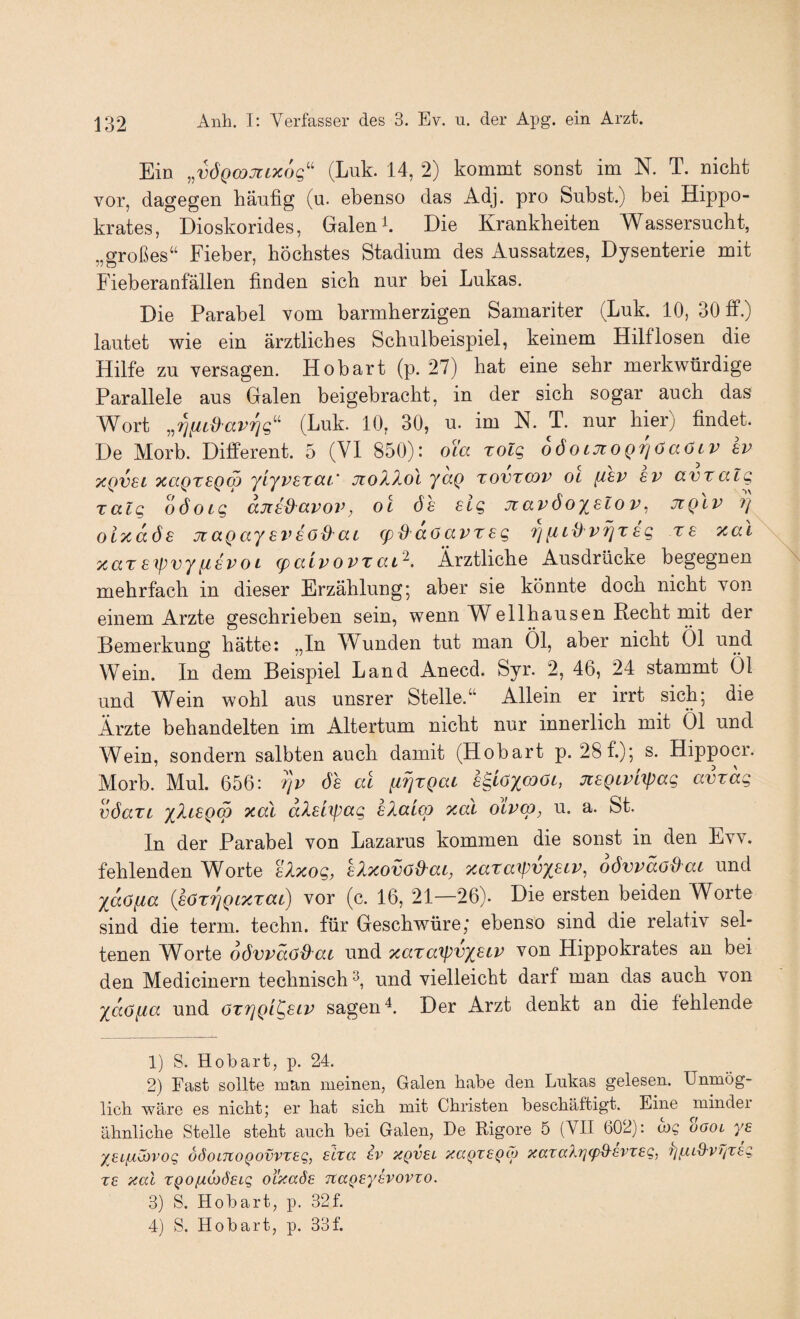 Ein ..VÖQWMLXOC,'' (Luk. 14, 2) kommt sonst im N. T. nickt vor, dagegen häufig (u. ebenso das Adj. pro Subst.) bei Hippo- krates, Dioskorides, Galen Die Krankheiten Wassersucht, „großes“ Fieber, höchstes Stadium des Aussatzes, Dysenterie mit Fieberanfällen finden sich nur bei Lukas. Die Parabel vom barmherzigen Samariter (Luk. 10, 30 tf.) lautet wie ein ärztliches Schulbeispiel, keinem Hilflosen die Hilfe zu versagen. Hobart (p. 27) hat eine sehr merkwürdige Parallele aus Galen beigebracht, in der sich sogar auch das Wort (Luk. 10, 30, u. im N. T. nur hier) findet. De Morb. Different. 5 (VI 850): oYa rolg oöoiJioQTjöaöLV Iv XQvsL xaQTSQw '/L'/vstüt' jtoX2,ol jaQ Tovxcov OL fi£V £V avtalg Talg oöoig anx^avov, oi öe sig Jiavöoislov, jiqIv ?} olxaöe jtaQay ei^aöd'ai <pd doavrsg 7] fitd v^tag ra xal xaTaipvyiiavoL (palvovzat^. Ärztliche Ausdrücke begegnen mehrfach in dieser Erzählung; aber sie könnte doch nicht von einem Arzte geschrieben sein, wenn Well hausen Recht mit der Bemerkung hätte: „In Wunden tut man Öl, aber nicht Öl und Wein. In dem Beispiel Land Anecd. Syr. 2, 46, 24 stammt Öl und Wein wohl aus unsrer Stelle.“ Allein er irrt sich; die Ärzte behandelten im Altertum nicht nur innerlich mit Öl und Wein, sondern salbten auch damit (Hobart p. 28f.); s. Hippocr. Morb. Mul. 656: 7]v öa al ii7]TQat a^iOXf^Oc, jcaQtPLtpag avtag vöaTL x^iagm xal dXal\pag aXaico xal oivco, u. a. St. In der Parabel von Lazarus kommen die sonst in den Evv. fehlenden Worte alxog, alxovöd'ai, xaxaTpvxaiv, oövpäoPPat und xdöfia {aöxTjQcxxat) vor (c. 16, 21—26). Die ersten beiden Worte sind die term. techn. für Geschv/üre,* ebenso sind die relativ sel¬ tenen Worte oövpdö^ai und xaxaTpvxatP von Hippokrates an bei den Medicinern technisch^, und vielleicht darf man das auch von xdö[ia und oxrjQi^aip sagenDer Arzt denkt an die fehlende 1) S. Hobart, p. 24. 2) Fast sollte man meinen, Galen habe den Lukas gelesen. Unmög¬ lich wäre es nicht; er hat sich mit Christen beschäftigt. Eine mindei ähnliche Stelle steht auch bei Galen, He Rigore 5 (VII 602): me oöol ya yai^iibvoQ ddoLTtoQovvzag, aixa iv xqvel xaQxaQcp xaxaXrjcpd-evxag, 7]fiid'V//xeg x£ xal XQO[xa)6£Lg oi’xaöe Ttageyhovxo. 3) S. Hobart, p, 32f. 4) S. Hobart, p. 33f.