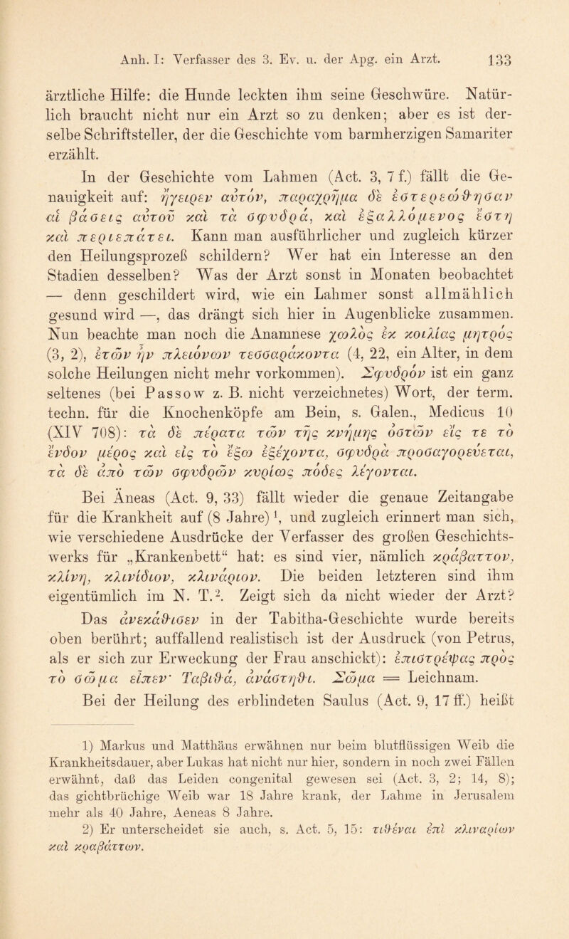 ärztliche Hilfe: die Hunde leckten ihm seine Geschwüre. Natür¬ lich braucht nicht nur ein Arzt so zu denken; aber es ist der¬ selbe Schriftsteller, der die Geschichte vom barmherzigen Samariter erzählt. In der Geschichte vom Lahmen (Act. 3, 7 f.) fällt die Ge¬ nauigkeit auf: ?jy£CQ£p avzov, jiaQaxQ7]fia 6h £ör£Q£(X)d-r}öai’ m ßaö£Lc, avtov vmI xa ö(pv6()a, xal £^aIXo^.£Vog £öt7] xal jt£QL£jtar£i. Kann man ausführlicher und zugleich kürzer den Heilungsprozeß schildern? Wer hat ein Interesse an den Stadien desselben? Was der Arzt sonst in Monaten beobachtet — denn geschildert wird, wie ein Lahmer sonst allmählich gesund wird —, das drängt sich hier in Augenblicke zusammen. Nun beachte man noch die Anamnese ymlog Ix xoiXiag fi7]TQ6g (3, 2), £Tcöp 7]v jz1£l6vcdv r£ööaQaxovTcc (4, 22, ein Alter, in dem solche Heilungen nicht mehr Vorkommen). ^(pvÖQOv ist ein ganz seltenes (bei Passow z. B. nicht verzeichnetes) Wort, der term. techn. für die Knochenköpfe am Bein, s. Galen., Medicus 10 (XIV 708): ra 6h oilQara rmv xrjg xp7][i7]g oözcov £ig re rb £v6ov fi8Qog xal £lg rb egoj h^hyßvxa, ö(pv6Qa jr()o(jayoQ£V£xat, xa 6h ajio xmp 6(pv6Qmp xvQLCog Jzo6£g Ityopxat. Bei Äneas (Act. 9, 33) fällt wieder die genaue Zeitangabe für die Krankheit auf (8 Jahre) und zugleich erinnert man sich, wie verschiedene Ausdrücke der Verfasser des großen Geschichts¬ werks für „Krankenbett“ hat: es sind vier, nämlich xQaßaxxop, xliprj, xalpL6lop, xXipaQiop. Die beiden letzteren sind ihm eigentümlich im N. T.^. Zeigt sich da nicht wieder der Arzt? Das aP£xad'Lö£P in der Tabitha-Geschichte wurde bereits oben berührt; auffallend realistisch ist der Ausdruck (von Petrus, als er sich zur Erweckung der Frau anschickt): £jücöXQ£7pag JiQog rb öSfia £ljt£P' Taßida, dpdöX7]di. — Leichnam. Bei der Heilung des erblindeten Saulus (xAct. 9, 17 ff.) heißt 1) Markus und Matthäus erwähnen nur beim blutflüssigen Weib die Krankheitsdauer, aber Lukas hat nicht nur hier, sondern in noch zwei Fällen erwähnt, daß das Leiden congenital gewesen sei (Act. 3, 2; 14, 8); das gichtbrüchige Weib war 18 Jahre krank, der Lahme in Jerusalem mehr als 40 Jahre, Aeneas 8 Jahre. 2) Er unterscheidet sie auch, s. x4ct. 5, 15: zid-svaL inl xlivaQLOJv xal XQaßäzxoJV.